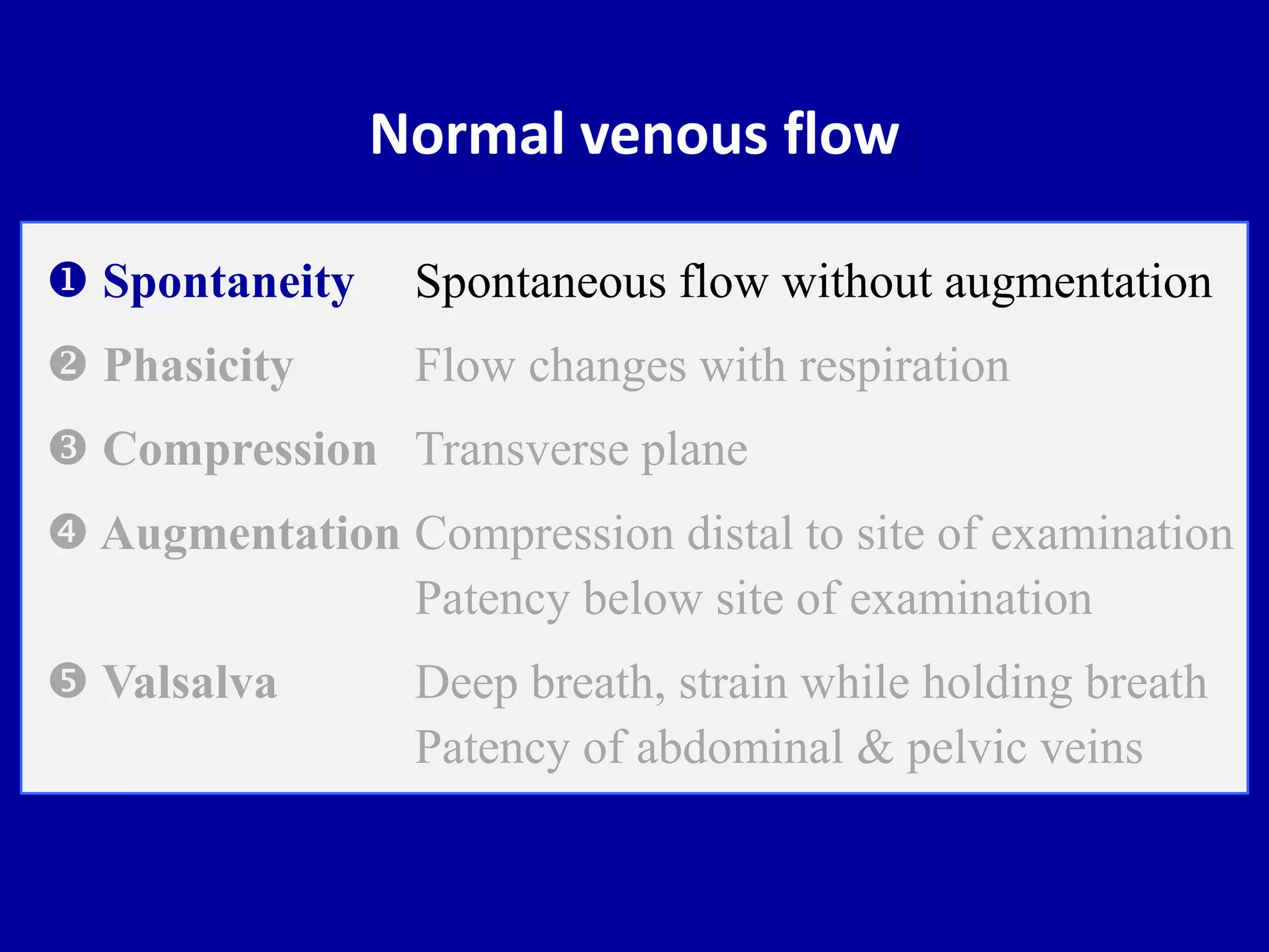 Normal venous flow
 Spontaneity Spontaneous flow without augmentation
 Phasicity Flow changes with respiration
 Compression Transverse plane
 Augmentation Compression distal to site of examination
Patency below site of examination
 Valsalva Deep breath, strain while holding breath
Patency of abdominal & pelvic veins
 