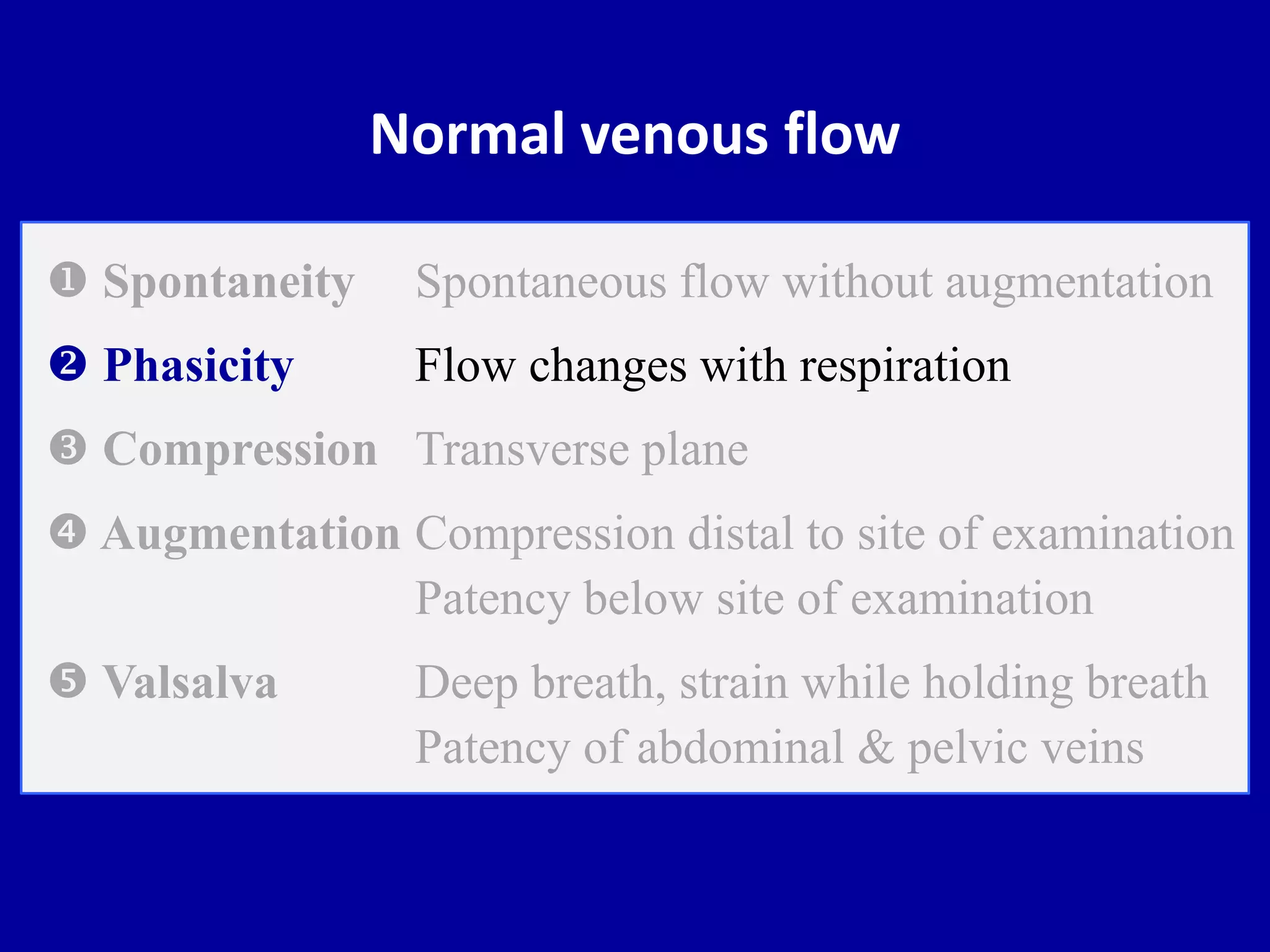 Normal venous flow
 Spontaneity Spontaneous flow without augmentation
 Phasicity Flow changes with respiration
 Compression Transverse plane
 Augmentation Compression distal to site of examination
Patency below site of examination
 Valsalva Deep breath, strain while holding breath
Patency of abdominal & pelvic veins
 