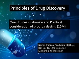 Principles of Drug Discovery
Que : Discuss Rationale and Practical
consideration of prodrug design. (15M)
Name:-Chetana Pandurang Dakhare
Roll No. 02, (2nd semester)
M.Pharm (Pharmacology)
 