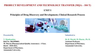 PRODUCT DEVELOPMENT AND TECHNOLOGY TRANSFER (MQA – 104 T)
UNIT I
Principles of Drug Discovery and Development, Clinical Research Process
Presented By
V. Manikandan,
Roll No. 2061050003,
M. Pharm (Pharmaceutical Quality Assurance) – I Year,
Batch : 2020-2022,
Department of Pharmacy,
Annamalai University.
Submitted to
Dr. R. Murali, M. Pharm., Ph. D,
Assistant Professor,
Department of Pharmacy,
Annamalai University.
 