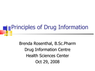 Principles of Drug Information Brenda Rosenthal, B.Sc.Pharm Drug Information Centre Health Sciences Center Oct 29, 2008 