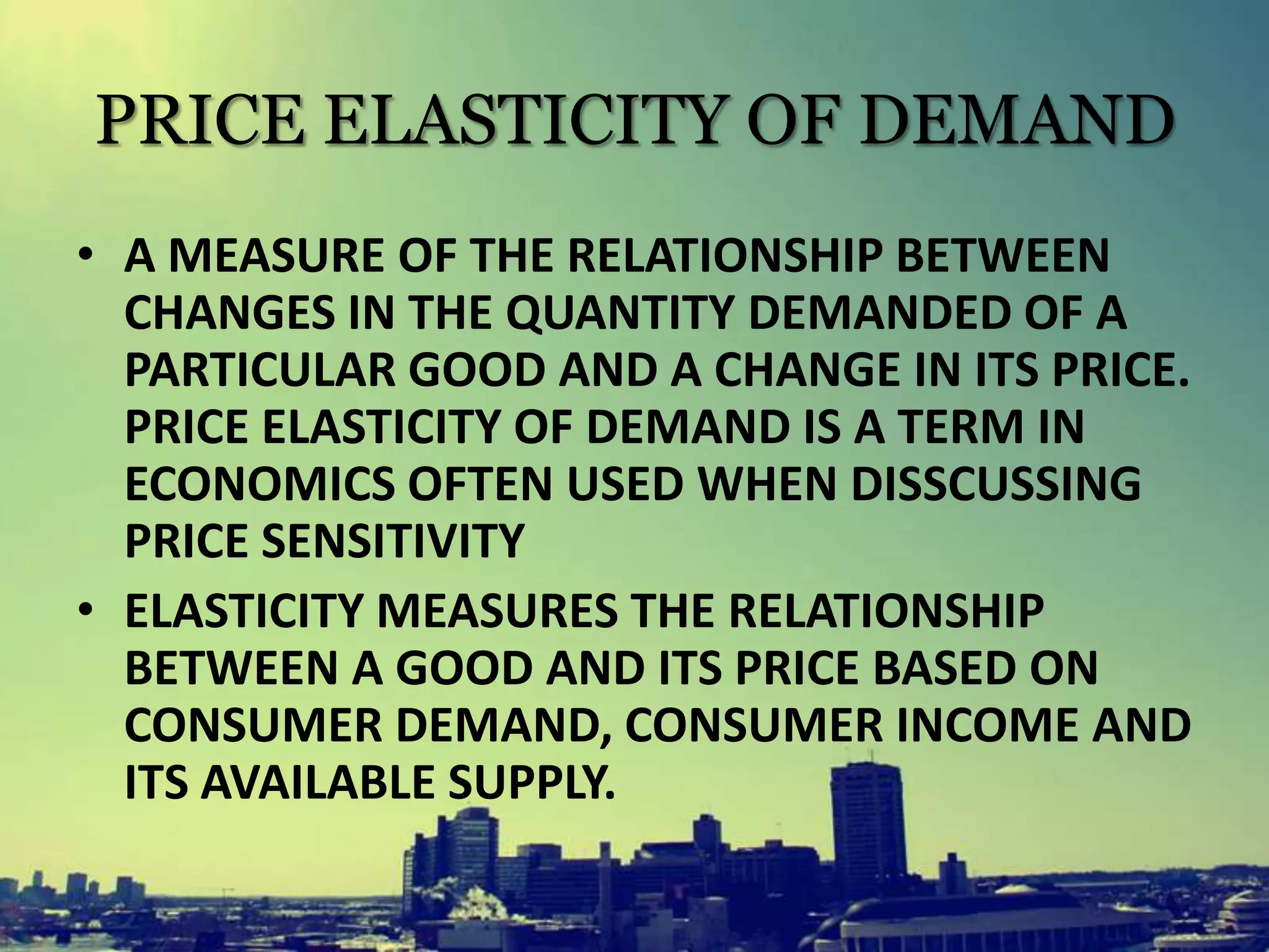 PRICE ELASTICITY OF DEMAND
• A MEASURE OF THE RELATIONSHIP BETWEEN
CHANGES IN THE QUANTITY DEMANDED OF A
PARTICULAR GOOD AND A CHANGE IN ITS PRICE.
PRICE ELASTICITY OF DEMAND IS A TERM IN
ECONOMICS OFTEN USED WHEN DISSCUSSING
PRICE SENSITIVITY
• ELASTICITY MEASURES THE RELATIONSHIP
BETWEEN A GOOD AND ITS PRICE BASED ON
CONSUMER DEMAND, CONSUMER INCOME AND
ITS AVAILABLE SUPPLY.
 