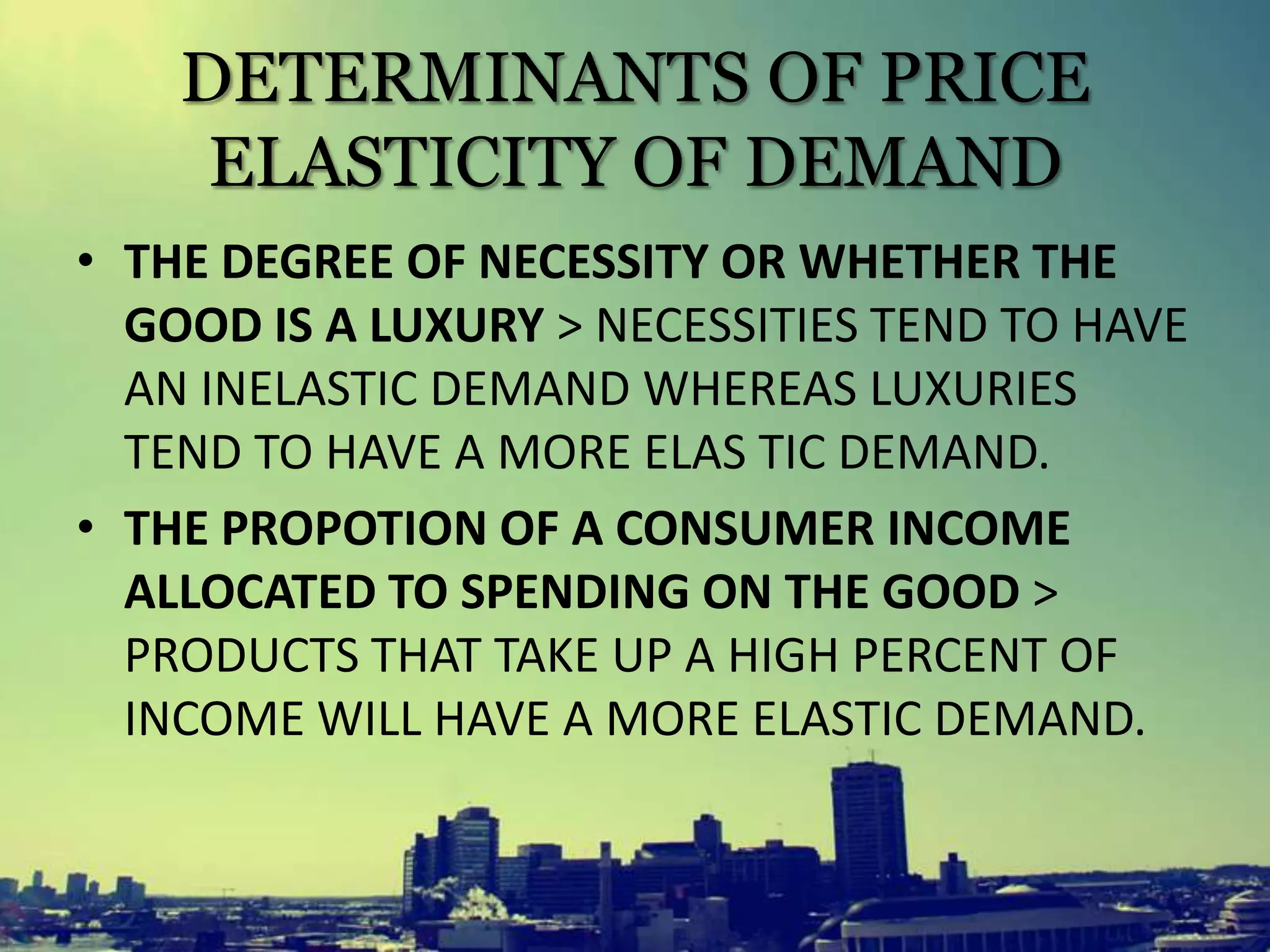 DETERMINANTS OF PRICE
ELASTICITY OF DEMAND
• THE DEGREE OF NECESSITY OR WHETHER THE
GOOD IS A LUXURY > NECESSITIES TEND TO HAVE
AN INELASTIC DEMAND WHEREAS LUXURIES
TEND TO HAVE A MORE ELAS TIC DEMAND.
• THE PROPOTION OF A CONSUMER INCOME
ALLOCATED TO SPENDING ON THE GOOD >
PRODUCTS THAT TAKE UP A HIGH PERCENT OF
INCOME WILL HAVE A MORE ELASTIC DEMAND.
 