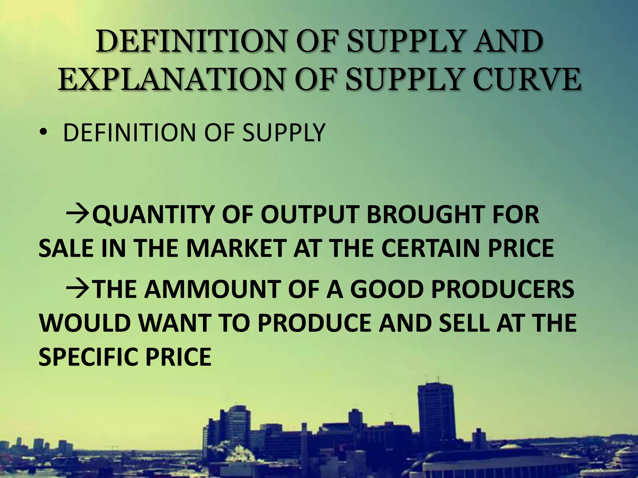 DEFINITION OF SUPPLY AND
EXPLANATION OF SUPPLY CURVE
• DEFINITION OF SUPPLY
QUANTITY OF OUTPUT BROUGHT FOR
SALE IN THE MARKET AT THE CERTAIN PRICE
THE AMMOUNT OF A GOOD PRODUCERS
WOULD WANT TO PRODUCE AND SELL AT THE
SPECIFIC PRICE
 