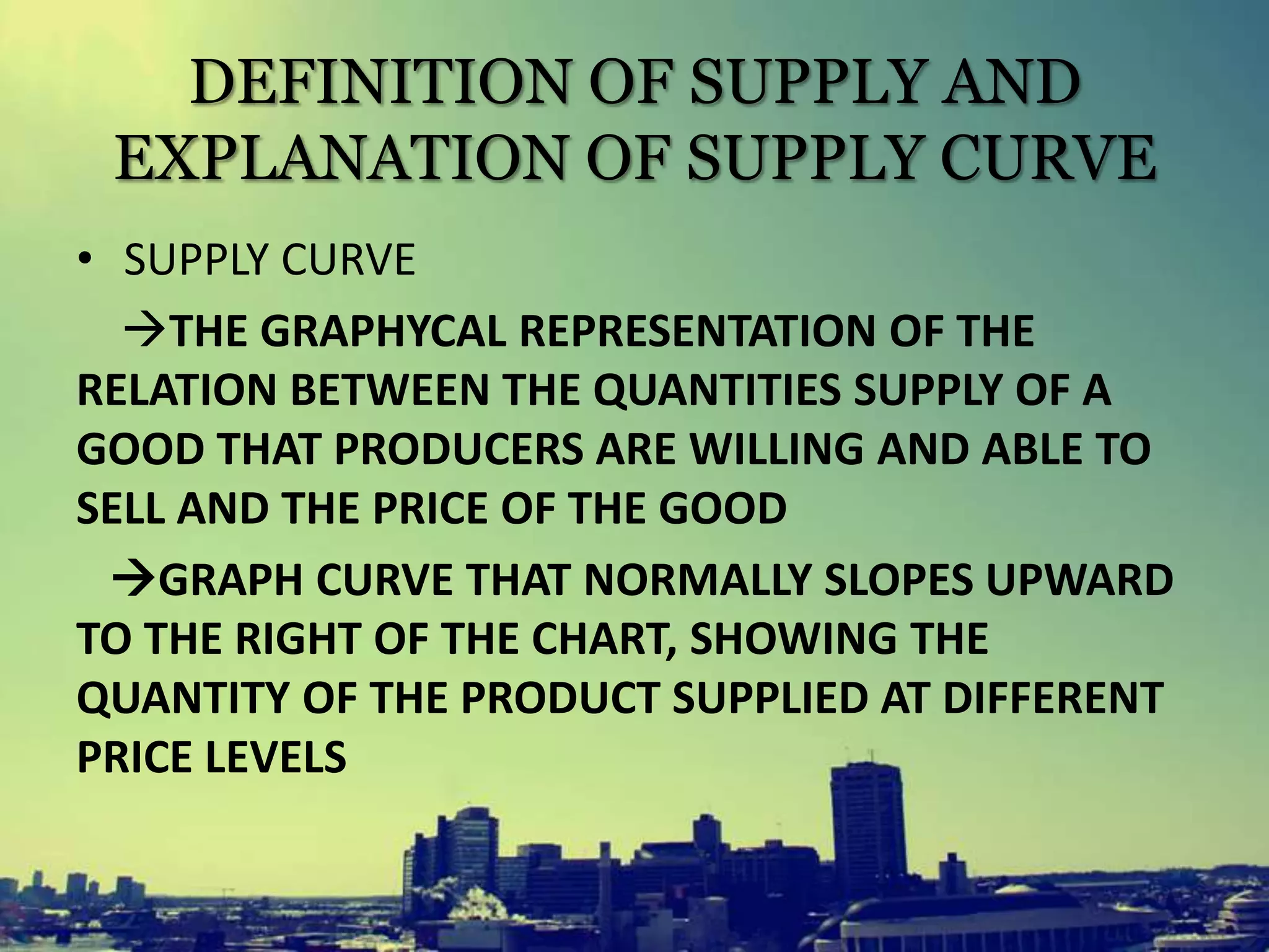 DEFINITION OF SUPPLY AND
EXPLANATION OF SUPPLY CURVE
• SUPPLY CURVE
THE GRAPHYCAL REPRESENTATION OF THE
RELATION BETWEEN THE QUANTITIES SUPPLY OF A
GOOD THAT PRODUCERS ARE WILLING AND ABLE TO
SELL AND THE PRICE OF THE GOOD
GRAPH CURVE THAT NORMALLY SLOPES UPWARD
TO THE RIGHT OF THE CHART, SHOWING THE
QUANTITY OF THE PRODUCT SUPPLIED AT DIFFERENT
PRICE LEVELS
 