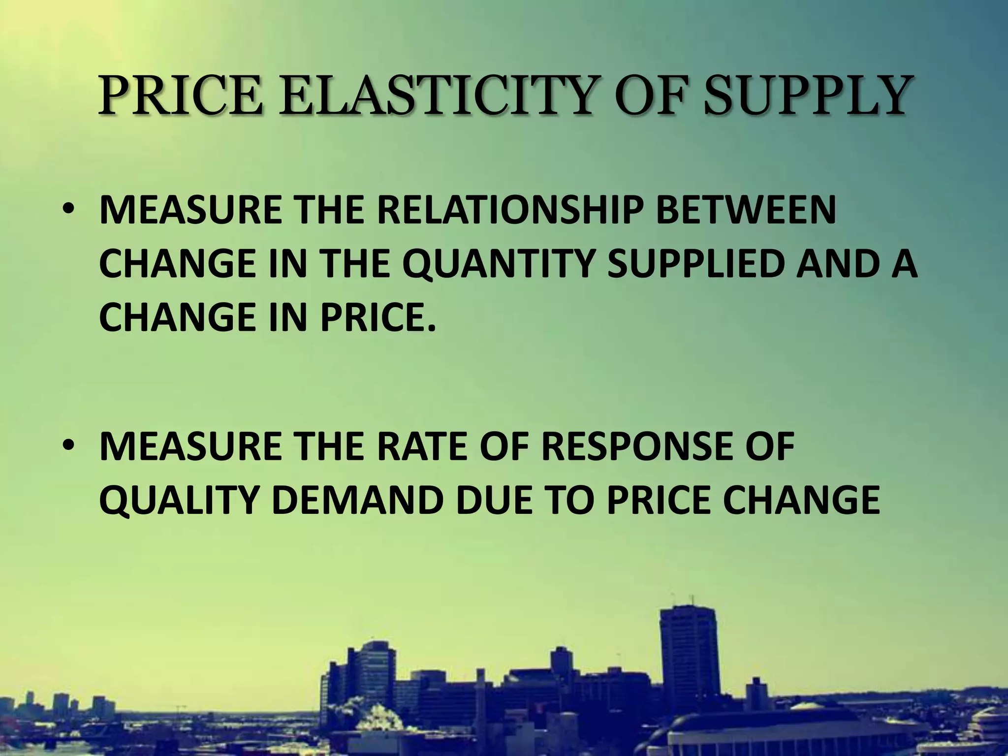 PRICE ELASTICITY OF SUPPLY
• MEASURE THE RELATIONSHIP BETWEEN
CHANGE IN THE QUANTITY SUPPLIED AND A
CHANGE IN PRICE.
• MEASURE THE RATE OF RESPONSE OF
QUALITY DEMAND DUE TO PRICE CHANGE
 