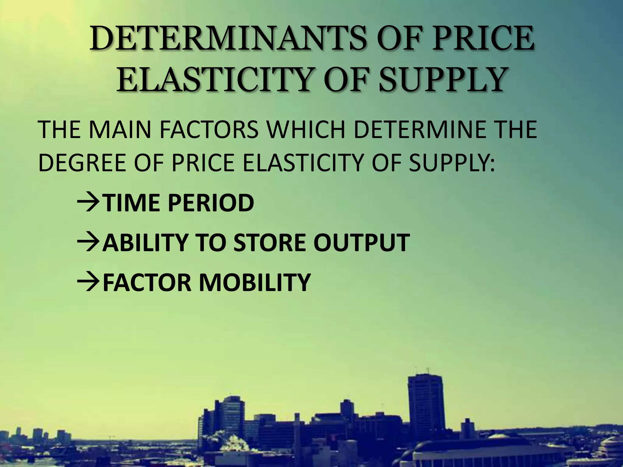 DETERMINANTS OF PRICE
ELASTICITY OF SUPPLY
THE MAIN FACTORS WHICH DETERMINE THE
DEGREE OF PRICE ELASTICITY OF SUPPLY:
TIME PERIOD
ABILITY TO STORE OUTPUT
FACTOR MOBILITY
 