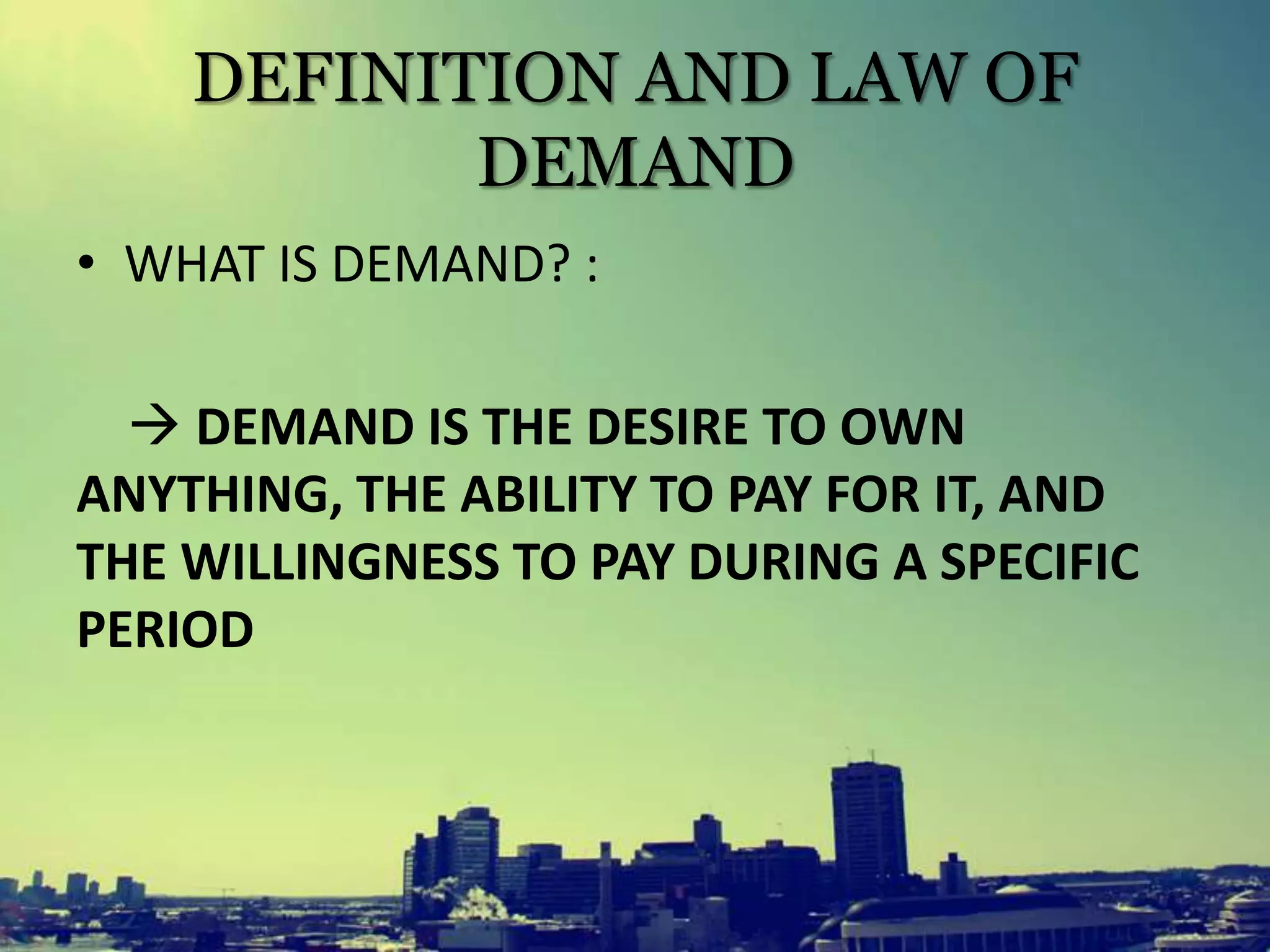 DEFINITION AND LAW OF
DEMAND
• WHAT IS DEMAND? :
 DEMAND IS THE DESIRE TO OWN
ANYTHING, THE ABILITY TO PAY FOR IT, AND
THE WILLINGNESS TO PAY DURING A SPECIFIC
PERIOD
 