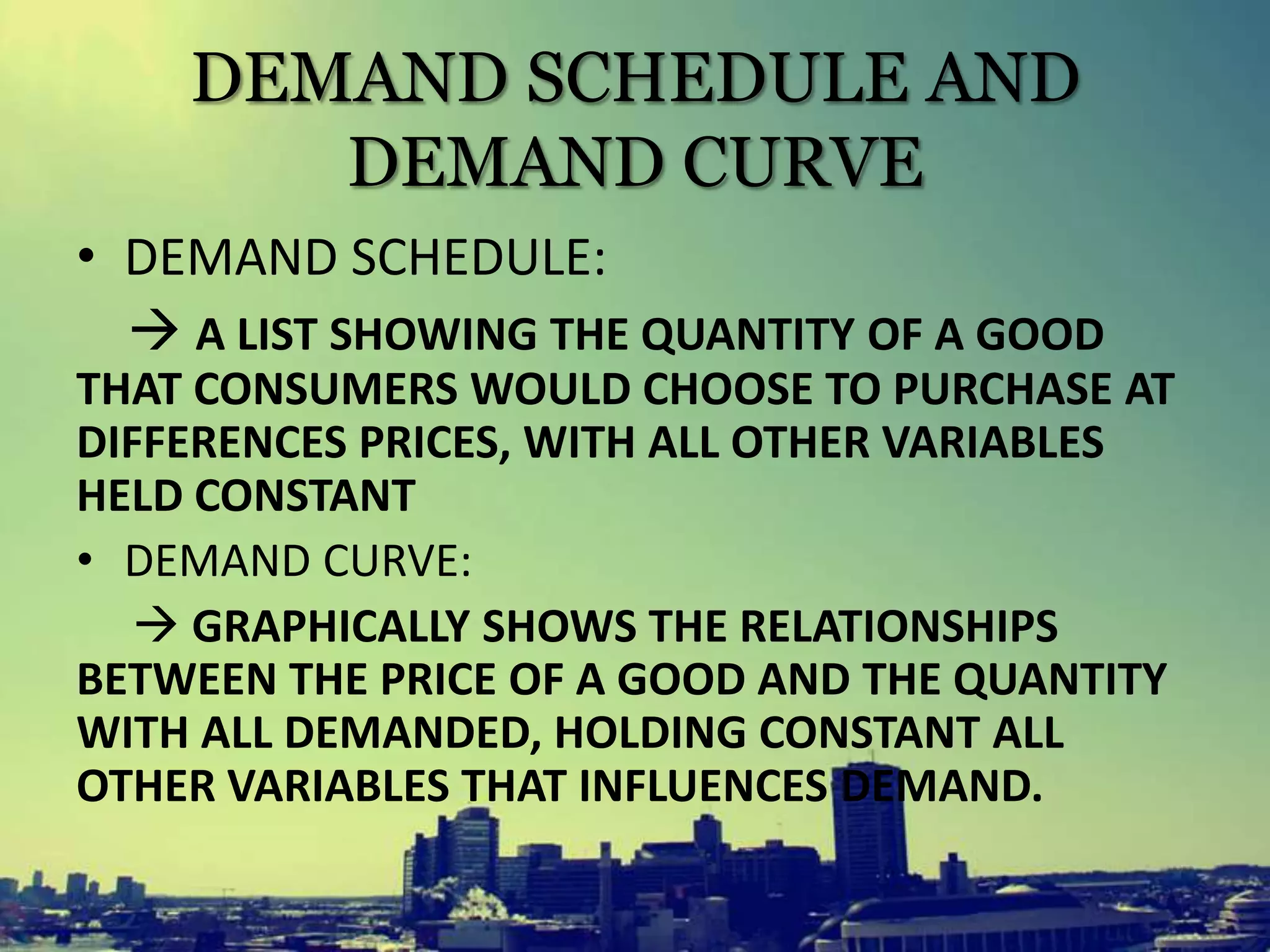 DEMAND SCHEDULE AND
DEMAND CURVE
• DEMAND SCHEDULE:
 A LIST SHOWING THE QUANTITY OF A GOOD
THAT CONSUMERS WOULD CHOOSE TO PURCHASE AT
DIFFERENCES PRICES, WITH ALL OTHER VARIABLES
HELD CONSTANT
• DEMAND CURVE:
 GRAPHICALLY SHOWS THE RELATIONSHIPS
BETWEEN THE PRICE OF A GOOD AND THE QUANTITY
WITH ALL DEMANDED, HOLDING CONSTANT ALL
OTHER VARIABLES THAT INFLUENCES DEMAND.
 
