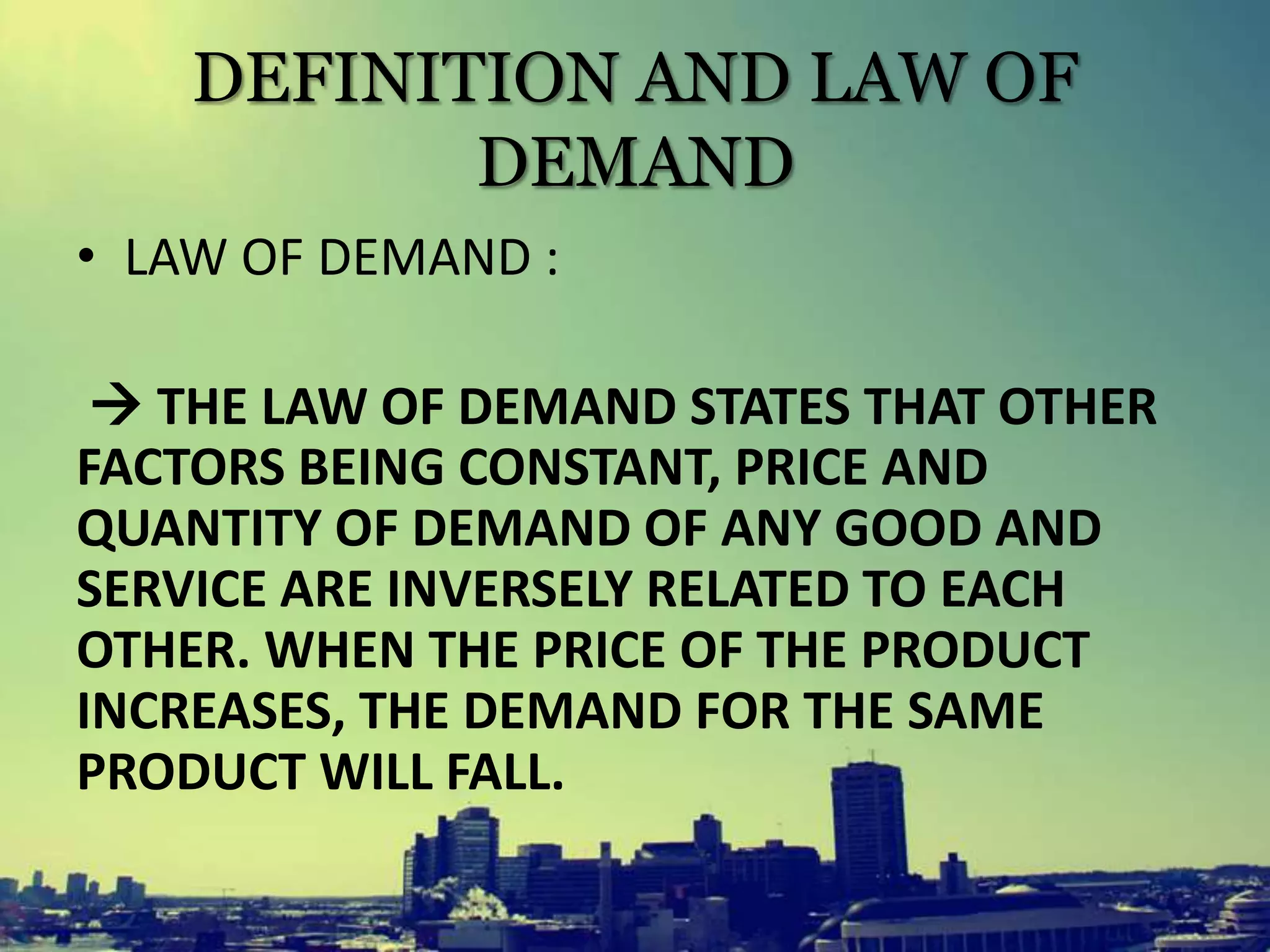DEFINITION AND LAW OF
DEMAND
• LAW OF DEMAND :
 THE LAW OF DEMAND STATES THAT OTHER
FACTORS BEING CONSTANT, PRICE AND
QUANTITY OF DEMAND OF ANY GOOD AND
SERVICE ARE INVERSELY RELATED TO EACH
OTHER. WHEN THE PRICE OF THE PRODUCT
INCREASES, THE DEMAND FOR THE SAME
PRODUCT WILL FALL.
 
