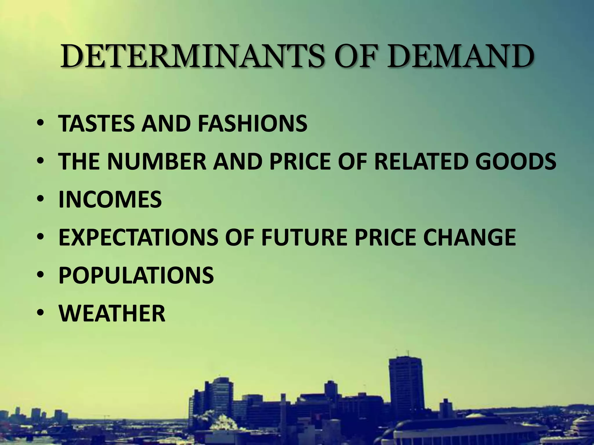 DETERMINANTS OF DEMAND
• TASTES AND FASHIONS
• THE NUMBER AND PRICE OF RELATED GOODS
• INCOMES
• EXPECTATIONS OF FUTURE PRICE CHANGE
• POPULATIONS
• WEATHER
 