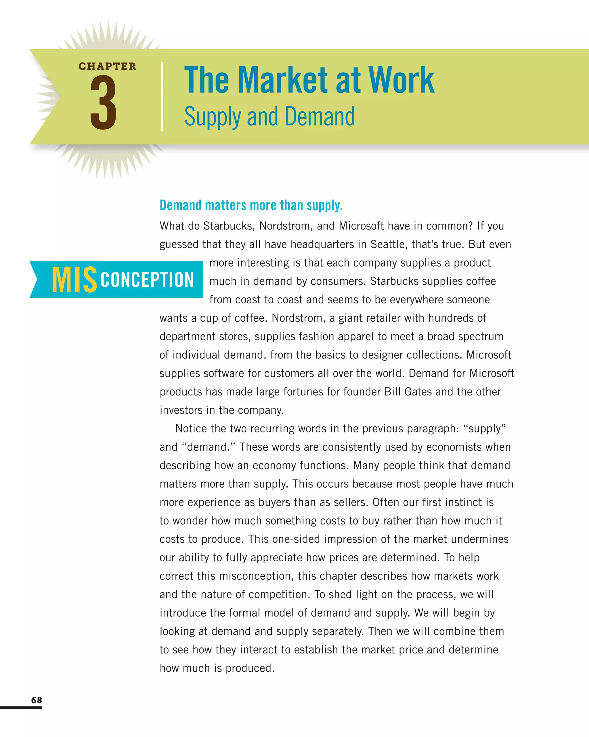 What do Starbucks, Nordstrom, and Microsoft have in common? If you
guessed that they all have headquarters in Seattle, that’s true. But even
more interesting is that each company supplies a product
much in demand by consumers. Starbucks supplies coffee
from coast to coast and seems to be everywhere someone
wants a cup of coffee. Nordstrom, a giant retailer with hundreds of
department stores, supplies fashion apparel to meet a broad spectrum
of individual demand, from the basics to designer collections. Microsoft
supplies software for customers all over the world. Demand for Microsoft
products has made large fortunes for founder Bill Gates and the other
investors in the company.
Notice the two recurring words in the previous paragraph: “supply”
and “demand.” These words are consistently used by economists when
describing how an economy functions. Many people think that demand
matters more than supply. This occurs because most people have much
more experience as buyers than as sellers. Often our first instinct is
to wonder how much something costs to buy rather than how much it
costs to produce. This one-sided impression of the market undermines
our ability to fully appreciate how prices are determined. To help
correct this misconception, this chapter describes how markets work
and the nature of competition. To shed light on the process, we will
introduce the formal model of demand and supply. We will begin by
looking at demand and supply separately. Then we will combine them
to see how they interact to establish the market price and determine
how much is produced.
Demand matters more than supply.
MISCONCEPTION
The Market at Work
Supply and Demand3
CHAPTER
68
 