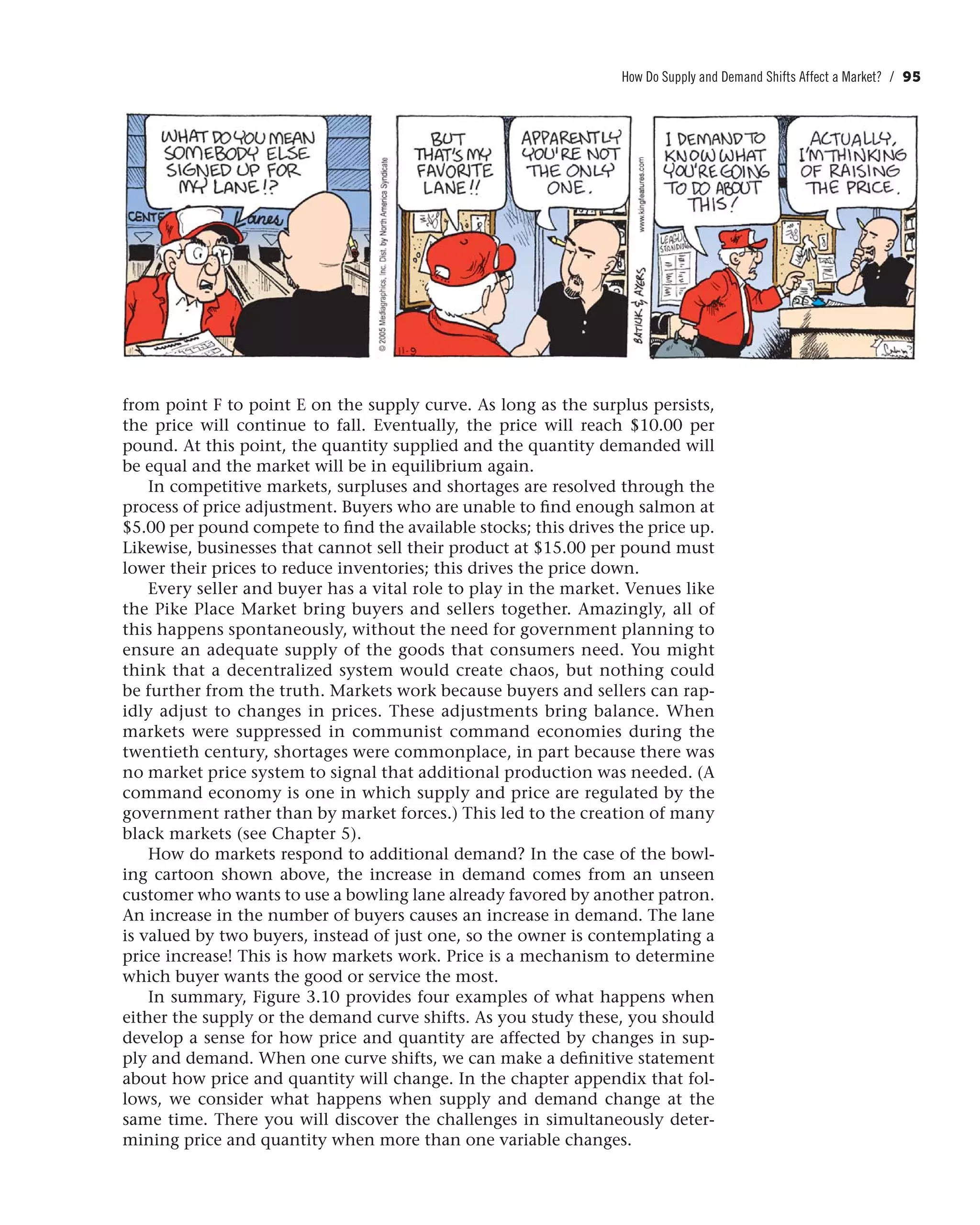 How Do Supply and Demand Shifts Affect a Market? / 95
from point F to point E on the supply curve. As long as the surplus persists,
the price will continue to fall. Eventually, the price will reach $10.00 per
pound. At this point, the quantity supplied and the quantity demanded will
be equal and the market will be in equilibrium again.
In competitive markets, surpluses and shortages are resolved through the
process of price adjustment. Buyers who are unable to find enough salmon at
$5.00 per pound compete to find the available stocks; this drives the price up.
Likewise, businesses that cannot sell their product at $15.00 per pound must
lower their prices to reduce inventories; this drives the price down.
Every seller and buyer has a vital role to play in the market. Venues like
the Pike Place Market bring buyers and sellers together. Amazingly, all of
this happens spontaneously, without the need for government planning to
ensure an adequate supply of the goods that consumers need. You might
think that a decentralized system would create chaos, but nothing could
be further from the truth. Markets work because buyers and sellers can rap-
idly adjust to changes in prices. These adjustments bring balance. When
markets were suppressed in communist command economies during the
twentieth century, shortages were commonplace, in part because there was
no market price system to signal that additional production was needed. (A
command economy is one in which supply and price are regulated by the
government rather than by market forces.) This led to the creation of many
black markets (see Chapter 5).
How do markets respond to additional demand? In the case of the bowl-
ing cartoon shown above, the increase in demand comes from an unseen
customer who wants to use a bowling lane already favored by another patron.
An increase in the number of buyers causes an increase in demand. The lane
is valued by two buyers, instead of just one, so the owner is contemplating a
price increase! This is how markets work. Price is a mechanism to determine
which buyer wants the good or service the most.
In summary, Figure 3.10 provides four examples of what happens when
either the supply or the demand curve shifts. As you study these, you should
develop a sense for how price and quantity are affected by changes in sup-
ply and demand. When one curve shifts, we can make a definitive statement
about how price and quantity will change. In the chapter appendix that fol-
lows, we consider what happens when supply and demand change at the
same time. There you will discover the challenges in simultaneously deter-
mining price and quantity when more than one variable changes.
 