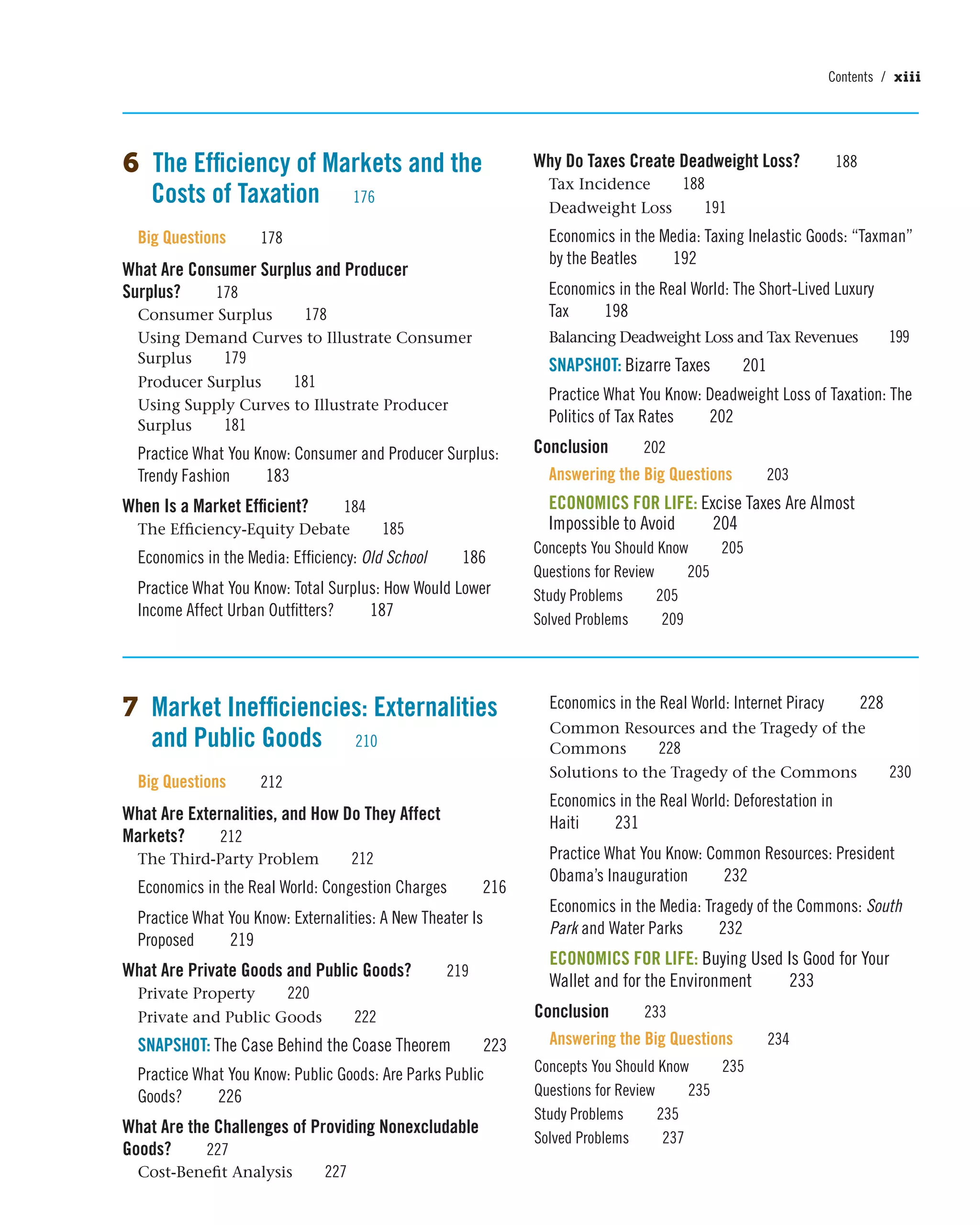 6 The Efficiency of Markets and the
Costs of Taxation 176
Big Questions 178
What Are Consumer Surplus and Producer
Surplus? 178
Consumer Surplus 178
Using Demand Curves to Illustrate Consumer
Surplus 179
Producer Surplus 181
Using Supply Curves to Illustrate Producer
Surplus 181
Practice What You Know: Consumer and Producer Surplus:
Trendy Fashion 183
When Is a Market Efficient? 184
The Efficiency-Equity Debate 185
Economics in the Media: Efficiency: Old School 186
Practice What You Know: Total Surplus: How Would Lower
Income Affect Urban Outfitters? 187
Why Do Taxes Create Deadweight Loss? 188
Tax Incidence 188
Deadweight Loss 191
Economics in the Media: Taxing Inelastic Goods: “Taxman”
by the Beatles 192
Economics in the Real World: The Short-Lived Luxury
Tax 198
Balancing Deadweight Loss and Tax Revenues 199
SNAPSHOT: Bizarre Taxes 201
Practice What You Know: Deadweight Loss of Taxation: The
Politics of Tax Rates 202
Conclusion 202
Answering the Big Questions 203
ECONOMICS FOR LIFE: Excise Taxes Are Almost
Impossible to Avoid 204
Concepts You Should Know 205
Questions for Review 205
Study Problems 205
Solved Problems 209
7 Market Inefficiencies: Externalities
and Public Goods 210
Big Questions 212
What Are Externalities, and How Do They Affect
Markets? 212
The Third-Party Problem 212
Economics in the Real World: Congestion Charges 216
Practice What You Know: Externalities: A New Theater Is
Proposed 219
What Are Private Goods and Public Goods? 219
Private Property 220
Private and Public Goods 222
SNAPSHOT: The Case Behind the Coase Theorem 223
Practice What You Know: Public Goods: Are Parks Public
Goods? 226
What Are the Challenges of Providing Nonexcludable
Goods? 227
Cost-Benefit Analysis 227
Economics in the Real World: Internet Piracy 228
Common Resources and the Tragedy of the
Commons 228
Solutions to the Tragedy of the Commons 230
Economics in the Real World: Deforestation in
Haiti 231
Practice What You Know: Common Resources: President
Obama’s Inauguration 232
Economics in the Media: Tragedy of the Commons: South
Park and Water Parks 232
ECONOMICS FOR LIFE: Buying Used Is Good for Your
Wallet and for the Environment 233
Conclusion 233
Answering the Big Questions 234
Concepts You Should Know 235
Questions for Review 235
Study Problems 235
Solved Problems 237
Contents / xiii
 