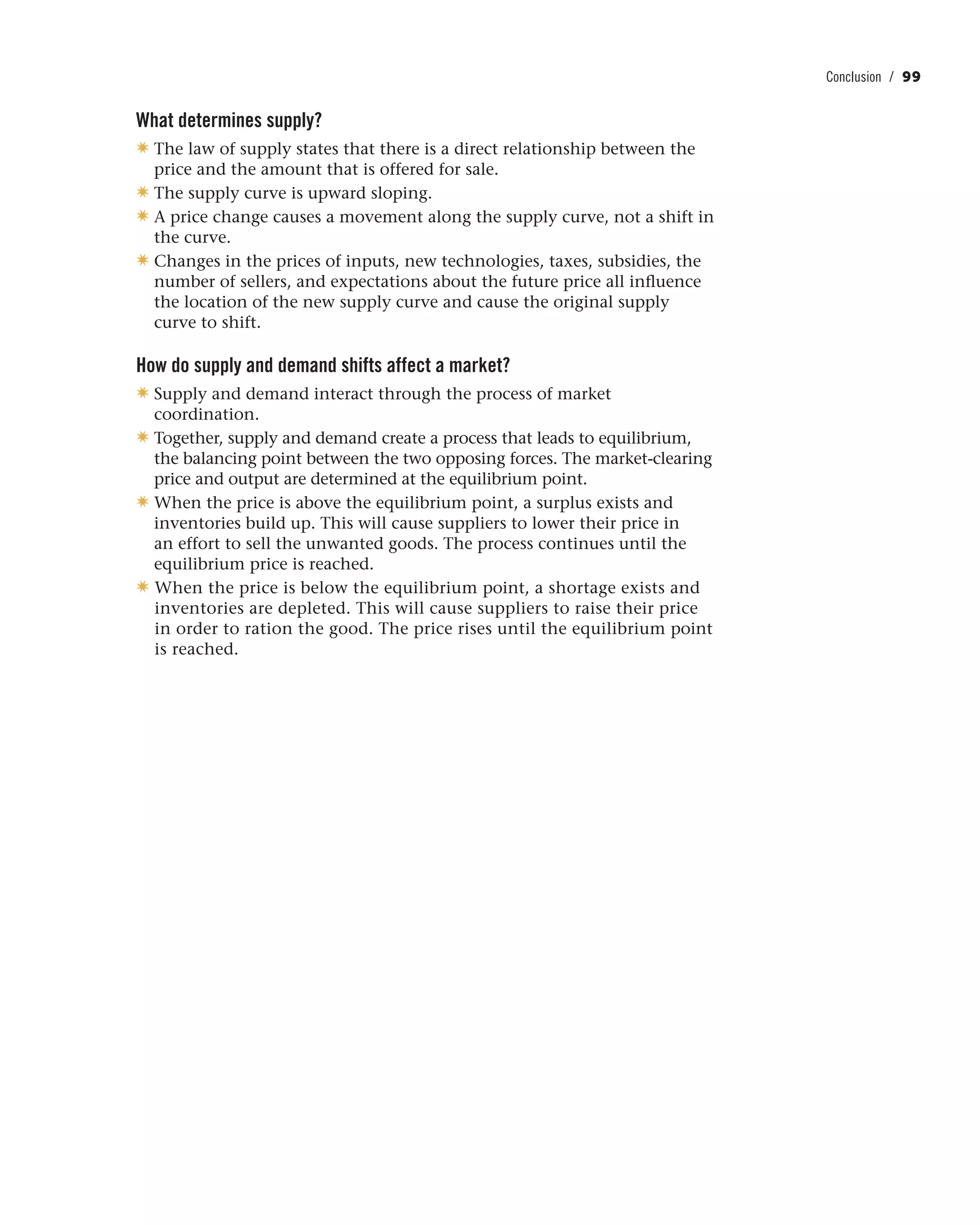 Conclusion / 99
What determines supply?
✷ The law of supply states that there is a direct relationship between the
price and the amount that is offered for sale.
✷ The supply curve is upward sloping.
✷ A price change causes a movement along the supply curve, not a shift in
the curve.
✷ Changes in the prices of inputs, new technologies, taxes, subsidies, the
number of sellers, and expectations about the future price all influence
the location of the new supply curve and cause the original supply
curve to shift.
How do supply and demand shifts affect a market?
✷ Supply and demand interact through the process of market
coordination.
✷ Together, supply and demand create a process that leads to equilibrium,
the balancing point between the two opposing forces. The market-clearing
price and output are determined at the equilibrium point.
✷ When the price is above the equilibrium point, a surplus exists and
inventories build up. This will cause suppliers to lower their price in
an effort to sell the unwanted goods. The process continues until the
equilibrium price is reached.
✷ When the price is below the equilibrium point, a shortage exists and
inventories are depleted. This will cause suppliers to raise their price
in order to ration the good. The price rises until the equilibrium point
is reached.
 
