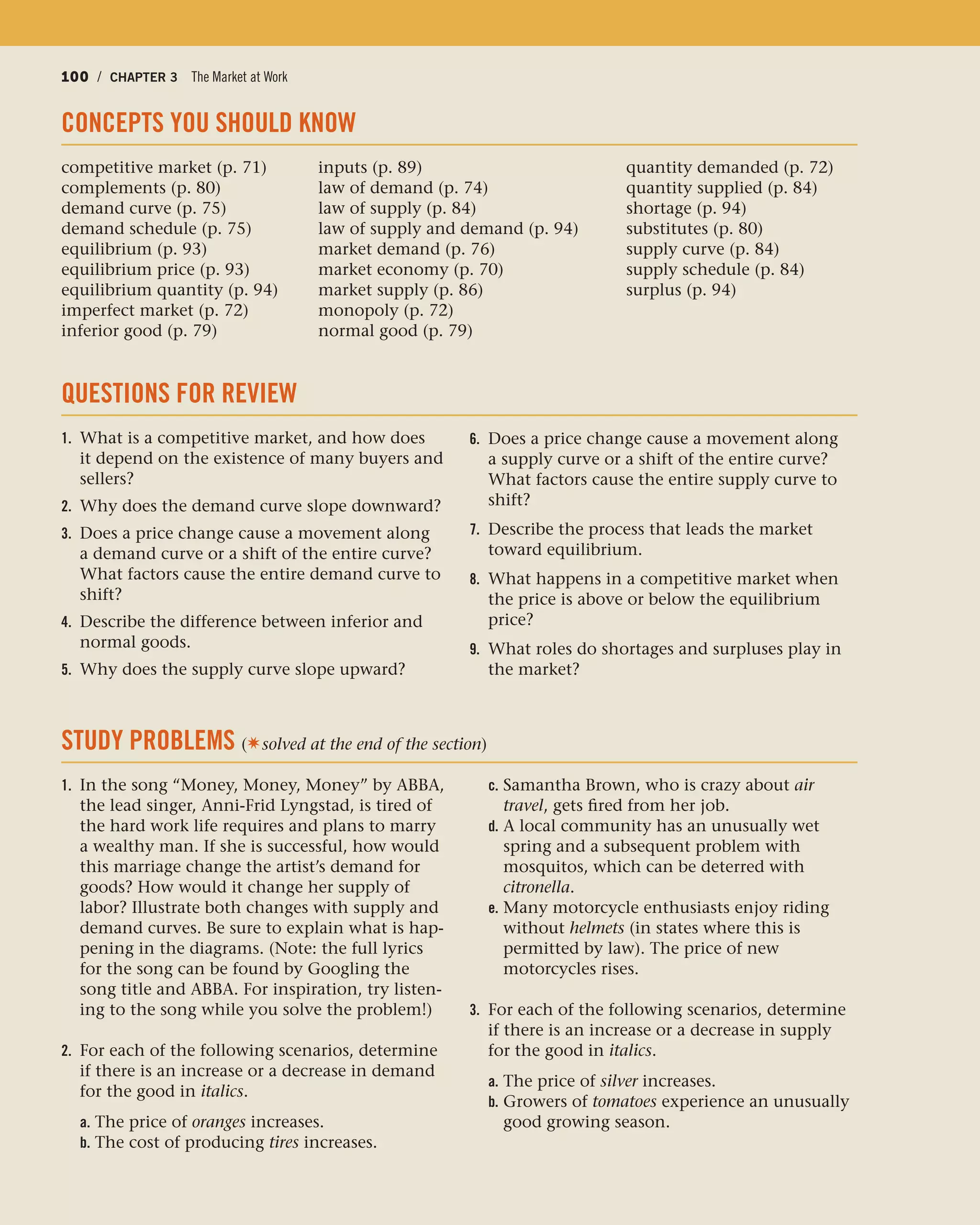 100 / CHAPTER 3 The Market at Work100 / CHAPTER 3 The Market at Work
CONCEPTS YOU SHOULD KNOW
competitive market (p. 71) inputs (p. 89) quantity demanded (p. 72)
complements (p. 80) law of demand (p. 74) quantity supplied (p. 84)
demand curve (p. 75) law of supply (p. 84) shortage (p. 94)
demand schedule (p. 75) law of supply and demand (p. 94) substitutes (p. 80)
equilibrium (p. 93) market demand (p. 76) supply curve (p. 84)
equilibrium price (p. 93) market economy (p. 70) supply schedule (p. 84)
equilibrium quantity (p. 94) market supply (p. 86) surplus (p. 94)
imperfect market (p. 72) monopoly (p. 72)
inferior good (p. 79) normal good (p. 79)
QUESTIONS FOR REVIEW
1. What is a competitive market, and how does
it depend on the existence of many buyers and
sellers?
2. Why does the demand curve slope downward?
3. Does a price change cause a movement along
a demand curve or a shift of the entire curve?
What factors cause the entire demand curve to
shift?
4. Describe the difference between inferior and
normal goods.
5. Why does the supply curve slope upward?
6. Does a price change cause a movement along
a supply curve or a shift of the entire curve?
What factors cause the entire supply curve to
shift?
7. Describe the process that leads the market
toward equilibrium.
8. What happens in a competitive market when
the price is above or below the equilibrium
price?
9. What roles do shortages and surpluses play in
the market?
STUDY PROBLEMS (✷solved at the end of the section)
1. In the song “Money, Money, Money” by ABBA,
the lead singer, Anni-Frid Lyngstad, is tired of
the hard work life requires and plans to marry
a wealthy man. If she is successful, how would
this marriage change the artist’s demand for
goods? How would it change her supply of
labor? Illustrate both changes with supply and
demand curves. Be sure to explain what is hap-
pening in the diagrams. (Note: the full lyrics
for the song can be found by Googling the
song title and ABBA. For inspiration, try listen-
ing to the song while you solve the problem!)
2. For each of the following scenarios, determine
if there is an increase or a decrease in demand
for the good in italics.
a. The price of oranges increases.
b. The cost of producing tires increases.
c. Samantha Brown, who is crazy about air
travel, gets fired from her job.
d. A local community has an unusually wet
spring and a subsequent problem with
mosquitos, which can be deterred with
citronella.
e. Many motorcycle enthusiasts enjoy riding
without helmets (in states where this is
permitted by law). The price of new
motorcycles rises.
3. For each of the following scenarios, determine
if there is an increase or a decrease in supply
for the good in italics.
a. The price of silver increases.
b. Growers of tomatoes experience an unusually
good growing season.
 