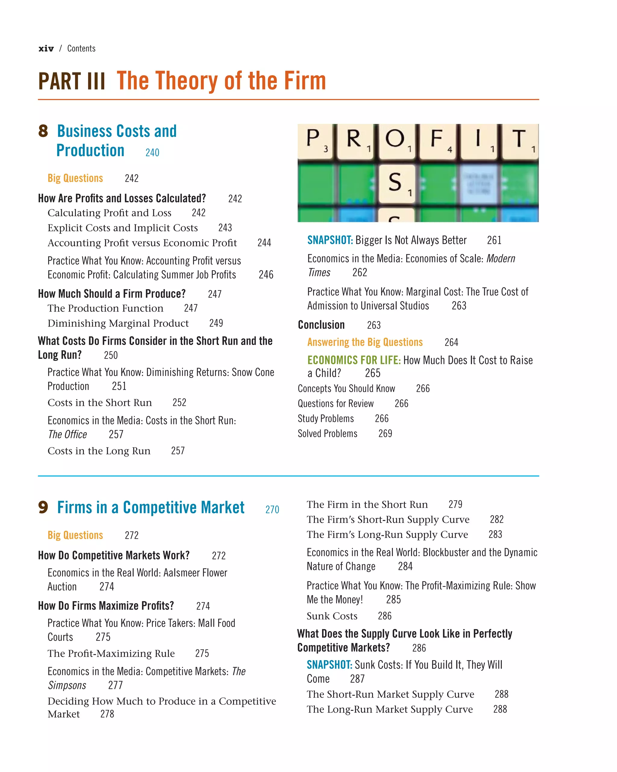 xiv / Contents
PART III The Theory of the Firm
8 Business Costs and
Production 240
Big Questions 242
How Are Profits and Losses Calculated? 242
Calculating Profit and Loss 242
Explicit Costs and Implicit Costs 243
Accounting Profit versus Economic Profit 244
Practice What You Know: Accounting Profit versus
Economic Profit: Calculating Summer Job Profits 246
How Much Should a Firm Produce? 247
The Production Function 247
Diminishing Marginal Product 249
What Costs Do Firms Consider in the Short Run and the
Long Run? 250
Practice What You Know: Diminishing Returns: Snow Cone
Production 251
Costs in the Short Run 252
Economics in the Media: Costs in the Short Run:
The Office 257
Costs in the Long Run 257
SNAPSHOT: Bigger Is Not Always Better 261
Economics in the Media: Economies of Scale: Modern
Times 262
Practice What You Know: Marginal Cost: The True Cost of
Admission to Universal Studios 263
Conclusion 263
Answering the Big Questions 264
ECONOMICS FOR LIFE: How Much Does It Cost to Raise
a Child? 265
Concepts You Should Know 266
Questions for Review 266
Study Problems 266
Solved Problems 269
9 Firms in a Competitive Market 270
Big Questions 272
How Do Competitive Markets Work? 272
Economics in the Real World: Aalsmeer Flower
Auction 274
How Do Firms Maximize Profits? 274
Practice What You Know: Price Takers: Mall Food
Courts 275
The Profit-Maximizing Rule 275
Economics in the Media: Competitive Markets: The
Simpsons 277
Deciding How Much to Produce in a Competitive
Market 278
The Firm in the Short Run 279
The Firm’s Short-Run Supply Curve 282
The Firm’s Long-Run Supply Curve 283
Economics in the Real World: Blockbuster and the Dynamic
Nature of Change 284
Practice What You Know: The Profit-Maximizing Rule: Show
Me the Money! 285
Sunk Costs 286
What Does the Supply Curve Look Like in Perfectly
Competitive Markets? 286
SNAPSHOT: Sunk Costs: If You Build It, They Will
Come 287
The Short-Run Market Supply Curve 288
The Long-Run Market Supply Curve 288
 