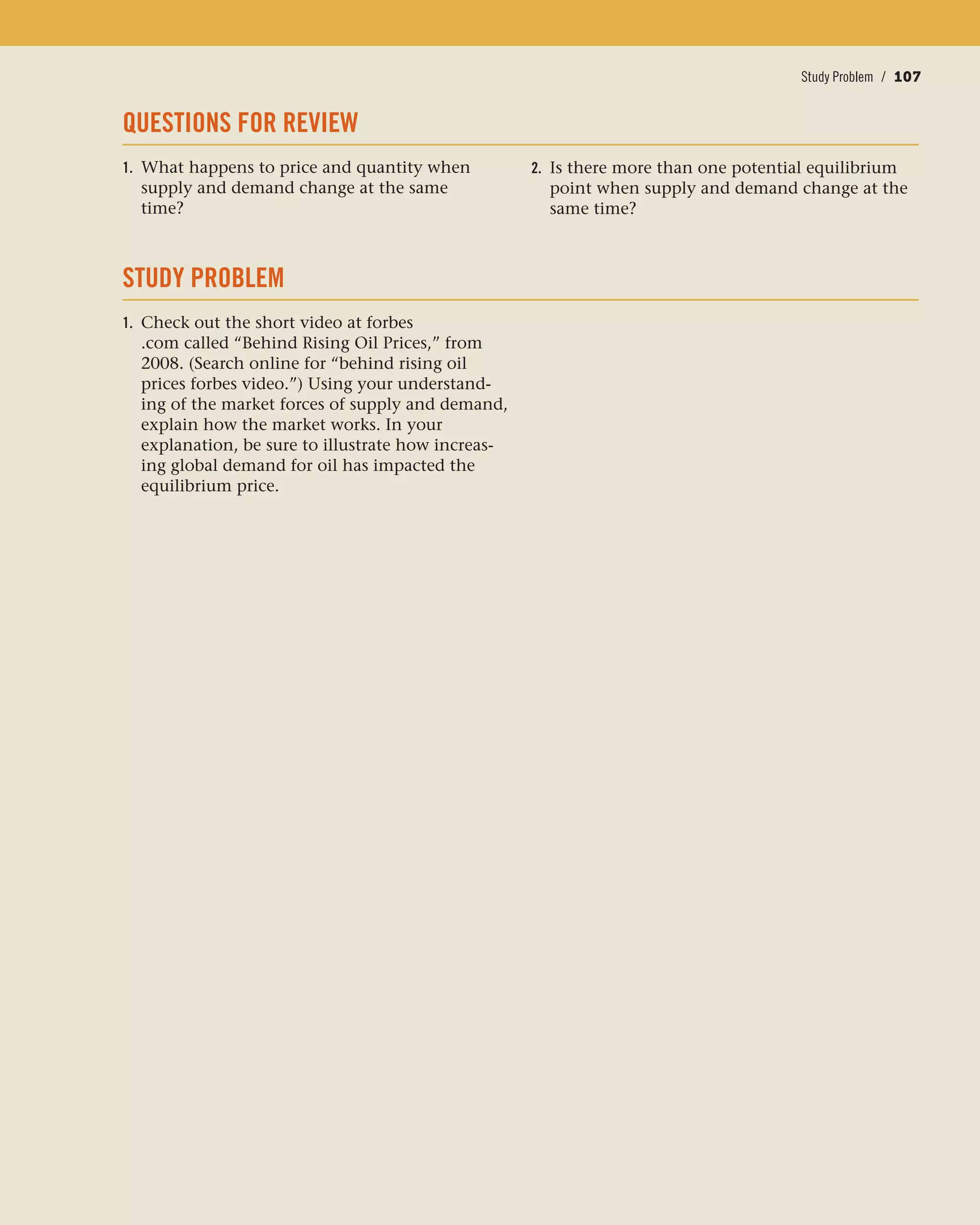 Conclusion / 107Study Problem / 107
QUESTIONS FOR REVIEW
1. What happens to price and quantity when
supply and demand change at the same
time?
STUDY PROBLEM
1. Check out the short video at forbes
.com called “Behind Rising Oil Prices,” from
2008. (Search online for “behind rising oil
prices forbes video.”) Using your understand-
ing of the market forces of supply and demand,
explain how the market works. In your
explanation, be sure to illustrate how increas-
ing global demand for oil has impacted the
equilibrium price.
2. Is there more than one potential equilibrium
point when supply and demand change at the
same time?
 