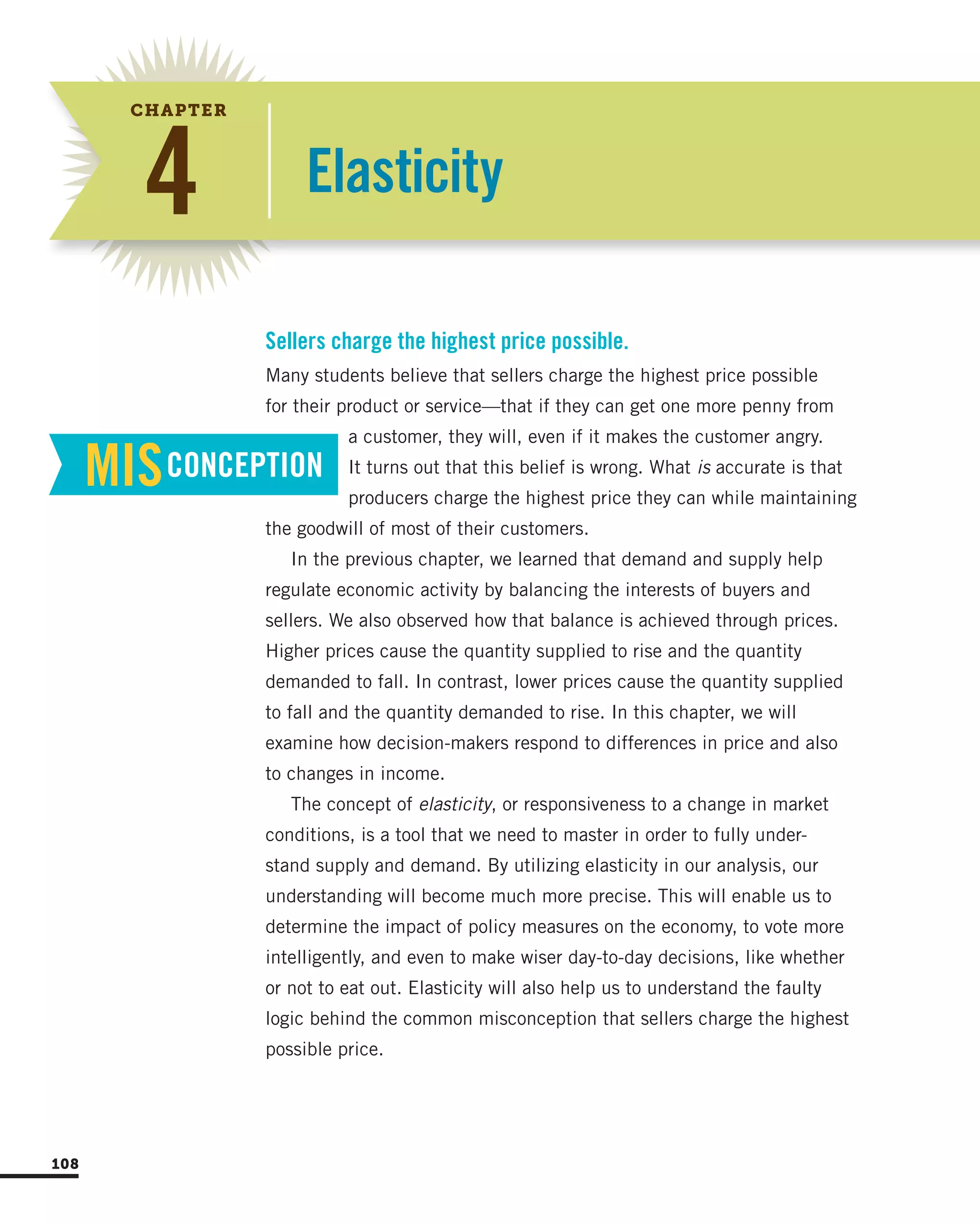Elasticity4
CHAPTER
Many students believe that sellers charge the highest price possible
for their product or service—that if they can get one more penny from
a customer, they will, even if it makes the customer angry.
It turns out that this belief is wrong. What is accurate is that
producers charge the highest price they can while maintaining
the goodwill of most of their customers.
In the previous chapter, we learned that demand and supply help
regulate economic activity by balancing the interests of buyers and
sellers. We also observed how that balance is achieved through prices.
Higher prices cause the quantity supplied to rise and the quantity
demanded to fall. In contrast, lower prices cause the quantity supplied
to fall and the quantity demanded to rise. In this chapter, we will
examine how decision-makers respond to differences in price and also
to changes in income.
The concept of elasticity, or responsiveness to a change in market
conditions, is a tool that we need to master in order to fully under-
stand supply and demand. By utilizing elasticity in our analysis, our
understanding will become much more precise. This will enable us to
determine the impact of policy measures on the economy, to vote more
intelligently, and even to make wiser day-to-day decisions, like whether
or not to eat out. Elasticity will also help us to understand the faulty
logic behind the common misconception that sellers charge the highest
possible price.
Sellers charge the highest price possible.
MISCONCEPTION
108
 