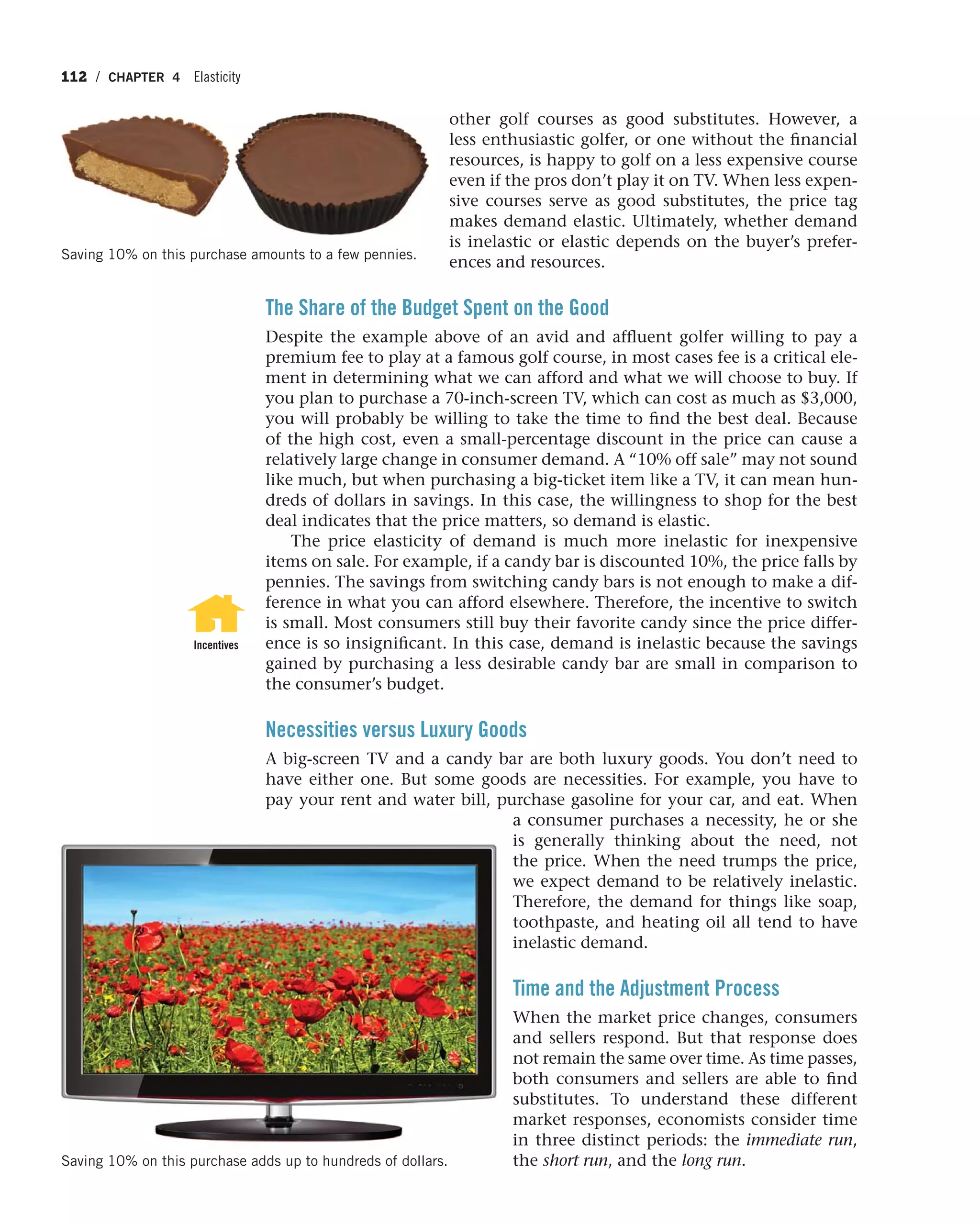 112 / CHAPTER 4 Elasticity
other golf courses as good substitutes. However, a
less enthusiastic golfer, or one without the financial
resources, is happy to golf on a less expensive course
even if the pros don’t play it on TV. When less expen-
sive courses serve as good substitutes, the price tag
makes demand elastic. Ultimately, whether demand
is inelastic or elastic depends on the buyer’s prefer-
ences and resources.
The Share of the Budget Spent on the Good
Despite the example above of an avid and affluent golfer willing to pay a
premium fee to play at a famous golf course, in most cases fee is a critical ele-
ment in determining what we can afford and what we will choose to buy. If
you plan to purchase a 70-inch-screen TV, which can cost as much as $3,000,
you will probably be willing to take the time to find the best deal. Because
of the high cost, even a small-percentage discount in the price can cause a
relatively large change in consumer demand. A “10% off sale” may not sound
like much, but when purchasing a big-ticket item like a TV, it can mean hun-
dreds of dollars in savings. In this case, the willingness to shop for the best
deal indicates that the price matters, so demand is elastic.
The price elasticity of demand is much more inelastic for inexpensive
items on sale. For example, if a candy bar is discounted 10%, the price falls by
pennies. The savings from switching candy bars is not enough to make a dif-
ference in what you can afford elsewhere. Therefore, the incentive to switch
is small. Most consumers still buy their favorite candy since the price differ-
ence is so insignificant. In this case, demand is inelastic because the savings
gained by purchasing a less desirable candy bar are small in comparison to
the consumer’s budget.
Necessities versus Luxury Goods
A big-screen TV and a candy bar are both luxury goods. You don’t need to
have either one. But some goods are necessities. For example, you have to
pay your rent and water bill, purchase gasoline for your car, and eat. When
a consumer purchases a necessity, he or she
is generally thinking about the need, not
the price. When the need trumps the price,
we expect demand to be relatively inelastic.
Therefore, the demand for things like soap,
toothpaste, and heating oil all tend to have
inelastic demand.
Time and the Adjustment Process
When the market price changes, consumers
and sellers respond. But that response does
not remain the same over time. As time passes,
both consumers and sellers are able to find
substitutes. To understand these different
market responses, economists consider time
in three distinct periods: the immediate run,
the short run, and the long run.
Incentives
Saving 10% on this purchase adds up to hundreds of dollars.
Saving 10% on this purchase amounts to a few pennies.
 