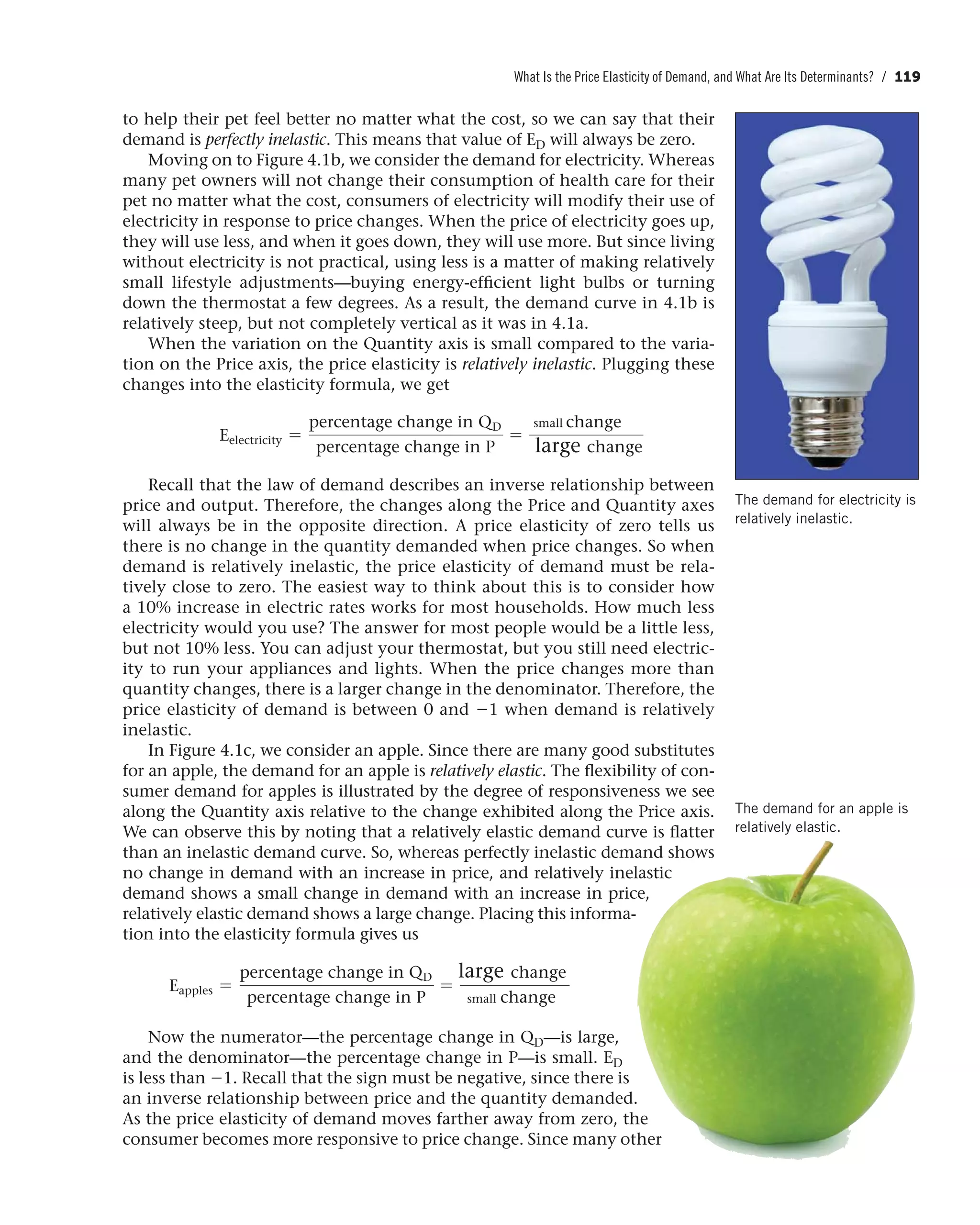 What Is the Price Elasticity of Demand, and What Are Its Determinants? / 119
The demand for electricity is
relatively inelastic.
The demand for an apple is
relatively elastic.
to help their pet feel better no matter what the cost, so we can say that their
demand is perfectly inelastic. This means that value of ED will always be zero.
Moving on to Figure 4.1b, we consider the demand for electricity. Whereas
many pet owners will not change their consumption of health care for their
pet no matter what the cost, consumers of electricity will modify their use of
electricity in response to price changes. When the price of electricity goes up,
they will use less, and when it goes down, they will use more. But since living
without electricity is not practical, using less is a matter of making relatively
small lifestyle adjustments—buying energy-efficient light bulbs or turning
down the thermostat a few degrees. As a result, the demand curve in 4.1b is
relatively steep, but not completely vertical as it was in 4.1a.
When the variation on the Quantity axis is small compared to the varia-
tion on the Price axis, the price elasticity is relatively inelastic. Plugging these
changes into the elasticity formula, we get
Eelectricity =
percentage change in QD
percentage change in P
=
change
change
Recall that the law of demand describes an inverse relationship between
price and output. Therefore, the changes along the Price and Quantity axes
will always be in the opposite direction. A price elasticity of zero tells us
there is no change in the quantity demanded when price changes. So when
demand is relatively inelastic, the price elasticity of demand must be rela-
tively close to zero. The easiest way to think about this is to consider how
a 10% increase in electric rates works for most households. How much less
electricity would you use? The answer for most people would be a little less,
but not 10% less. You can adjust your thermostat, but you still need electric-
ity to run your appliances and lights. When the price changes more than
quantity changes, there is a larger change in the denominator. Therefore, the
price elasticity of demand is between 0 and -1 when demand is relatively
inelastic.
In Figure 4.1c, we consider an apple. Since there are many good substitutes
for an apple, the demand for an apple is relatively elastic. The flexibility of con-
sumer demand for apples is illustrated by the degree of responsiveness we see
along the Quantity axis relative to the change exhibited along the Price axis.
We can observe this by noting that a relatively elastic demand curve is flatter
than an inelastic demand curve. So, whereas perfectly inelastic demand shows
no change in demand with an increase in price, and relatively inelastic
demand shows a small change in demand with an increase in price,
relatively elastic demand shows a large change. Placing this informa-
tion into the elasticity formula gives us
Eapples =
percentage change in QD
percentage change in P
=
change
change
Now the numerator—the percentage change in QD—is large,
and the denominator—the percentage change in P—is small. ED
is less than -1. Recall that the sign must be negative, since there is
an inverse relationship between price and the quantity demanded.
As the price elasticity of demand moves farther away from zero, the
consumer becomes more responsive to price change. Since many other
small
large
small
large
 