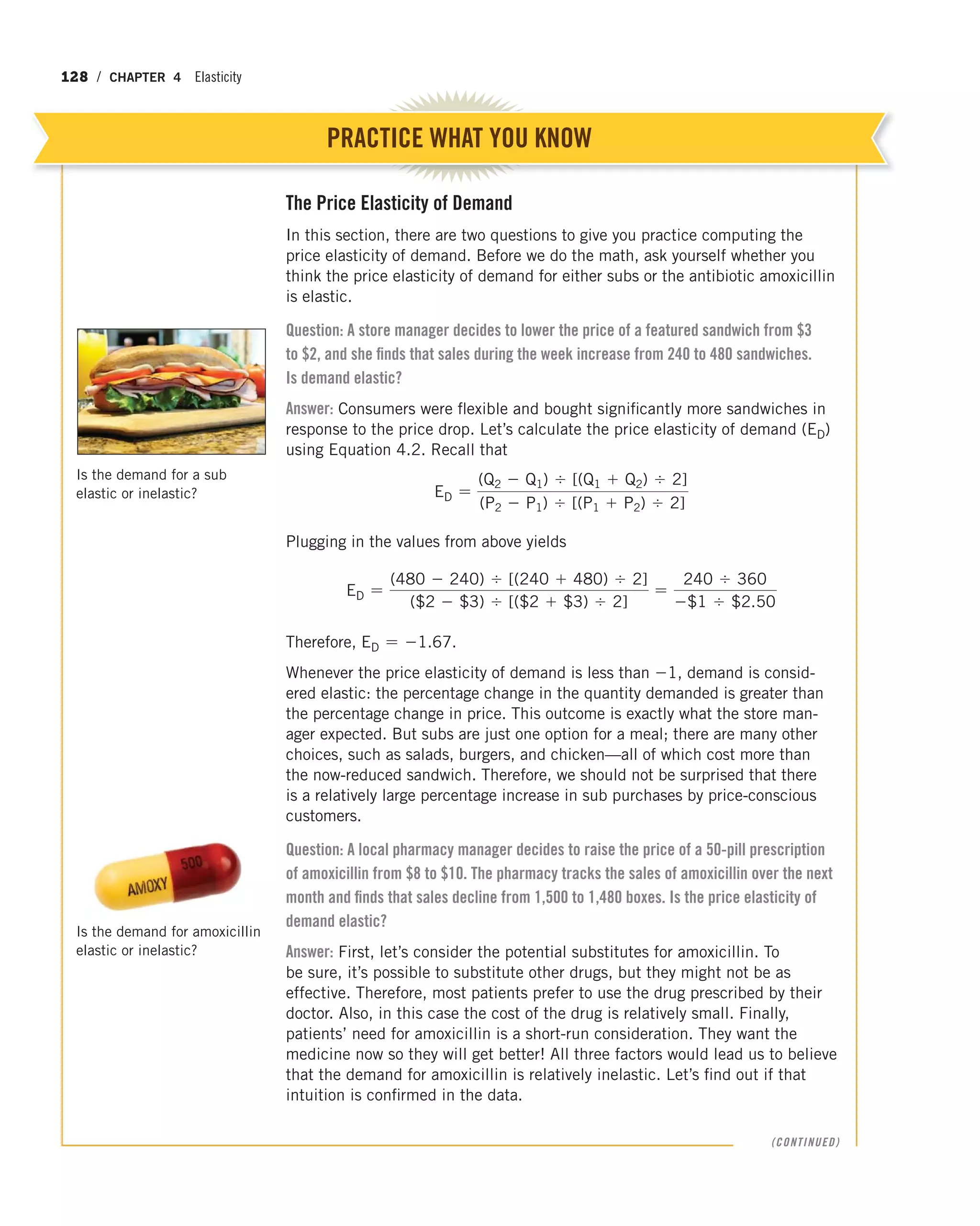 128 / CHAPTER 4 Elasticity
The Price Elasticity of Demand
In this section, there are two questions to give you practice computing the
price elasticity of demand. Before we do the math, ask yourself whether you
think the price elasticity of demand for either subs or the antibiotic amoxicillin
is elastic.
Question: A store manager decides to lower the price of a featured sandwich from $3
to $2, and she finds that sales during the week increase from 240 to 480 sandwiches.
Is demand elastic?
Answer: Consumers were flexible and bought significantly more sandwiches in
response to the price drop. Let’s calculate the price elasticity of demand (ED)
using Equation 4.2. Recall that
ED =
(Q2 - Q1) , [(Q1 + Q2) , 2]
(P2 - P1) , [(P1 + P2) , 2]
Plugging in the values from above yields
ED =
(480 - 240) , [(240 + 480) , 2]
($2 - $3) , [($2 + $3) , 2]
=
240 , 360
-$1 , $2.50
Therefore, ED = -1.67.
Whenever the price elasticity of demand is less than -1, demand is consid-
ered elastic: the percentage change in the quantity demanded is greater than
the percentage change in price. This outcome is exactly what the store man-
ager expected. But subs are just one option for a meal; there are many other
choices, such as salads, burgers, and chicken—all of which cost more than
the now-reduced sandwich. Therefore, we should not be surprised that there
is a relatively large percentage increase in sub purchases by price-conscious
customers.
Question: A local pharmacy manager decides to raise the price of a 50-pill prescription
of amoxicillin from $8 to $10. The pharmacy tracks the sales of amoxicillin over the next
month and finds that sales decline from 1,500 to 1,480 boxes. Is the price elasticity of
demand elastic?
Answer: First, let’s consider the potential substitutes for amoxicillin. To
be sure, it’s possible to substitute other drugs, but they might not be as
effective. Therefore, most patients prefer to use the drug prescribed by their
doctor. Also, in this case the cost of the drug is relatively small. Finally,
patients’ need for amoxicillin is a short-run consideration. They want the
medicine now so they will get better! All three factors would lead us to believe
that the demand for amoxicillin is relatively inelastic. Let’s find out if that
intuition is confirmed in the data.
PRACTICE WHAT YOU KNOW
Is the demand for amoxicillin
elastic or inelastic?
(CONTINUED)
Is the demand for a sub
elastic or inelastic?
 