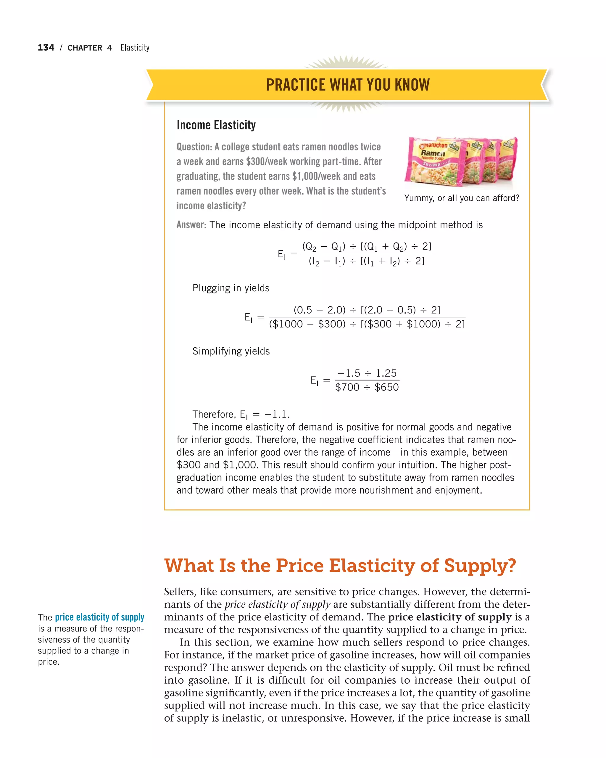 134 / CHAPTER 4 Elasticity
Income Elasticity
Question: A college student eats ramen noodles twice
a week and earns $300/week working part-time. After
graduating, the student earns $1,000/week and eats
ramen noodles every other week. What is the student’s
income elasticity?
Answer: The income elasticity of demand using the midpoint method is
EI =
(Q2 - Q1) , [(Q1 + Q2) , 2]
(I2 - I1) , [(I1 + I2) , 2]
Plugging in yields
EI =
(0.5 - 2.0) , [(2.0 + 0.5) , 2]
($1000 - $300) , [($300 + $1000) , 2]
Simplifying yields
EI =
-1.5 , 1.25
$700 , $650
Therefore, EI = -1.1.
The income elasticity of demand is positive for normal goods and negative
for inferior goods. Therefore, the negative coefficient indicates that ramen noo-
dles are an inferior good over the range of income—in this example, between
$300 and $1,000. This result should confirm your intuition. The higher post-
graduation income enables the student to substitute away from ramen noodles
and toward other meals that provide more nourishment and enjoyment.
PRACTICE WHAT YOU KNOW
Yummy, or all you can afford?
What Is the Price Elasticity of Supply?
Sellers, like consumers, are sensitive to price changes. However, the determi-
nants of the price elasticity of supply are substantially different from the deter-
minants of the price elasticity of demand. The price elasticity of supply is a
measure of the responsiveness of the quantity supplied to a change in price.
In this section, we examine how much sellers respond to price changes.
For instance, if the market price of gasoline increases, how will oil companies
respond? The answer depends on the elasticity of supply. Oil must be refined
into gasoline. If it is difficult for oil companies to increase their output of
gasoline significantly, even if the price increases a lot, the quantity of gasoline
supplied will not increase much. In this case, we say that the price elasticity
of supply is inelastic, or unresponsive. However, if the price increase is small
The price elasticity of supply
is a measure of the respon-
siveness of the quantity
supplied to a change in
price.
 