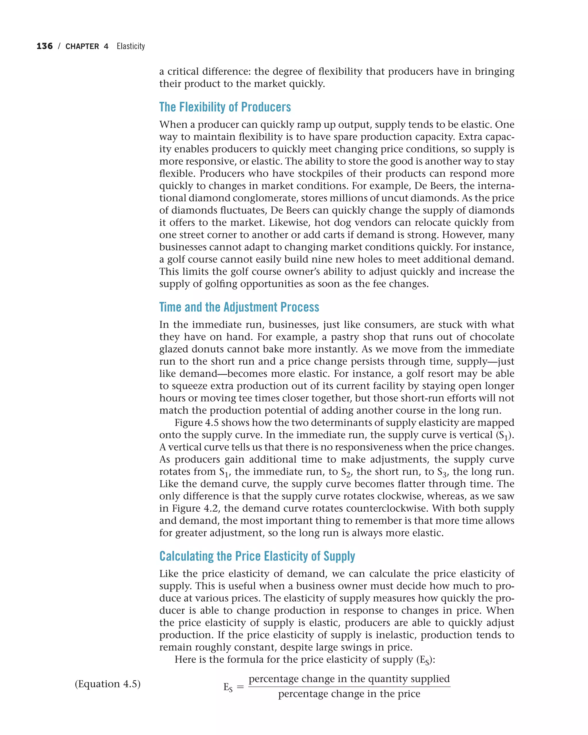 136 / CHAPTER 4 Elasticity
a critical difference: the degree of flexibility that producers have in bringing
their product to the market quickly.
The Flexibility of Producers
When a producer can quickly ramp up output, supply tends to be elastic. One
way to maintain flexibility is to have spare production capacity. Extra capac-
ity enables producers to quickly meet changing price conditions, so supply is
more responsive, or elastic. The ability to store the good is another way to stay
flexible. Producers who have stockpiles of their products can respond more
quickly to changes in market conditions. For example, De Beers, the interna-
tional diamond conglomerate, stores millions of uncut diamonds. As the price
of diamonds fluctuates, De Beers can quickly change the supply of diamonds
it offers to the market. Likewise, hot dog vendors can relocate quickly from
one street corner to another or add carts if demand is strong. However, many
businesses cannot adapt to changing market conditions quickly. For instance,
a golf course cannot easily build nine new holes to meet additional demand.
This limits the golf course owner’s ability to adjust quickly and increase the
supply of golfing opportunities as soon as the fee changes.
Time and the Adjustment Process
In the immediate run, businesses, just like consumers, are stuck with what
they have on hand. For example, a pastry shop that runs out of chocolate
glazed donuts cannot bake more instantly. As we move from the immediate
run to the short run and a price change persists through time, supply—just
like demand—becomes more elastic. For instance, a golf resort may be able
to squeeze extra production out of its current facility by staying open longer
hours or moving tee times closer together, but those short-run efforts will not
match the production potential of adding another course in the long run.
Figure 4.5 shows how the two determinants of supply elasticity are mapped
onto the supply curve. In the immediate run, the supply curve is vertical (S1).
A vertical curve tells us that there is no responsiveness when the price changes.
As producers gain additional time to make adjustments, the supply curve
rotates from S1, the immediate run, to S2, the short run, to S3, the long run.
Like the demand curve, the supply curve becomes flatter through time. The
only difference is that the supply curve rotates clockwise, whereas, as we saw
in Figure 4.2, the demand curve rotates counterclockwise. With both supply
and demand, the most important thing to remember is that more time allows
for greater adjustment, so the long run is always more elastic.
Calculating the Price Elasticity of Supply
Like the price elasticity of demand, we can calculate the price elasticity of
supply. This is useful when a business owner must decide how much to pro-
duce at various prices. The elasticity of supply measures how quickly the pro-
ducer is able to change production in response to changes in price. When
the price elasticity of supply is elastic, producers are able to quickly adjust
production. If the price elasticity of supply is inelastic, production tends to
remain roughly constant, despite large swings in price.
Here is the formula for the price elasticity of supply (ES):
ES =
percentage change in the quantity supplied
percentage change in the price
(Equation 4.5)
 