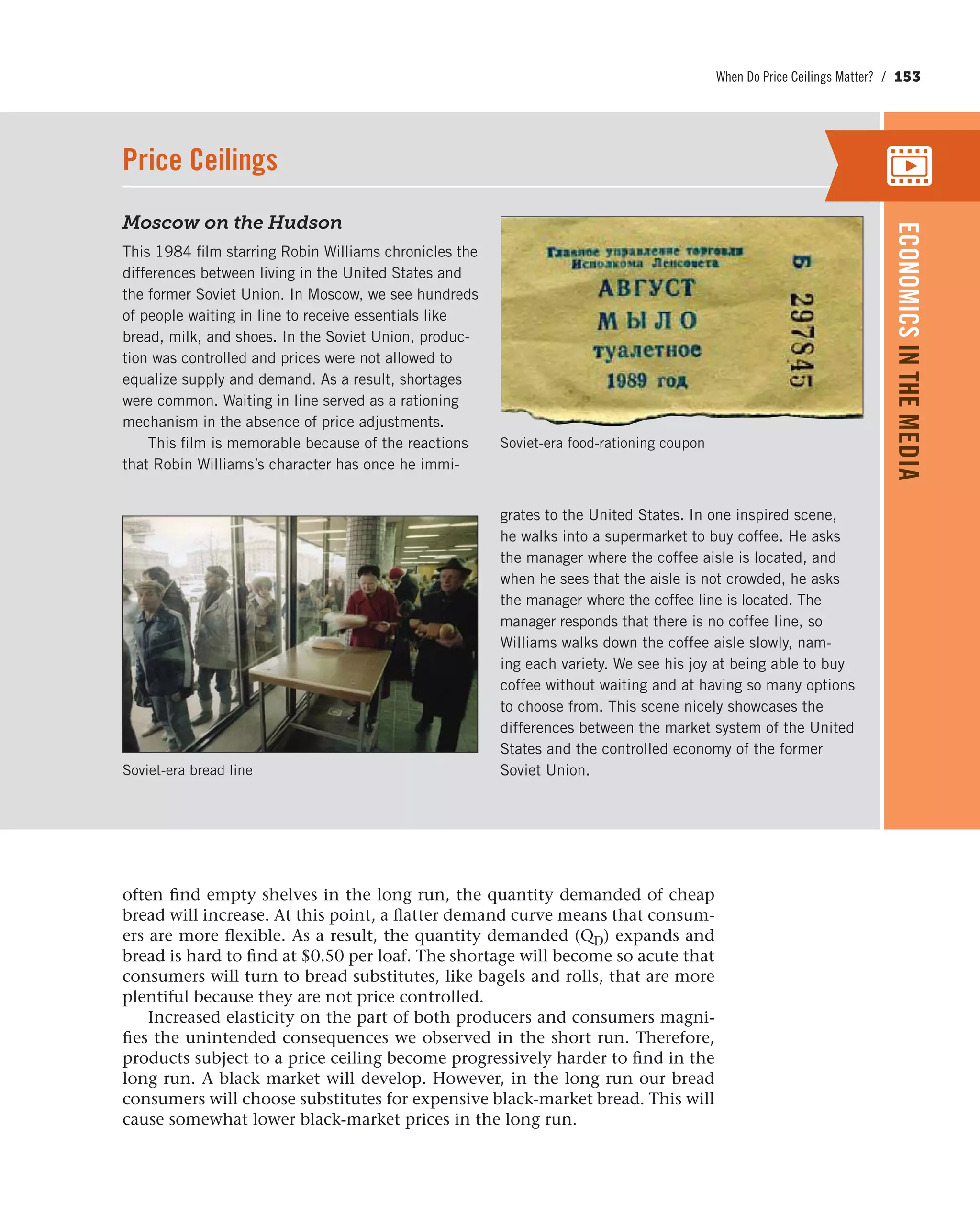 When Do Price Ceilings Matter? / 153
Moscow on the Hudson
This 1984 film starring Robin Williams chronicles the
differences between living in the United States and
the former Soviet Union. In Moscow, we see hundreds
of people waiting in line to receive essentials like
bread, milk, and shoes. In the Soviet Union, produc-
tion was controlled and prices were not allowed to
equalize supply and demand. As a result, shortages
were common. Waiting in line served as a rationing
mechanism in the absence of price adjustments.
This film is memorable because of the reactions
that Robin Williams’s character has once he immi-
grates to the United States. In one inspired scene,
he walks into a supermarket to buy coffee. He asks
the manager where the coffee aisle is located, and
when he sees that the aisle is not crowded, he asks
the manager where the coffee line is located. The
manager responds that there is no coffee line, so
Williams walks down the coffee aisle slowly, nam-
ing each variety. We see his joy at being able to buy
coffee without waiting and at having so many options
to choose from. This scene nicely showcases the
differences between the market system of the United
States and the controlled economy of the former
Soviet Union.
Soviet-era food-rationing coupon
Price Ceilings
ECONOMICSINTHEMEDIA
Soviet-era bread line
often find empty shelves in the long run, the quantity demanded of cheap
bread will increase. At this point, a flatter demand curve means that consum-
ers are more flexible. As a result, the quantity demanded (QD) expands and
bread is hard to find at $0.50 per loaf. The shortage will become so acute that
consumers will turn to bread substitutes, like bagels and rolls, that are more
plentiful because they are not price controlled.
Increased elasticity on the part of both producers and consumers magni-
fies the unintended consequences we observed in the short run. Therefore,
products subject to a price ceiling become progressively harder to find in the
long run. A black market will develop. However, in the long run our bread
consumers will choose substitutes for expensive black-market bread. This will
cause somewhat lower black-market prices in the long run.
 