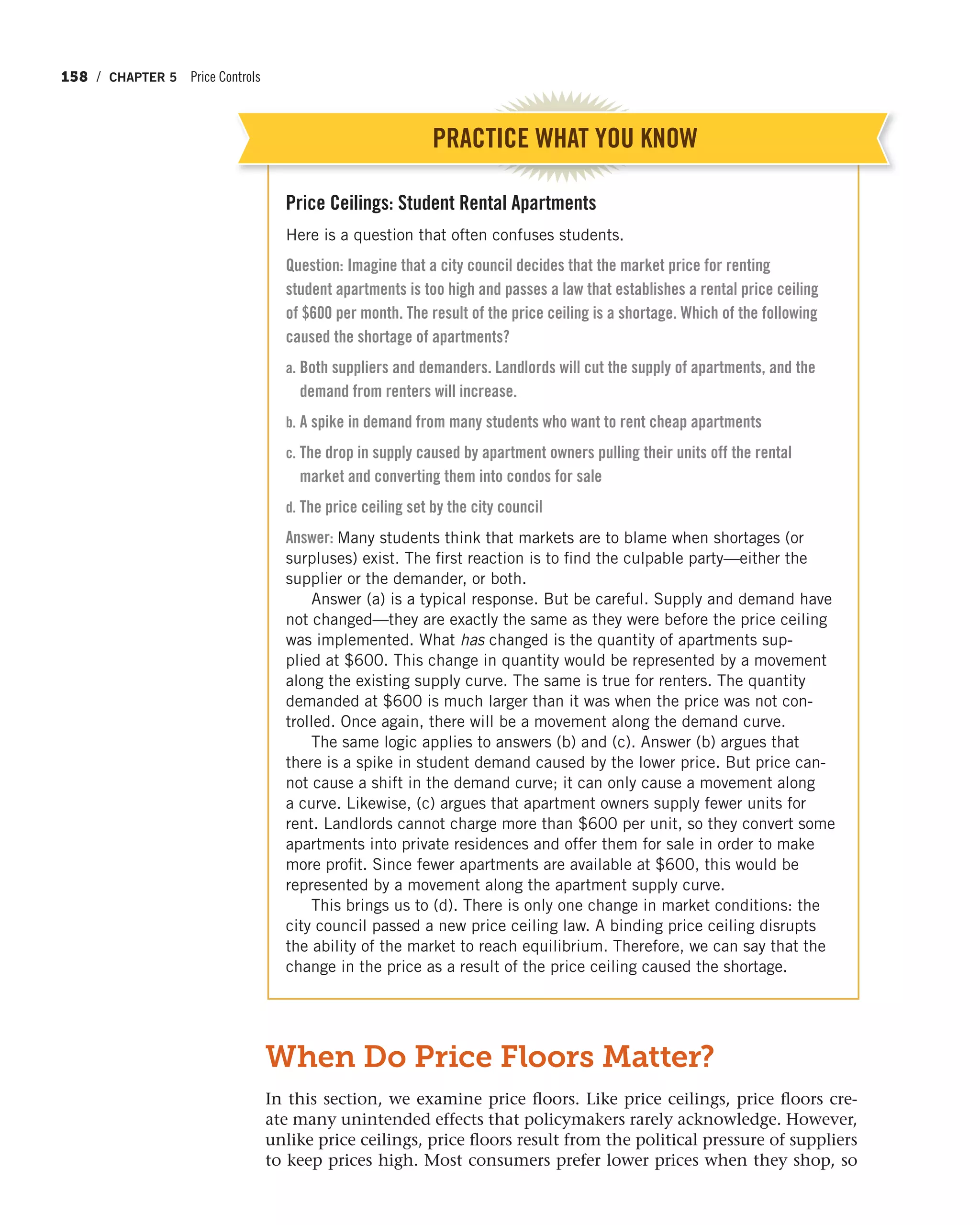 158 / CHAPTER 5 Price Controls
Price Ceilings: Student Rental Apartments
Here is a question that often confuses students.
Question: Imagine that a city council decides that the market price for renting
student apartments is too high and passes a law that establishes a rental price ceiling
of $600 per month. The result of the price ceiling is a shortage. Which of the following
caused the shortage of apartments?
a. Both suppliers and demanders. Landlords will cut the supply of apartments, and the
demand from renters will increase.
b. A spike in demand from many students who want to rent cheap apartments
c. The drop in supply caused by apartment owners pulling their units off the rental
market and converting them into condos for sale
d. The price ceiling set by the city council
Answer: Many students think that markets are to blame when shortages (or
surpluses) exist. The first reaction is to find the culpable party—either the
supplier or the demander, or both.
Answer (a) is a typical response. But be careful. Supply and demand have
not changed—they are exactly the same as they were before the price ceiling
was implemented. What has changed is the quantity of apartments sup-
plied at $600. This change in quantity would be represented by a movement
along the existing supply curve. The same is true for renters. The quantity
demanded at $600 is much larger than it was when the price was not con-
trolled. Once again, there will be a movement along the demand curve.
The same logic applies to answers (b) and (c). Answer (b) argues that
there is a spike in student demand caused by the lower price. But price can-
not cause a shift in the demand curve; it can only cause a movement along
a curve. Likewise, (c) argues that apartment owners supply fewer units for
rent. Landlords cannot charge more than $600 per unit, so they convert some
apartments into private residences and offer them for sale in order to make
more profit. Since fewer apartments are available at $600, this would be
represented by a movement along the apartment supply curve.
This brings us to (d). There is only one change in market conditions: the
city council passed a new price ceiling law. A binding price ceiling disrupts
the ability of the market to reach equilibrium. Therefore, we can say that the
change in the price as a result of the price ceiling caused the shortage.
When Do Price Floors Matter?
In this section, we examine price floors. Like price ceilings, price floors cre-
ate many unintended effects that policymakers rarely acknowledge. However,
unlike price ceilings, price floors result from the political pressure of suppliers
to keep prices high. Most consumers prefer lower prices when they shop, so
PRACTICE WHAT YOU KNOW
 