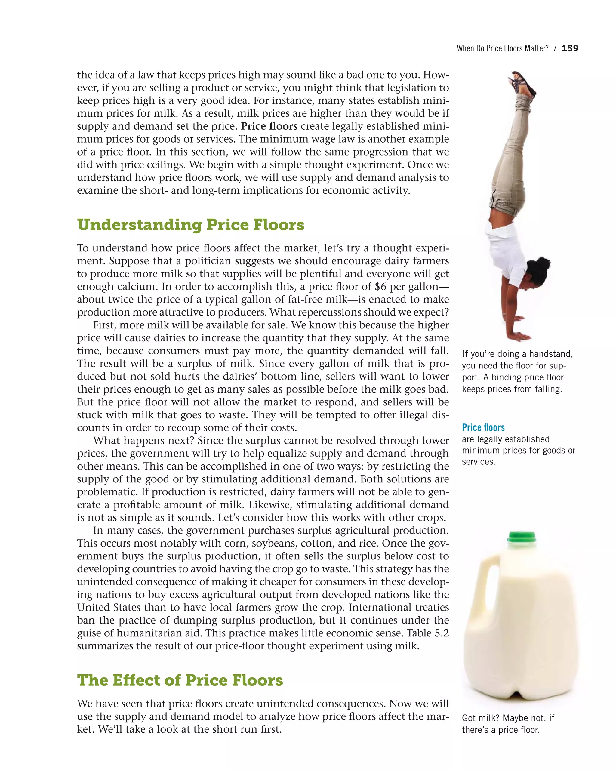 When Do Price Floors Matter? / 159
the idea of a law that keeps prices high may sound like a bad one to you. How-
ever, if you are selling a product or service, you might think that legislation to
keep prices high is a very good idea. For instance, many states establish mini-
mum prices for milk. As a result, milk prices are higher than they would be if
supply and demand set the price. Price floors create legally established mini-
mum prices for goods or services. The minimum wage law is another example
of a price floor. In this section, we will follow the same progression that we
did with price ceilings. We begin with a simple thought experiment. Once we
understand how price floors work, we will use supply and demand analysis to
examine the short- and long-term implications for economic activity.
Understanding Price Floors
To understand how price floors affect the market, let’s try a thought experi-
ment. Suppose that a politician suggests we should encourage dairy farmers
to produce more milk so that supplies will be plentiful and everyone will get
enough calcium. In order to accomplish this, a price floor of $6 per gallon—
about twice the price of a typical gallon of fat-free milk—is enacted to make
production more attractive to producers. What repercussions should we expect?
First, more milk will be available for sale. We know this because the higher
price will cause dairies to increase the quantity that they supply. At the same
time, because consumers must pay more, the quantity demanded will fall.
The result will be a surplus of milk. Since every gallon of milk that is pro-
duced but not sold hurts the dairies’ bottom line, sellers will want to lower
their prices enough to get as many sales as possible before the milk goes bad.
But the price floor will not allow the market to respond, and sellers will be
stuck with milk that goes to waste. They will be tempted to offer illegal dis-
counts in order to recoup some of their costs.
What happens next? Since the surplus cannot be resolved through lower
prices, the government will try to help equalize supply and demand through
other means. This can be accomplished in one of two ways: by restricting the
supply of the good or by stimulating additional demand. Both solutions are
problematic. If production is restricted, dairy farmers will not be able to gen-
erate a profitable amount of milk. Likewise, stimulating additional demand
is not as simple as it sounds. Let’s consider how this works with other crops.
In many cases, the government purchases surplus agricultural production.
This occurs most notably with corn, soybeans, cotton, and rice. Once the gov-
ernment buys the surplus production, it often sells the surplus below cost to
developing countries to avoid having the crop go to waste. This strategy has the
unintended consequence of making it cheaper for consumers in these develop-
ing nations to buy excess agricultural output from developed nations like the
United States than to have local farmers grow the crop. International treaties
ban the practice of dumping surplus production, but it continues under the
guise of humanitarian aid. This practice makes little economic sense. Table 5.2
summarizes the result of our price-floor thought experiment using milk.
The Effect of Price Floors
We have seen that price floors create unintended consequences. Now we will
use the supply and demand model to analyze how price floors affect the mar-
ket. We’ll take a look at the short run first.
Price floors
are legally established
minimum prices for goods or
services.
Got milk? Maybe not, if
there’s a price floor.
If you’re doing a handstand,
you need the floor for sup-
port. A binding price floor
keeps prices from falling.
 