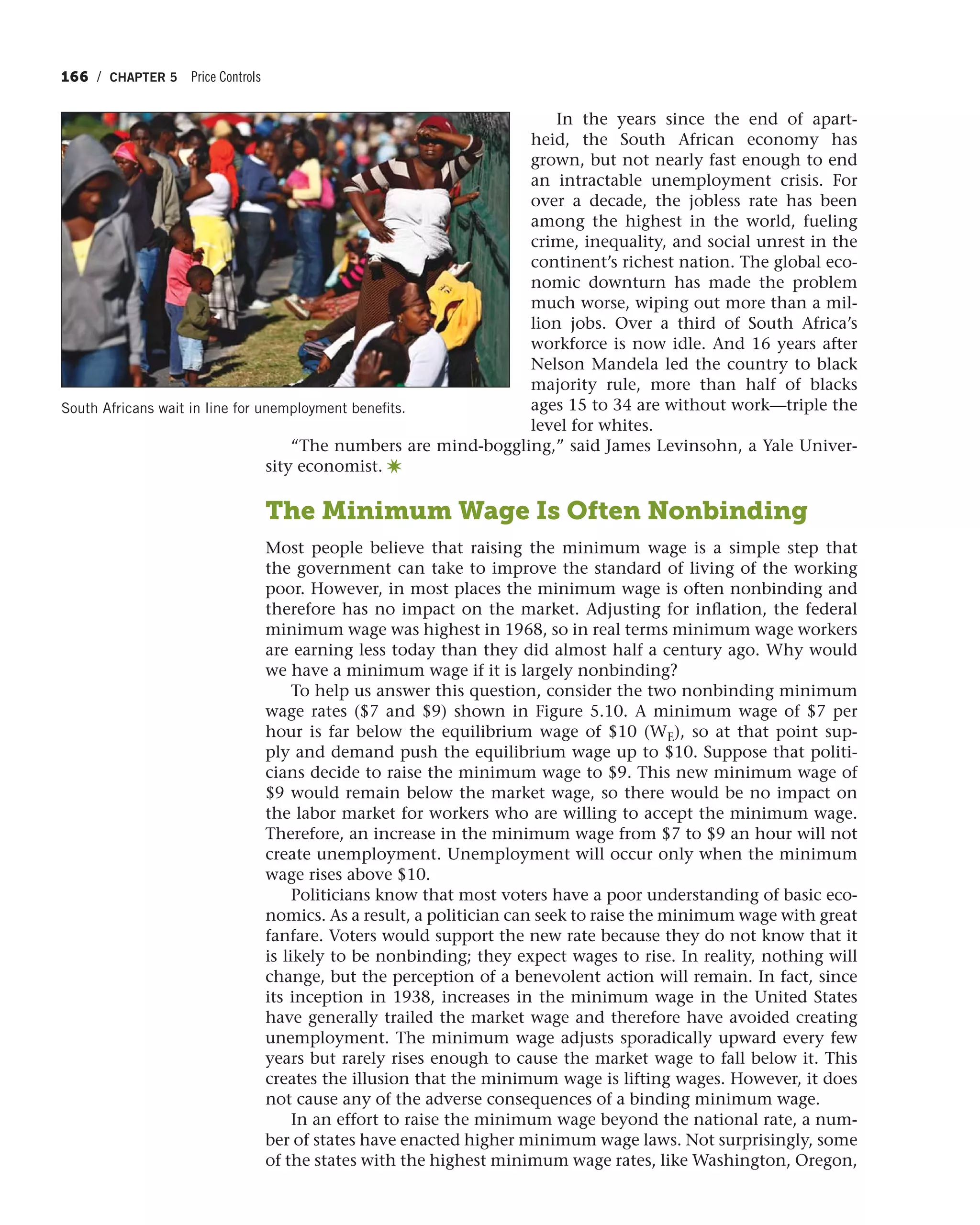 166 / CHAPTER 5 Price Controls
In the years since the end of apart-
heid, the South African economy has
grown, but not nearly fast enough to end
an intractable unemployment crisis. For
over a decade, the jobless rate has been
among the highest in the world, fueling
crime, inequality, and social unrest in the
continent’s richest nation. The global eco-
nomic downturn has made the problem
much worse, wiping out more than a mil-
lion jobs. Over a third of South Africa’s
workforce is now idle. And 16 years after
Nelson Mandela led the country to black
majority rule, more than half of blacks
ages 15 to 34 are without work—triple the
level for whites.
“The numbers are mind-boggling,” said James Levinsohn, a Yale Univer-
sity economist. ✷
The Minimum Wage Is Often Nonbinding
Most people believe that raising the minimum wage is a simple step that
the government can take to improve the standard of living of the working
poor. However, in most places the minimum wage is often nonbinding and
therefore has no impact on the market. Adjusting for inflation, the federal
minimum wage was highest in 1968, so in real terms minimum wage workers
are earning less today than they did almost half a century ago. Why would
we have a minimum wage if it is largely nonbinding?
To help us answer this question, consider the two nonbinding minimum
wage rates ($7 and $9) shown in Figure 5.10. A minimum wage of $7 per
hour is far below the equilibrium wage of $10 (WE), so at that point sup-
ply and demand push the equilibrium wage up to $10. Suppose that politi-
cians decide to raise the minimum wage to $9. This new minimum wage of
$9 would remain below the market wage, so there would be no impact on
the labor market for workers who are willing to accept the minimum wage.
Therefore, an increase in the minimum wage from $7 to $9 an hour will not
create unemployment. Unemployment will occur only when the minimum
wage rises above $10.
Politicians know that most voters have a poor understanding of basic eco-
nomics. As a result, a politician can seek to raise the minimum wage with great
fanfare. Voters would support the new rate because they do not know that it
is likely to be nonbinding; they expect wages to rise. In reality, nothing will
change, but the perception of a benevolent action will remain. In fact, since
its inception in 1938, increases in the minimum wage in the United States
have generally trailed the market wage and therefore have avoided creating
unemployment. The minimum wage adjusts sporadically upward every few
years but rarely rises enough to cause the market wage to fall below it. This
creates the illusion that the minimum wage is lifting wages. However, it does
not cause any of the adverse consequences of a binding minimum wage.
In an effort to raise the minimum wage beyond the national rate, a num-
ber of states have enacted higher minimum wage laws. Not surprisingly, some
of the states with the highest minimum wage rates, like Washington, Oregon,
South Africans wait in line for unemployment benefits.
 