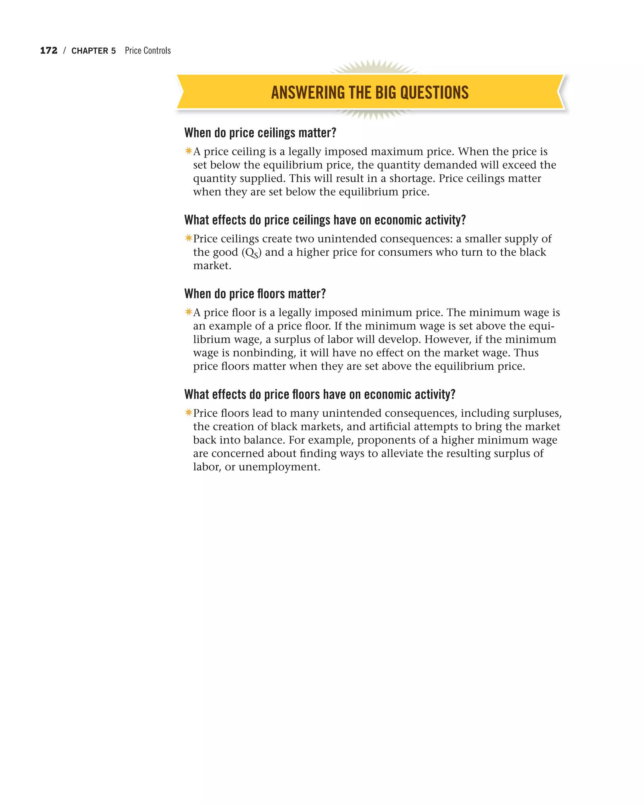 172 / CHAPTER 5 Price Controls
ANSWERING THE BIG QUESTIONS
When do price ceilings matter?
✷A price ceiling is a legally imposed maximum price. When the price is
set below the equilibrium price, the quantity demanded will exceed the
quantity supplied. This will result in a shortage. Price ceilings matter
when they are set below the equilibrium price.
What effects do price ceilings have on economic activity?
✷Price ceilings create two unintended consequences: a smaller supply of
the good (QS) and a higher price for consumers who turn to the black
market.
When do price floors matter?
✷A price floor is a legally imposed minimum price. The minimum wage is
an example of a price floor. If the minimum wage is set above the equi-
librium wage, a surplus of labor will develop. However, if the minimum
wage is nonbinding, it will have no effect on the market wage. Thus
price floors matter when they are set above the equilibrium price.
What effects do price floors have on economic activity?
✷Price floors lead to many unintended consequences, including surpluses,
the creation of black markets, and artificial attempts to bring the market
back into balance. For example, proponents of a higher minimum wage
are concerned about finding ways to alleviate the resulting surplus of
labor, or unemployment.
 