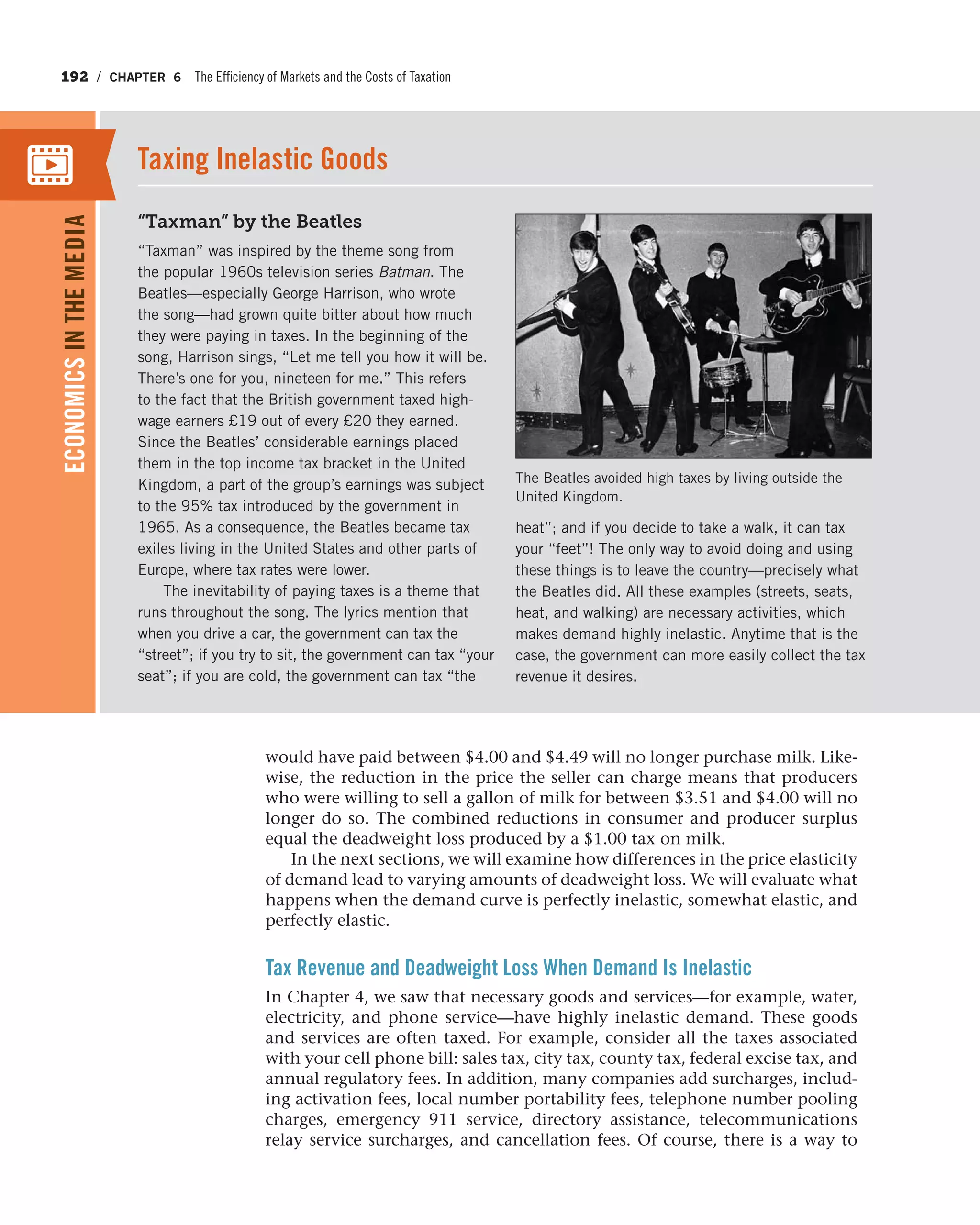 192 / CHAPTER 6 The Efficiency of Markets and the Costs of Taxation
would have paid between $4.00 and $4.49 will no longer purchase milk. Like-
wise, the reduction in the price the seller can charge means that producers
who were willing to sell a gallon of milk for between $3.51 and $4.00 will no
longer do so. The combined reductions in consumer and producer surplus
equal the deadweight loss produced by a $1.00 tax on milk.
In the next sections, we will examine how differences in the price elasticity
of demand lead to varying amounts of deadweight loss. We will evaluate what
happens when the demand curve is perfectly inelastic, somewhat elastic, and
perfectly elastic.
Tax Revenue and Deadweight Loss When Demand Is Inelastic
In Chapter 4, we saw that necessary goods and services—for example, water,
electricity, and phone service—have highly inelastic demand. These goods
and services are often taxed. For example, consider all the taxes associated
with your cell phone bill: sales tax, city tax, county tax, federal excise tax, and
annual regulatory fees. In addition, many companies add surcharges, includ-
ing activation fees, local number portability fees, telephone number pooling
charges, emergency 911 service, directory assistance, telecommunications
relay service surcharges, and cancellation fees. Of course, there is a way to
“Taxman” by the Beatles
“Taxman” was inspired by the theme song from
the popular 1960s television series Batman. The
Beatles—especially George Harrison, who wrote
the song—had grown quite bitter about how much
they were paying in taxes. In the beginning of the
song, Harrison sings, “Let me tell you how it will be.
There’s one for you, nineteen for me.” This refers
to the fact that the British government taxed high-
wage earners £19 out of every £20 they earned.
Since the Beatles’ considerable earnings placed
them in the top income tax bracket in the United
Kingdom, a part of the group’s earnings was subject
to the 95% tax introduced by the government in
1965. As a consequence, the Beatles became tax
exiles living in the United States and other parts of
Europe, where tax rates were lower.
The inevitability of paying taxes is a theme that
runs throughout the song. The lyrics mention that
when you drive a car, the government can tax the
“street”; if you try to sit, the government can tax “your
seat”; if you are cold, the government can tax “the
heat”; and if you decide to take a walk, it can tax
your “feet”! The only way to avoid doing and using
these things is to leave the country—precisely what
the Beatles did. All these examples (streets, seats,
heat, and walking) are necessary activities, which
makes demand highly inelastic. Anytime that is the
case, the government can more easily collect the tax
revenue it desires.
Taxing Inelastic Goods
ECONOMICSINTHEMEDIA
The Beatles avoided high taxes by living outside the
United Kingdom.
 