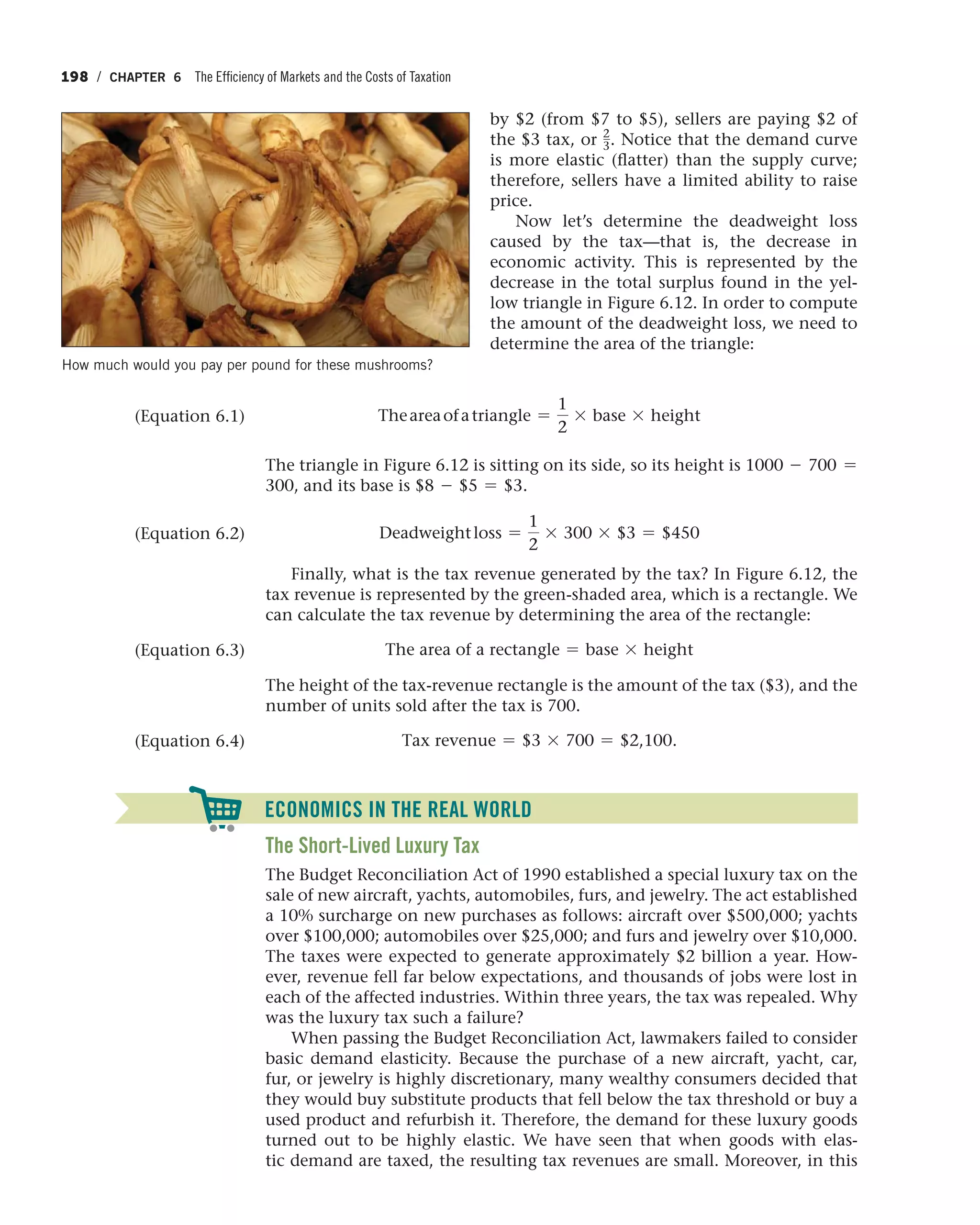 198 / CHAPTER 6 The Efficiency of Markets and the Costs of Taxation
by $2 (from $7 to $5), sellers are paying $2 of
the $3 tax, or 2
3. Notice that the demand curve
is more elastic (flatter) than the supply curve;
therefore, sellers have a limited ability to raise
price.
Now let’s determine the deadweight loss
caused by the tax—that is, the decrease in
economic activity. This is represented by the
decrease in the total surplus found in the yel-
low triangle in Figure 6.12. In order to compute
the amount of the deadweight loss, we need to
determine the area of the triangle:
Theareaofatriangle =
1
2
* base * height
The triangle in Figure 6.12 is sitting on its side, so its height is 1000 - 700 =
300, and its base is $8 - $5 = $3.
Deadweightloss =
1
2
* 300 * $3 = $450
Finally, what is the tax revenue generated by the tax? In Figure 6.12, the
tax revenue is represented by the green-shaded area, which is a rectangle. We
can calculate the tax revenue by determining the area of the rectangle:
The area of a rectangle = base * height
The height of the tax-revenue rectangle is the amount of the tax ($3), and the
number of units sold after the tax is 700.
Tax revenue = $3 * 700 = $2,100.
(Equation 6.1)
(Equation 6.2)
(Equation 6.3)
(Equation 6.4)
ECONOMICS IN THE REAL WORLD
The Short-Lived Luxury Tax
The Budget Reconciliation Act of 1990 established a special luxury tax on the
sale of new aircraft, yachts, automobiles, furs, and jewelry. The act established
a 10% surcharge on new purchases as follows: aircraft over $500,000; yachts
over $100,000; automobiles over $25,000; and furs and jewelry over $10,000.
The taxes were expected to generate approximately $2 billion a year. How-
ever, revenue fell far below expectations, and thousands of jobs were lost in
each of the affected industries. Within three years, the tax was repealed. Why
was the luxury tax such a failure?
When passing the Budget Reconciliation Act, lawmakers failed to consider
basic demand elasticity. Because the purchase of a new aircraft, yacht, car,
fur, or jewelry is highly discretionary, many wealthy consumers decided that
they would buy substitute products that fell below the tax threshold or buy a
used product and refurbish it. Therefore, the demand for these luxury goods
turned out to be highly elastic. We have seen that when goods with elas-
tic demand are taxed, the resulting tax revenues are small. Moreover, in this
How much would you pay per pound for these mushrooms?
 