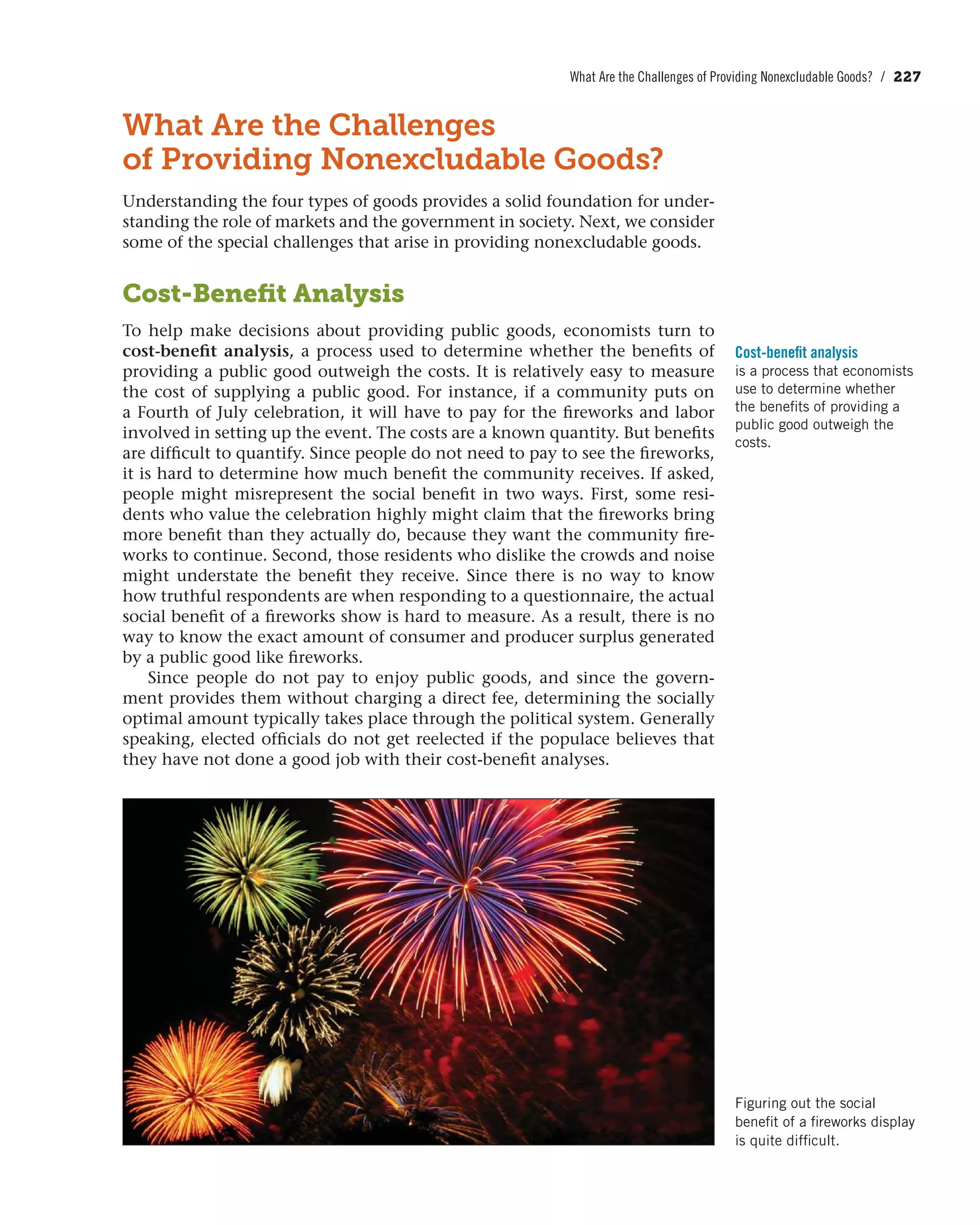 What Are the Challenges of Providing Nonexcludable Goods? / 227
What Are the Challenges
of Providing Nonexcludable Goods?
Understanding the four types of goods provides a solid foundation for under-
standing the role of markets and the government in society. Next, we consider
some of the special challenges that arise in providing nonexcludable goods.
Cost-Beneﬁt Analysis
To help make decisions about providing public goods, economists turn to
cost-benefit analysis, a process used to determine whether the benefits of
providing a public good outweigh the costs. It is relatively easy to measure
the cost of supplying a public good. For instance, if a community puts on
a Fourth of July celebration, it will have to pay for the fireworks and labor
involved in setting up the event. The costs are a known quantity. But benefits
are difficult to quantify. Since people do not need to pay to see the fireworks,
it is hard to determine how much benefit the community receives. If asked,
people might misrepresent the social benefit in two ways. First, some resi-
dents who value the celebration highly might claim that the fireworks bring
more benefit than they actually do, because they want the community fire-
works to continue. Second, those residents who dislike the crowds and noise
might understate the benefit they receive. Since there is no way to know
how truthful respondents are when responding to a questionnaire, the actual
social benefit of a fireworks show is hard to measure. As a result, there is no
way to know the exact amount of consumer and producer surplus generated
by a public good like fireworks.
Since people do not pay to enjoy public goods, and since the govern-
ment provides them without charging a direct fee, determining the socially
optimal amount typically takes place through the political system. Generally
speaking, elected officials do not get reelected if the populace believes that
they have not done a good job with their cost-benefit analyses.
Cost-benefit analysis
is a process that economists
use to determine whether
the benefits of providing a
public good outweigh the
costs.
Figuring out the social
benefit of a fireworks display
is quite difficult.
 