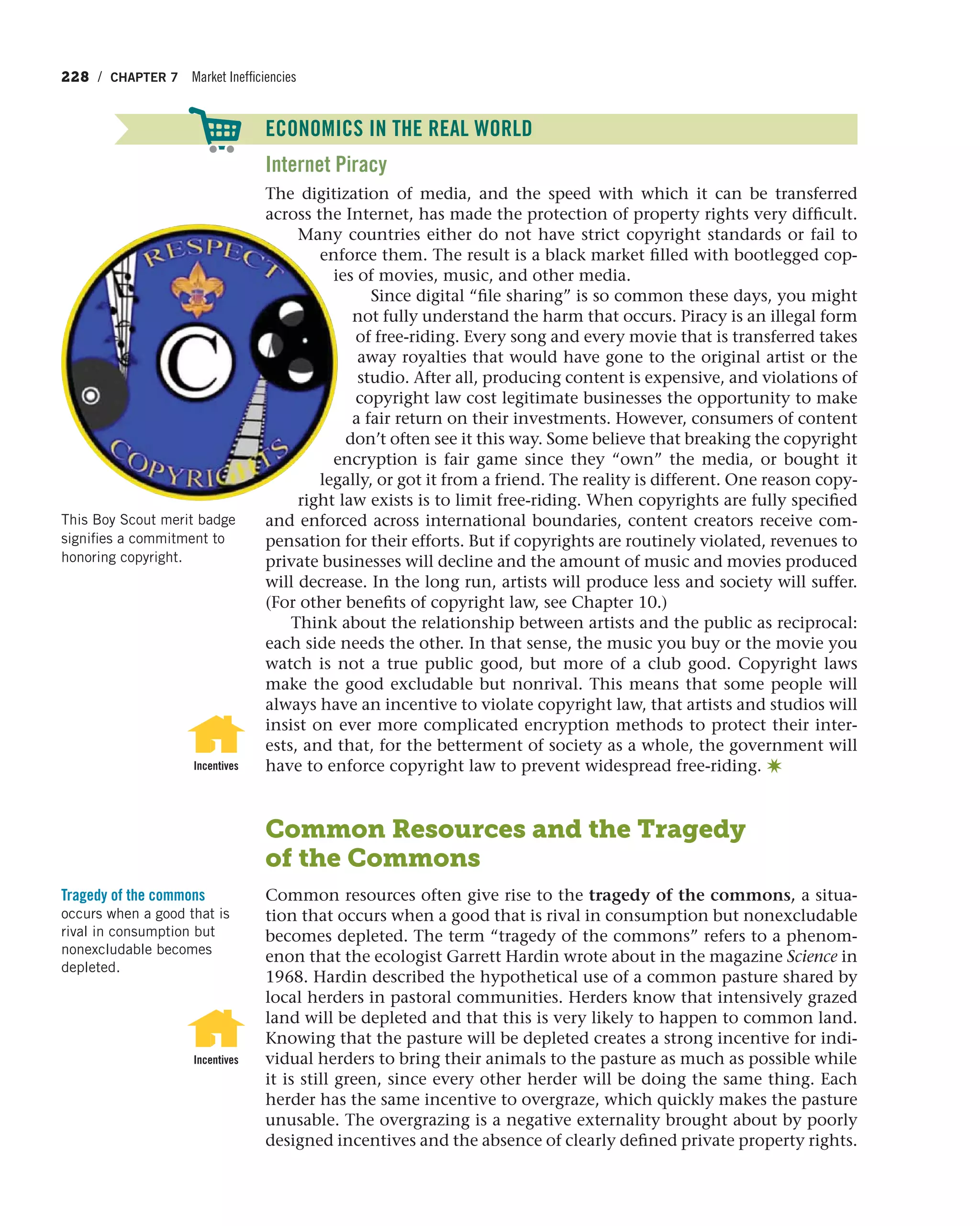 228 / CHAPTER 7 Market Inefficiencies
ECONOMICS IN THE REAL WORLD
Internet Piracy
The digitization of media, and the speed with which it can be transferred
across the Internet, has made the protection of property rights very difficult.
Many countries either do not have strict copyright standards or fail to
enforce them. The result is a black market filled with bootlegged cop-
ies of movies, music, and other media.
Since digital “file sharing” is so common these days, you might
not fully understand the harm that occurs. Piracy is an illegal form
of free-riding. Every song and every movie that is transferred takes
away royalties that would have gone to the original artist or the
studio. After all, producing content is expensive, and violations of
copyright law cost legitimate businesses the opportunity to make
a fair return on their investments. However, consumers of content
don’t often see it this way. Some believe that breaking the copyright
encryption is fair game since they “own” the media, or bought it
legally, or got it from a friend. The reality is different. One reason copy-
right law exists is to limit free-riding. When copyrights are fully specified
and enforced across international boundaries, content creators receive com-
pensation for their efforts. But if copyrights are routinely violated, revenues to
private businesses will decline and the amount of music and movies produced
will decrease. In the long run, artists will produce less and society will suffer.
(For other benefits of copyright law, see Chapter 10.)
Think about the relationship between artists and the public as reciprocal:
each side needs the other. In that sense, the music you buy or the movie you
watch is not a true public good, but more of a club good. Copyright laws
make the good excludable but nonrival. This means that some people will
always have an incentive to violate copyright law, that artists and studios will
insist on ever more complicated encryption methods to protect their inter-
ests, and that, for the betterment of society as a whole, the government will
have to enforce copyright law to prevent widespread free-riding. ✷
Common Resources and the Tragedy
of the Commons
Common resources often give rise to the tragedy of the commons, a situa-
tion that occurs when a good that is rival in consumption but nonexcludable
becomes depleted. The term “tragedy of the commons” refers to a phenom-
enon that the ecologist Garrett Hardin wrote about in the magazine Science in
1968. Hardin described the hypothetical use of a common pasture shared by
local herders in pastoral communities. Herders know that intensively grazed
land will be depleted and that this is very likely to happen to common land.
Knowing that the pasture will be depleted creates a strong incentive for indi-
vidual herders to bring their animals to the pasture as much as possible while
it is still green, since every other herder will be doing the same thing. Each
herder has the same incentive to overgraze, which quickly makes the pasture
unusable. The overgrazing is a negative externality brought about by poorly
designed incentives and the absence of clearly defined private property rights.
Incentives
Tragedy of the commons
occurs when a good that is
rival in consumption but
nonexcludable becomes
depleted.
Incentives
This Boy Scout merit badge
signifies a commitment to
honoring copyright.
ECONOMICS IN THE REAL WORLD
 