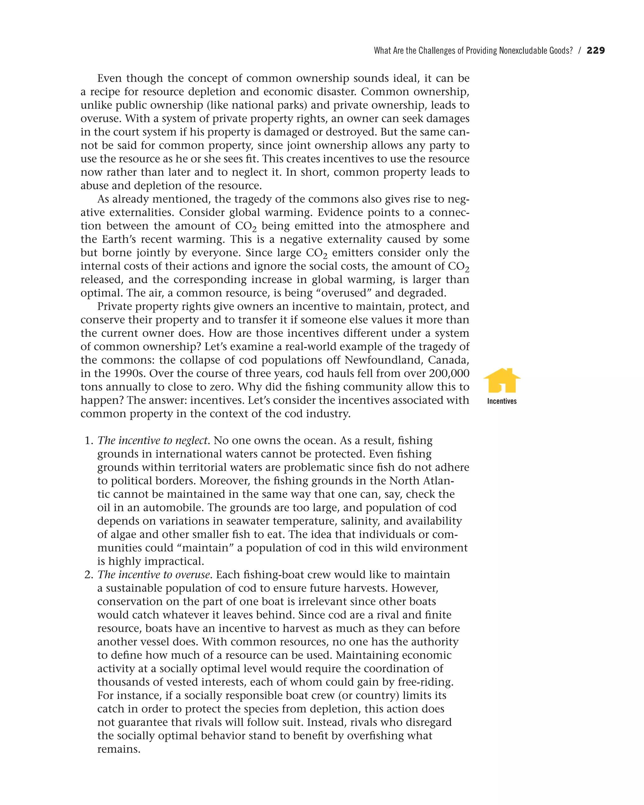 What Are the Challenges of Providing Nonexcludable Goods? / 229
Even though the concept of common ownership sounds ideal, it can be
a recipe for resource depletion and economic disaster. Common ownership,
unlike public ownership (like national parks) and private ownership, leads to
overuse. With a system of private property rights, an owner can seek damages
in the court system if his property is damaged or destroyed. But the same can-
not be said for common property, since joint ownership allows any party to
use the resource as he or she sees fit. This creates incentives to use the resource
now rather than later and to neglect it. In short, common property leads to
abuse and depletion of the resource.
As already mentioned, the tragedy of the commons also gives rise to neg-
ative externalities. Consider global warming. Evidence points to a connec-
tion between the amount of CO2 being emitted into the atmosphere and
the Earth’s recent warming. This is a negative externality caused by some
but borne jointly by everyone. Since large CO2 emitters consider only the
internal costs of their actions and ignore the social costs, the amount of CO2
released, and the corresponding increase in global warming, is larger than
optimal. The air, a common resource, is being “overused” and degraded.
Private property rights give owners an incentive to maintain, protect, and
conserve their property and to transfer it if someone else values it more than
the current owner does. How are those incentives different under a system
of common ownership? Let’s examine a real-world example of the tragedy of
the commons: the collapse of cod populations off Newfoundland, Canada,
in the 1990s. Over the course of three years, cod hauls fell from over 200,000
tons annually to close to zero. Why did the fishing community allow this to
happen? The answer: incentives. Let’s consider the incentives associated with
common property in the context of the cod industry.
1. The incentive to neglect. No one owns the ocean. As a result, fishing
grounds in international waters cannot be protected. Even fishing
grounds within territorial waters are problematic since fish do not adhere
to political borders. Moreover, the fishing grounds in the North Atlan-
tic cannot be maintained in the same way that one can, say, check the
oil in an automobile. The grounds are too large, and population of cod
depends on variations in seawater temperature, salinity, and availability
of algae and other smaller fish to eat. The idea that individuals or com-
munities could “maintain” a population of cod in this wild environment
is highly impractical.
2. The incentive to overuse. Each fishing-boat crew would like to maintain
a sustainable population of cod to ensure future harvests. However,
conservation on the part of one boat is irrelevant since other boats
would catch whatever it leaves behind. Since cod are a rival and finite
resource, boats have an incentive to harvest as much as they can before
another vessel does. With common resources, no one has the authority
to define how much of a resource can be used. Maintaining economic
activity at a socially optimal level would require the coordination of
thousands of vested interests, each of whom could gain by free-riding.
For instance, if a socially responsible boat crew (or country) limits its
catch in order to protect the species from depletion, this action does
not guarantee that rivals will follow suit. Instead, rivals who disregard
the socially optimal behavior stand to benefit by overfishing what
remains.
Incentives
 