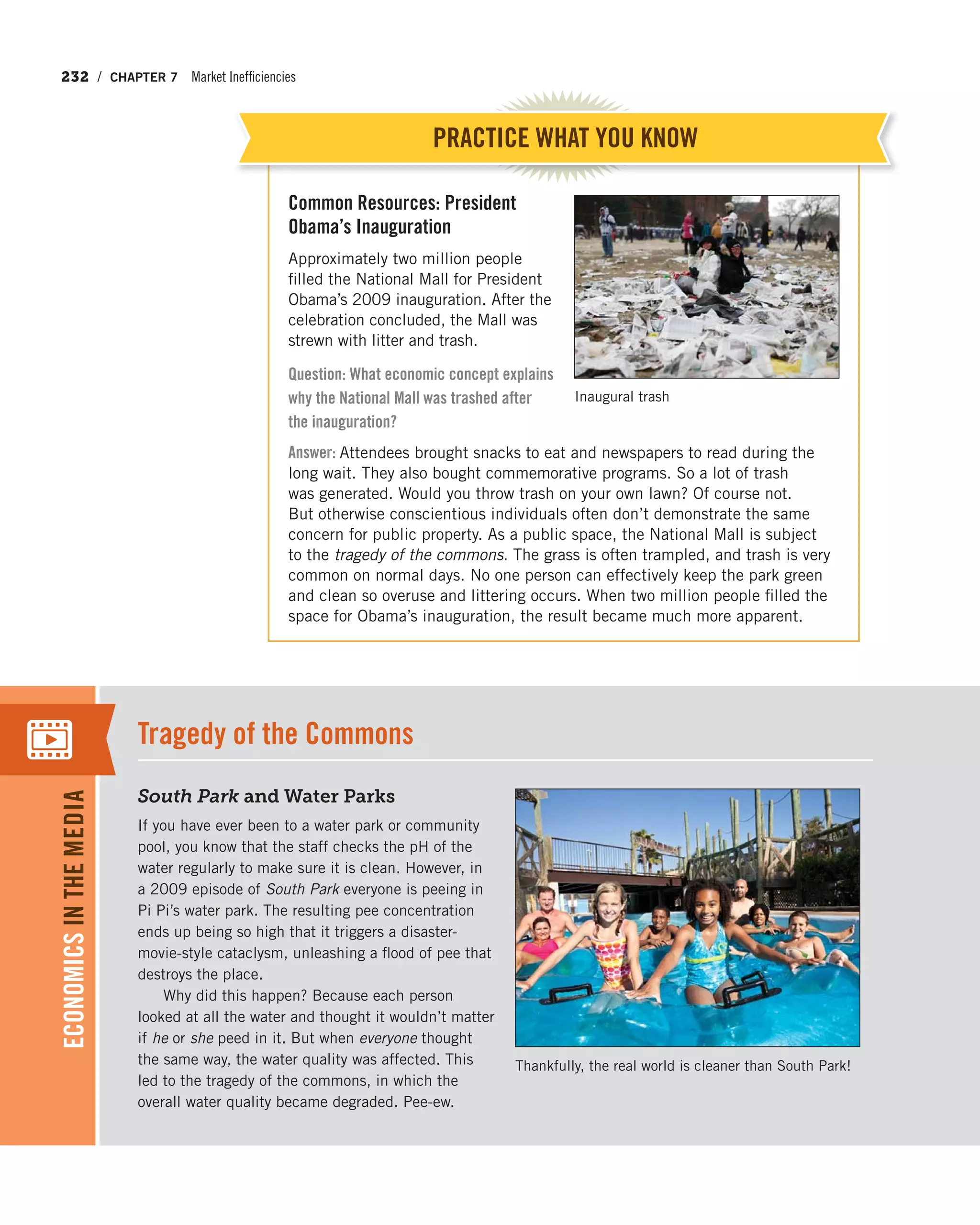232 / CHAPTER 7 Market Inefficiencies
Common Resources: President
Obama’s Inauguration
Approximately two million people
filled the National Mall for President
Obama’s 2009 inauguration. After the
celebration concluded, the Mall was
strewn with litter and trash.
Question: What economic concept explains
why the National Mall was trashed after
the inauguration?
Answer: Attendees brought snacks to eat and newspapers to read during the
long wait. They also bought commemorative programs. So a lot of trash
was generated. Would you throw trash on your own lawn? Of course not.
But otherwise conscientious individuals often don’t demonstrate the same
concern for public property. As a public space, the National Mall is subject
to the tragedy of the commons. The grass is often trampled, and trash is very
common on normal days. No one person can effectively keep the park green
and clean so overuse and littering occurs. When two million people filled the
space for Obama’s inauguration, the result became much more apparent.
PRACTICE WHAT YOU KNOW
Inaugural trash
South Park and Water Parks
If you have ever been to a water park or community
pool, you know that the staff checks the pH of the
water regularly to make sure it is clean. However, in
a 2009 episode of South Park everyone is peeing in
Pi Pi’s water park. The resulting pee concentration
ends up being so high that it triggers a disaster-
movie-style cataclysm, unleashing a flood of pee that
destroys the place.
Why did this happen? Because each person
looked at all the water and thought it wouldn’t matter
if he or she peed in it. But when everyone thought
the same way, the water quality was affected. This
led to the tragedy of the commons, in which the
overall water quality became degraded. Pee-ew.
Tragedy of the Commons
ECONOMICSINTHEMEDIA
Thankfully, the real world is cleaner than South Park!
 
