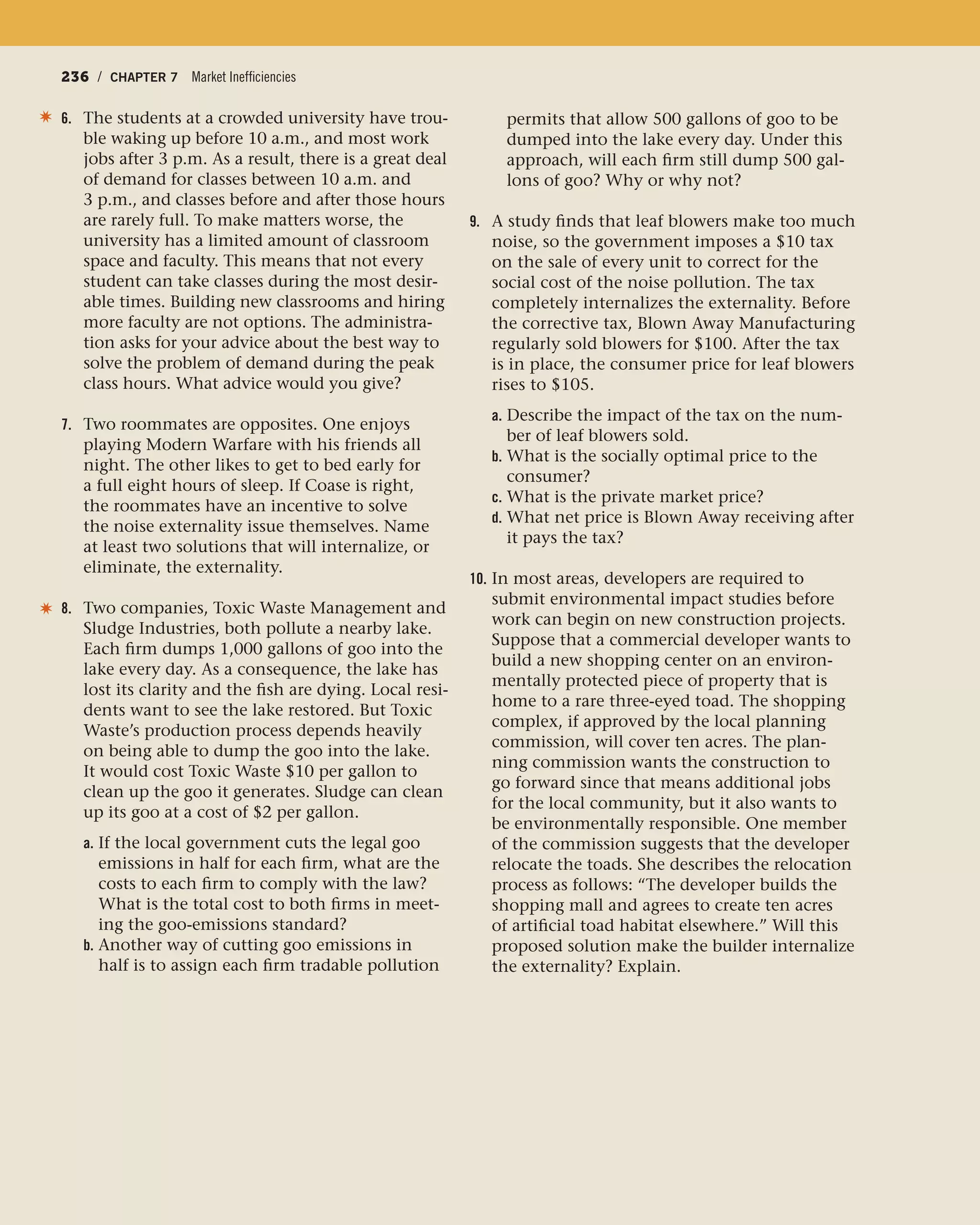 236 / CHAPTER 7 Market Inefficiencies236 / CHAPTER 7 Market Inefficiencies
6. The students at a crowded university have trou-
ble waking up before 10 a.m., and most work
jobs after 3 p.m. As a result, there is a great deal
of demand for classes between 10 a.m. and
3 p.m., and classes before and after those hours
are rarely full. To make matters worse, the
university has a limited amount of classroom
space and faculty. This means that not every
student can take classes during the most desir-
able times. Building new classrooms and hiring
more faculty are not options. The administra-
tion asks for your advice about the best way to
solve the problem of demand during the peak
class hours. What advice would you give?
7. Two roommates are opposites. One enjoys
playing Modern Warfare with his friends all
night. The other likes to get to bed early for
a full eight hours of sleep. If Coase is right,
the roommates have an incentive to solve
the noise externality issue themselves. Name
at least two solutions that will internalize, or
eliminate, the externality.
8. Two companies, Toxic Waste Management and
Sludge Industries, both pollute a nearby lake.
Each firm dumps 1,000 gallons of goo into the
lake every day. As a consequence, the lake has
lost its clarity and the fish are dying. Local resi-
dents want to see the lake restored. But Toxic
Waste’s production process depends heavily
on being able to dump the goo into the lake.
It would cost Toxic Waste $10 per gallon to
clean up the goo it generates. Sludge can clean
up its goo at a cost of $2 per gallon.
a. If the local government cuts the legal goo
emissions in half for each firm, what are the
costs to each firm to comply with the law?
What is the total cost to both firms in meet-
ing the goo-emissions standard?
b. Another way of cutting goo emissions in
half is to assign each firm tradable pollution
✷ permits that allow 500 gallons of goo to be
dumped into the lake every day. Under this
approach, will each firm still dump 500 gal-
lons of goo? Why or why not?
9. A study finds that leaf blowers make too much
noise, so the government imposes a $10 tax
on the sale of every unit to correct for the
social cost of the noise pollution. The tax
completely internalizes the externality. Before
the corrective tax, Blown Away Manufacturing
regularly sold blowers for $100. After the tax
is in place, the consumer price for leaf blowers
rises to $105.
a. Describe the impact of the tax on the num-
ber of leaf blowers sold.
b. What is the socially optimal price to the
consumer?
c. What is the private market price?
d. What net price is Blown Away receiving after
it pays the tax?
10. In most areas, developers are required to
submit environmental impact studies before
work can begin on new construction projects.
Suppose that a commercial developer wants to
build a new shopping center on an environ-
mentally protected piece of property that is
home to a rare three-eyed toad. The shopping
complex, if approved by the local planning
commission, will cover ten acres. The plan-
ning commission wants the construction to
go forward since that means additional jobs
for the local community, but it also wants to
be environmentally responsible. One member
of the commission suggests that the developer
relocate the toads. She describes the relocation
process as follows: “The developer builds the
shopping mall and agrees to create ten acres
of artificial toad habitat elsewhere.” Will this
proposed solution make the builder internalize
the externality? Explain.
✷
 