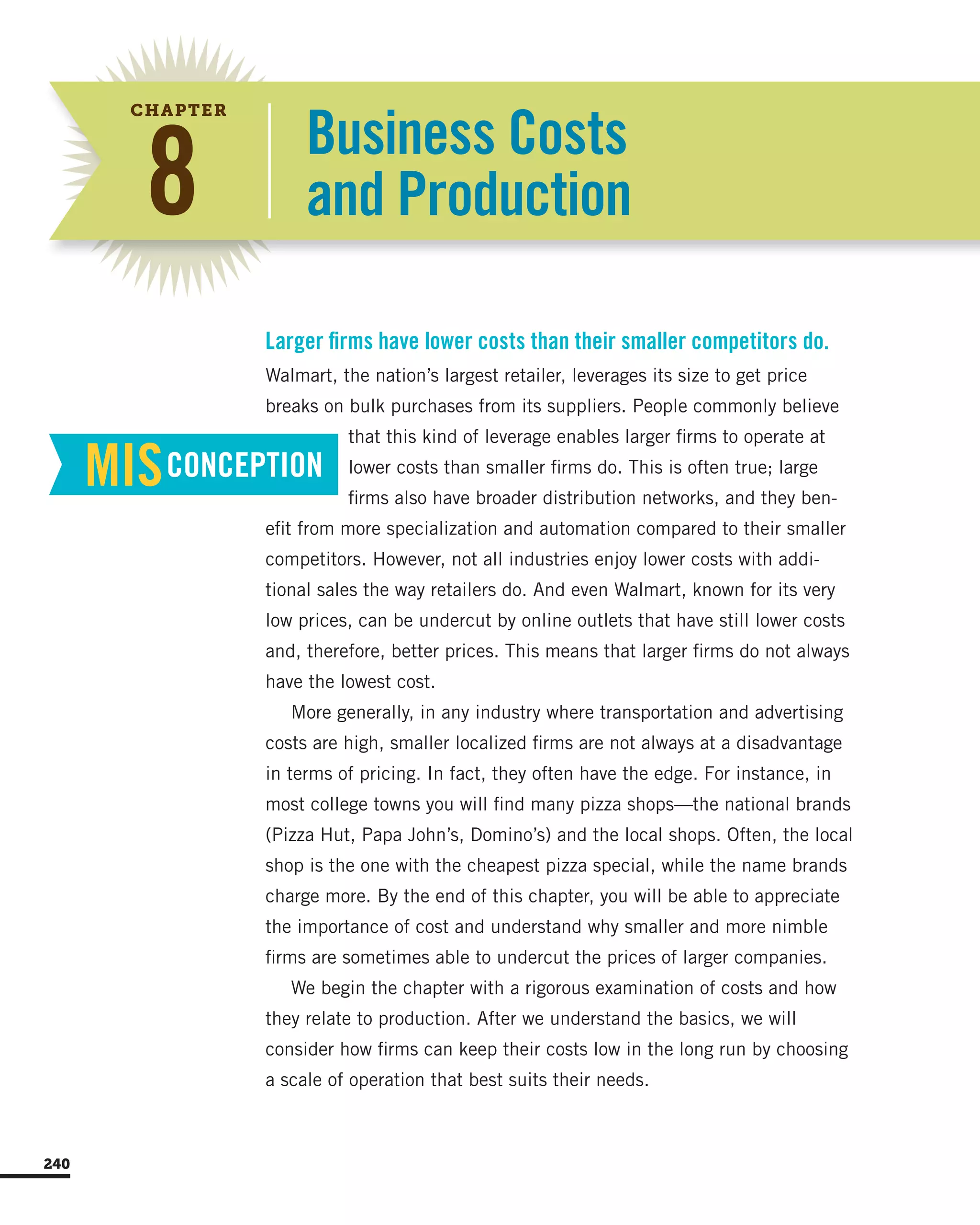 MISCONCEPTION
Business Costs
and Production8
CHAPTER
Walmart, the nation’s largest retailer, leverages its size to get price
breaks on bulk purchases from its suppliers. People commonly believe
that this kind of leverage enables larger firms to operate at
lower costs than smaller firms do. This is often true; large
firms also have broader distribution networks, and they ben-
efit from more specialization and automation compared to their smaller
competitors. However, not all industries enjoy lower costs with addi-
tional sales the way retailers do. And even Walmart, known for its very
low prices, can be undercut by online outlets that have still lower costs
and, therefore, better prices. This means that larger firms do not always
have the lowest cost.
More generally, in any industry where transportation and advertising
costs are high, smaller localized firms are not always at a disadvantage
in terms of pricing. In fact, they often have the edge. For instance, in
most college towns you will find many pizza shops—the national brands
(Pizza Hut, Papa John’s, Domino’s) and the local shops. Often, the local
shop is the one with the cheapest pizza special, while the name brands
charge more. By the end of this chapter, you will be able to appreciate
the importance of cost and understand why smaller and more nimble
firms are sometimes able to undercut the prices of larger companies.
We begin the chapter with a rigorous examination of costs and how
they relate to production. After we understand the basics, we will
consider how firms can keep their costs low in the long run by choosing
a scale of operation that best suits their needs.
Larger firms have lower costs than their smaller competitors do.
240
 