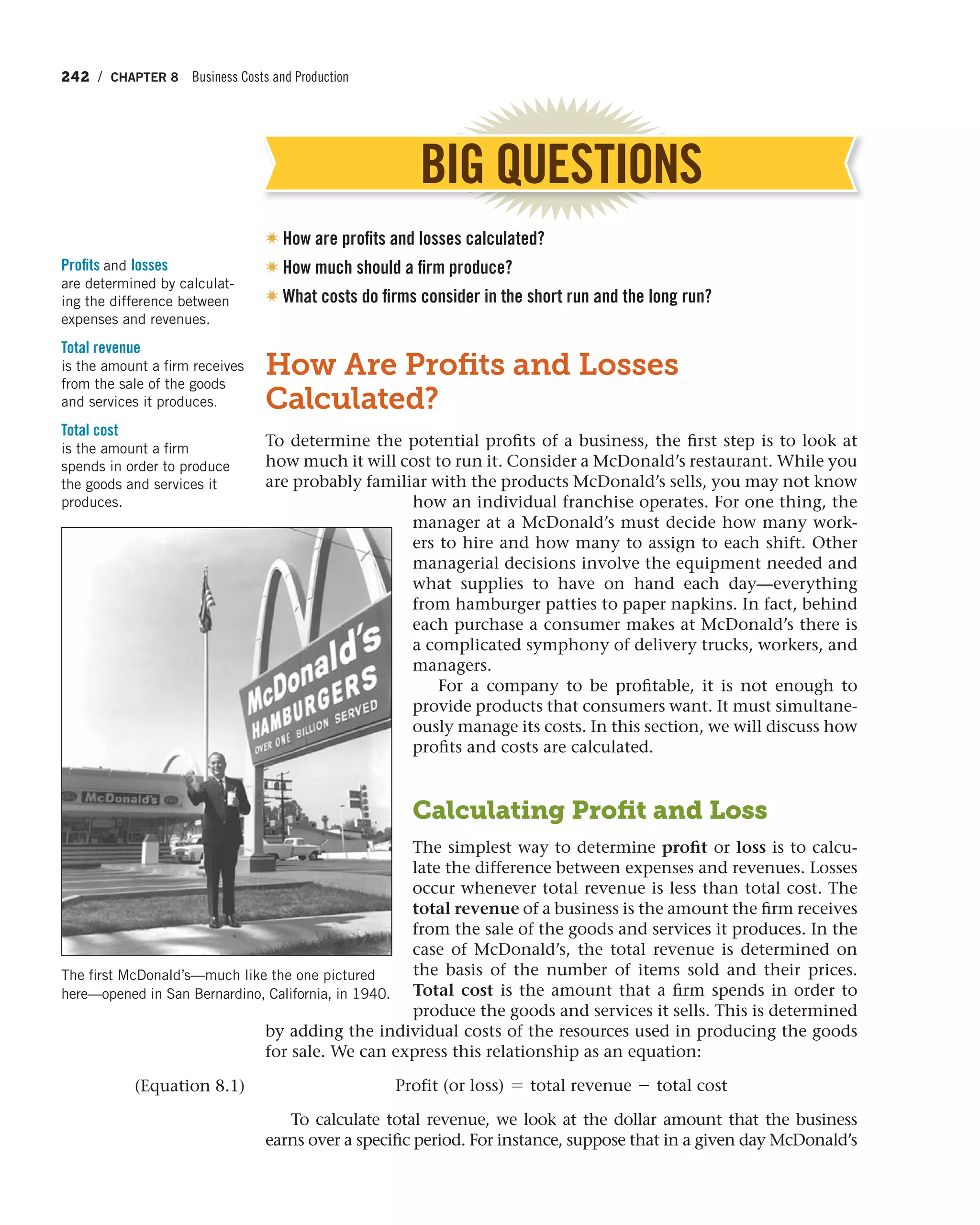 242 / CHAPTER 8 Business Costs and Production
BIG QUESTIONS
✷ How are profits and losses calculated?
✷ How much should a firm produce?
✷ What costs do firms consider in the short run and the long run?
How Are Proﬁts and Losses
Calculated?
To determine the potential profits of a business, the first step is to look at
how much it will cost to run it. Consider a McDonald’s restaurant. While you
are probably familiar with the products McDonald’s sells, you may not know
how an individual franchise operates. For one thing, the
manager at a McDonald’s must decide how many work-
ers to hire and how many to assign to each shift. Other
managerial decisions involve the equipment needed and
what supplies to have on hand each  day—everything
from hamburger patties to paper napkins. In fact, behind
each purchase a consumer makes at McDonald’s there is
a complicated symphony of delivery trucks, workers, and
managers.
For a company to be profitable, it is not enough to
provide products that consumers want. It must simultane-
ously manage its costs. In this section, we will discuss how
profits and costs are calculated.
Calculating Proﬁt and Loss
The simplest way to determine profit or loss is to calcu-
late the difference between expenses and revenues. Losses
occur whenever total revenue is less than total cost. The
total revenue of a business is the amount the firm receives
from the sale of the goods and services it produces. In the
case of McDonald’s, the total revenue is determined on
the basis of the number of items sold and their prices.
Total cost is the amount that a firm spends in order to
produce the goods and services it sells. This is determined
by adding the individual costs of the resources used in producing the goods
for sale. We can express this relationship as an equation:
Profit (or loss) = total revenue - total cost
To calculate total revenue, we look at the dollar amount that the business
earns over a specific period. For instance, suppose that in a given day McDonald’s
Profits and losses
are determined by calculat-
ing the difference between
expenses and revenues.
Total revenue
is the amount a firm receives
from the sale of the goods
and services it produces.
Total cost
is the amount a firm
spends in order to produce
the goods and services it
produces.
The first McDonald’s—much like the one pictured
here—opened in San Bernardino, California, in 1940.
(Equation 8.1)
 
