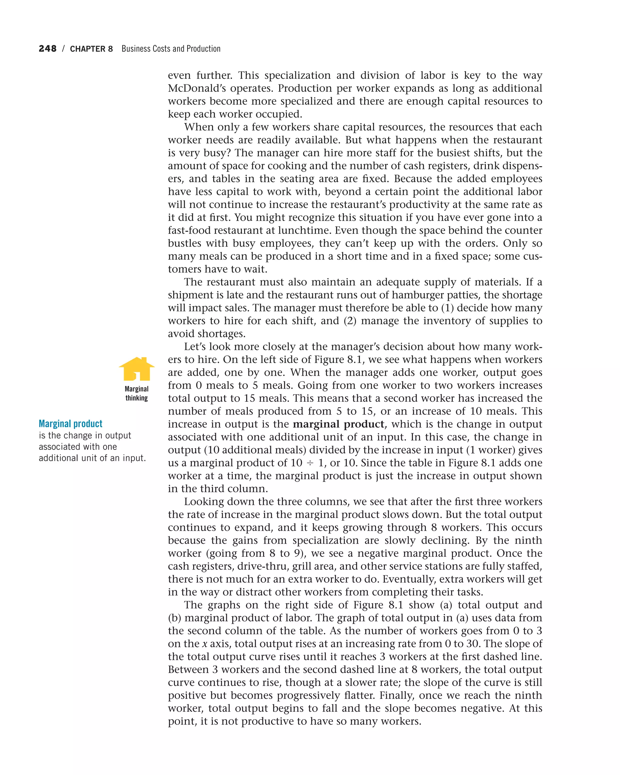 248 / CHAPTER 8 Business Costs and Production
even further. This specialization and division of labor is key to the way
McDonald’s operates. Production per worker expands as long as additional
workers become more specialized and there are enough capital resources to
keep each worker occupied.
When only a few workers share capital resources, the resources that each
worker needs are readily available. But what happens when the restaurant
is very busy? The manager can hire more staff for the busiest shifts, but the
amount of space for cooking and the number of cash registers, drink dispens-
ers, and tables in the seating area are fixed. Because the added employees
have less capital to work with, beyond a certain point the additional labor
will not continue to increase the restaurant’s productivity at the same rate as
it did at first. You might recognize this situation if you have ever gone into a
fast-food restaurant at lunchtime. Even though the space behind the counter
bustles with busy employees, they can’t keep up with the orders. Only so
many meals can be produced in a short time and in a fixed space; some cus-
tomers have to wait.
The restaurant must also maintain an adequate supply of materials. If a
shipment is late and the restaurant runs out of hamburger patties, the shortage
will impact sales. The manager must therefore be able to (1) decide how many
workers to hire for each shift, and (2) manage the inventory of supplies to
avoid shortages.
Let’s look more closely at the manager’s decision about how many work-
ers to hire. On the left side of Figure 8.1, we see what happens when workers
are added, one by one. When the manager adds one worker, output goes
from 0 meals to 5 meals. Going from one worker to two workers increases
total output to 15 meals. This means that a second worker has increased the
number of meals produced from 5 to 15, or an increase of 10 meals. This
increase in output is the marginal product, which is the change in output
associated with one additional unit of an input. In this case, the change in
output (10 additional meals) divided by the increase in input (1 worker) gives
us a marginal product of 10 , 1, or 10. Since the table in Figure 8.1 adds one
worker at a time, the marginal product is just the increase in output shown
in the third column.
Looking down the three columns, we see that after the first three workers
the rate of increase in the marginal product slows down. But the total output
continues to expand, and it keeps growing through 8 workers. This occurs
because the gains from specialization are slowly declining. By the ninth
worker (going from 8 to 9), we see a negative marginal product. Once the
cash registers, drive-thru, grill area, and other service stations are fully staffed,
there is not much for an extra worker to do. Eventually, extra workers will get
in the way or distract other workers from completing their tasks.
The graphs on the right side of Figure 8.1 show (a) total output and
(b) marginal product of labor. The graph of total output in (a) uses data from
the second column of the table. As the number of workers goes from 0 to 3
on the x axis, total output rises at an increasing rate from 0 to 30. The slope of
the total output curve rises until it reaches 3 workers at the first dashed line.
Between 3 workers and the second dashed line at 8 workers, the total output
curve continues to rise, though at a slower rate; the slope of the curve is still
positive but becomes progressively flatter. Finally, once we reach the ninth
worker, total output begins to fall and the slope becomes negative. At this
point, it is not productive to have so many workers.
Marginal product
is the change in output
associated with one
additional unit of an input.
Marginal
thinking
 