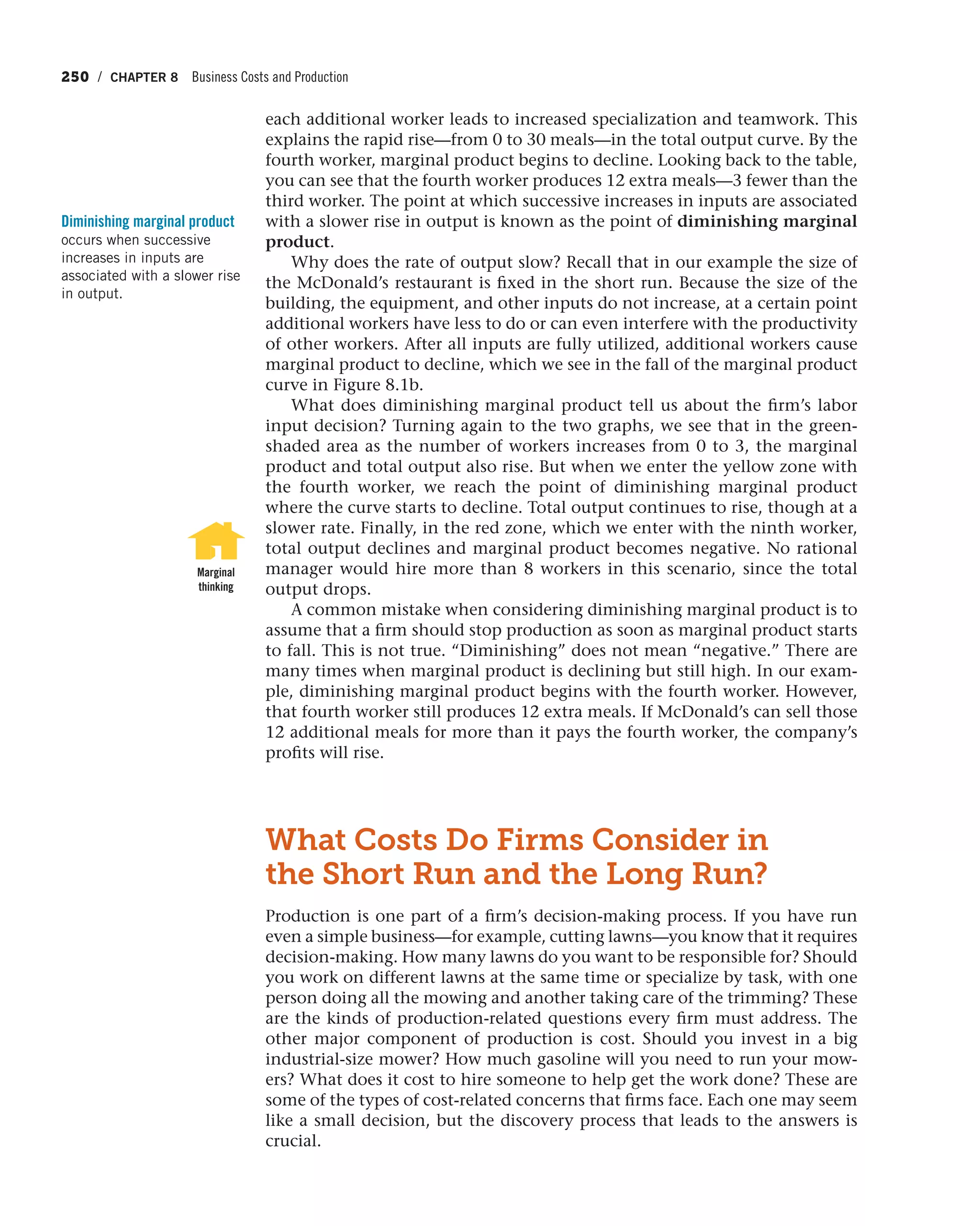 250 / CHAPTER 8 Business Costs and Production
each additional worker leads to increased specialization and teamwork. This
explains the rapid rise—from 0 to 30 meals—in the total output curve. By the
fourth worker, marginal product begins to decline. Looking back to the table,
you can see that the fourth worker produces 12 extra meals—3 fewer than the
third worker. The point at which successive increases in inputs are associated
with a slower rise in output is known as the point of diminishing marginal
product.
Why does the rate of output slow? Recall that in our example the size of
the McDonald’s restaurant is fixed in the short run. Because the size of the
building, the equipment, and other inputs do not increase, at a certain point
additional workers have less to do or can even interfere with the productivity
of other workers. After all inputs are fully utilized, additional workers cause
marginal product to decline, which we see in the fall of the marginal product
curve in Figure 8.1b.
What does diminishing marginal product tell us about the firm’s labor
input decision? Turning again to the two graphs, we see that in the green-
shaded area as the number of workers increases from 0 to 3, the marginal
product and total output also rise. But when we enter the yellow zone with
the fourth worker, we reach the point of diminishing marginal product
where the curve starts to decline. Total output continues to rise, though at a
slower rate. Finally, in the red zone, which we enter with the ninth worker,
total output declines and marginal product becomes negative. No rational
manager would hire more than 8 workers in this scenario, since the total
output drops.
A common mistake when considering diminishing marginal product is to
assume that a firm should stop production as soon as marginal product starts
to fall. This is not true. “Diminishing” does not mean “negative.” There are
many times when marginal product is declining but still high. In our exam-
ple, diminishing marginal product begins with the fourth worker. However,
that fourth worker still produces 12 extra meals. If McDonald’s can sell those
12 additional meals for more than it pays the fourth worker, the company’s
profits will rise.
What Costs Do Firms Consider in
the Short Run and the Long Run?
Production is one part of a firm’s decision-making process. If you have run
even a simple business—for example, cutting lawns—you know that it requires
decision-making. How many lawns do you want to be responsible for? Should
you work on different lawns at the same time or specialize by task, with one
person doing all the mowing and another taking care of the trimming? These
are the kinds of production-related questions every firm must address. The
other major component of production is cost. Should you invest in a big
industrial-size mower? How much gasoline will you need to run your mow-
ers? What does it cost to hire someone to help get the work done? These are
some of the types of cost-related concerns that firms face. Each one may seem
like a small decision, but the discovery process that leads to the answers is
crucial.
Diminishing marginal product
occurs when successive
increases in inputs are
associated with a slower rise
in output.
Marginal
thinking
 