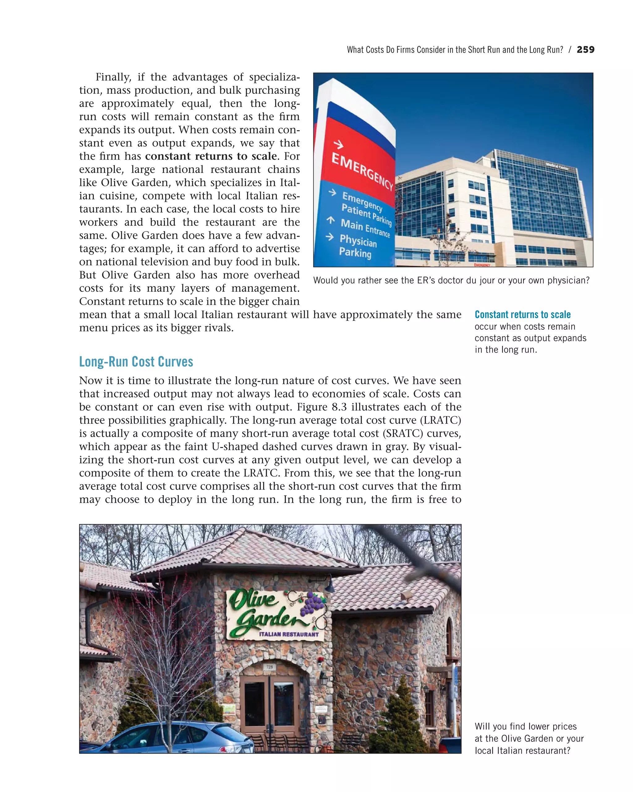 What Costs Do Firms Consider in the Short Run and the Long Run? / 259
Finally, if the advantages of specializa-
tion, mass production, and bulk purchasing
are approximately equal, then the long-
run costs will remain constant as the firm
expands its output. When costs remain con-
stant even as output expands, we say that
the firm has constant returns to scale. For
example, large national restaurant chains
like Olive Garden, which specializes in Ital-
ian cuisine, compete with local Italian res-
taurants. In each case, the local costs to hire
workers and build the restaurant are the
same. Olive Garden does have a few advan-
tages; for example, it can afford to advertise
on national television and buy food in bulk.
But Olive Garden also has more overhead
costs for its many layers of management.
Constant returns to scale in the bigger chain
mean that a small local Italian restaurant will have approximately the same
menu prices as its bigger rivals.
Long-Run Cost Curves
Now it is time to illustrate the long-run nature of cost curves. We have seen
that increased output may not always lead to economies of scale. Costs can
be constant or can even rise with output. Figure 8.3 illustrates each of the
three possibilities graphically. The long-run average total cost curve (LRATC)
is actually a composite of many short-run average total cost (SRATC) curves,
which appear as the faint U-shaped dashed curves drawn in gray. By visual-
izing the short-run cost curves at any given output level, we can develop a
composite of them to create the LRATC. From this, we see that the long-run
average total cost curve comprises all the short-run cost curves that the firm
may choose to deploy in the long run. In the long run, the firm is free to
Constant returns to scale
occur when costs remain
constant as output expands
in the long run.
Will you find lower prices
at the Olive Garden or your
local Italian restaurant?
Would you rather see the ER’s doctor du jour or your own physician?
 