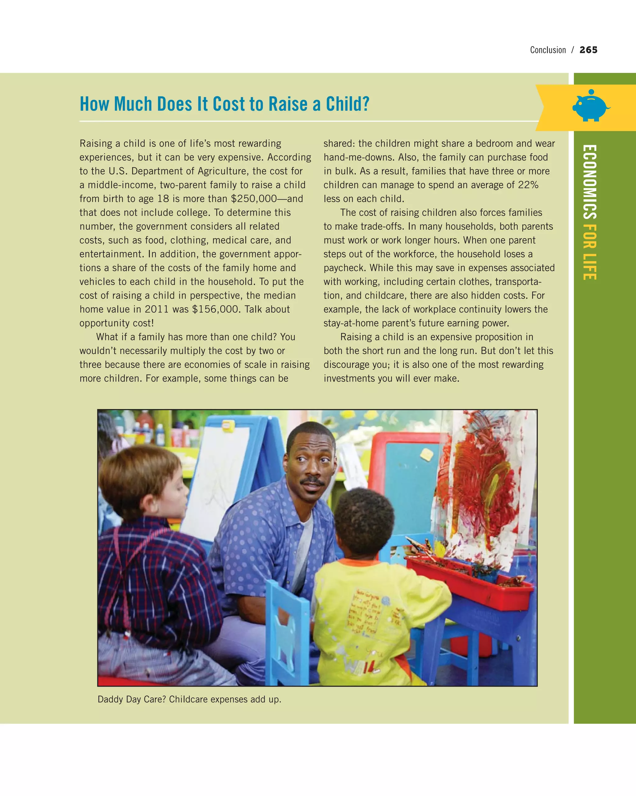 Conclusion / 265
ECONOMICSFORLIFE
Raising a child is one of life’s most rewarding
experiences, but it can be very expensive. According
to the U.S. Department of Agriculture, the cost for
a middle-income, two-parent family to raise a child
from birth to age 18 is more than $250,000—and
that does not include college. To determine this
number, the government considers all related
costs, such as food, clothing, medical care, and
entertainment. In addition, the government appor-
tions a share of the costs of the family home and
vehicles to each child in the household. To put the
cost of raising a child in perspective, the median
home value in 2011 was $156,000. Talk about
opportunity cost!
What if a family has more than one child? You
wouldn’t necessarily multiply the cost by two or
three because there are economies of scale in raising
more children. For example, some things can be
shared: the children might share a bedroom and wear
hand-me-downs. Also, the family can purchase food
in bulk. As a result, families that have three or more
children can manage to spend an average of 22%
less on each child.
The cost of raising children also forces families
to make trade-offs. In many households, both parents
must work or work longer hours. When one parent
steps out of the workforce, the household loses a
paycheck. While this may save in expenses associated
with working, including certain clothes, transporta-
tion, and childcare, there are also hidden costs. For
example, the lack of workplace continuity lowers the
stay-at-home parent’s future earning power.
Raising a child is an expensive proposition in
both the short run and the long run. But don’t let this
discourage you; it is also one of the most rewarding
investments you will ever make.
How Much Does It Cost to Raise a Child?
Daddy Day Care? Childcare expenses add up.
 