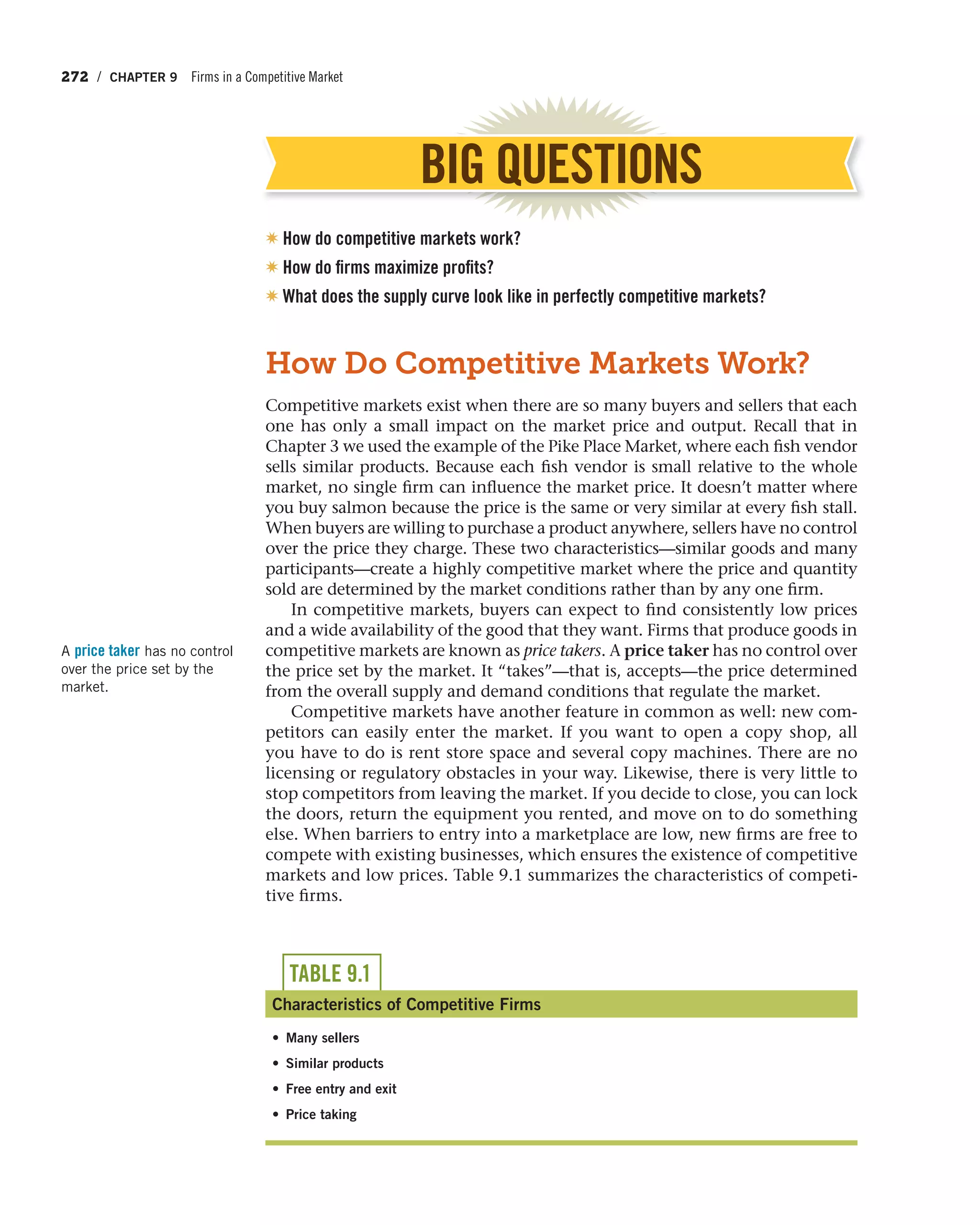 272 / CHAPTER 9 Firms in a Competitive Market
How Do Competitive Markets Work?
Competitive markets exist when there are so many buyers and sellers that each
one has only a small impact on the market price and output. Recall that in
Chapter 3 we used the example of the Pike Place Market, where each fish vendor
sells similar products. Because each fish vendor is small relative to the whole
market, no single firm can influence the market price. It doesn’t matter where
you buy salmon because the price is the same or very similar at every fish stall.
When buyers are willing to purchase a product anywhere, sellers have no control
over the price they charge. These two characteristics—similar goods and many
participants—create a highly competitive market where the price and quantity
sold are determined by the market conditions rather than by any one firm.
In competitive markets, buyers can expect to find consistently low prices
and a wide availability of the good that they want. Firms that produce goods in
competitive markets are known as price takers. A price taker has no control over
the price set by the market. It “takes”—that is, accepts—the price determined
from the overall supply and demand conditions that regulate the market.
Competitive markets have another feature in common as well: new com-
petitors can easily enter the market. If you want to open a copy shop, all
you have to do is rent store space and several copy machines. There are no
licensing or regulatory obstacles in your way. Likewise, there is very little to
stop competitors from leaving the market. If you decide to close, you can lock
the doors, return the equipment you rented, and move on to do something
else. When barriers to entry into a marketplace are low, new firms are free to
compete with existing businesses, which ensures the existence of competitive
markets and low prices. Table 9.1 summarizes the characteristics of competi-
tive firms.
A price taker has no control
over the price set by the
market.
BIG QUESTIONS
✷ How do competitive markets work?
✷ How do firms maximize profits?
✷ What does the supply curve look like in perfectly competitive markets?
TABLE 9.1
Characteristics of Competitive Firms
• Many sellers
• Similar products
• Free entry and exit
• Price taking
 
