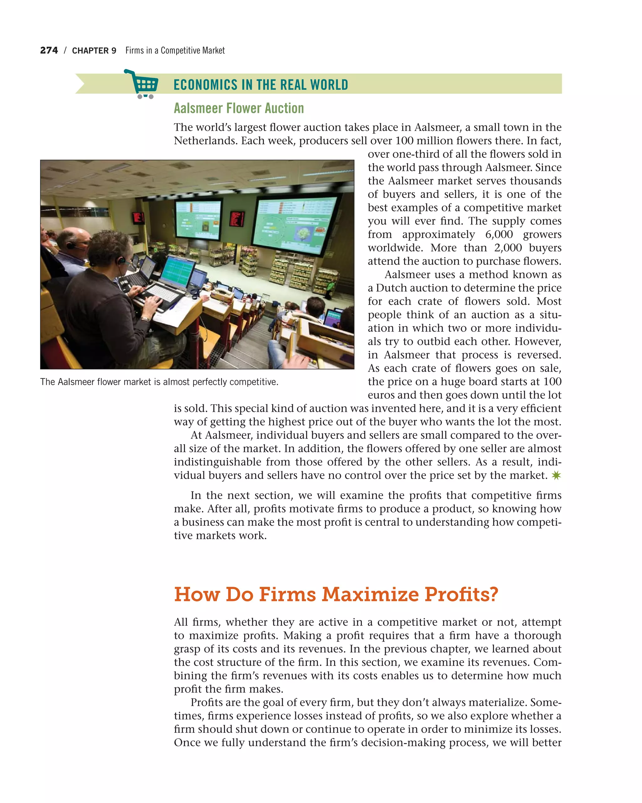 274 / CHAPTER 9 Firms in a Competitive Market
Aalsmeer Flower Auction
The world’s largest flower auction takes place in Aalsmeer, a small town in the
Netherlands. Each week, producers sell over 100 million flowers there. In fact,
over one-third of all the flowers sold in
the world pass through Aalsmeer. Since
the Aalsmeer market serves thousands
of buyers and sellers, it is one of the
best examples of a competitive market
you will ever find. The supply comes
from approximately 6,000 growers
worldwide. More than 2,000 buyers
attend the auction to purchase flowers.
Aalsmeer uses a method known as
a Dutch auction to determine the price
for each crate of flowers sold. Most
people think of an auction as a situ-
ation in which two or more individu-
als try to outbid each other. However,
in Aalsmeer that process is reversed.
As each crate of flowers goes on sale,
the price on a huge board starts at 100
euros and then goes down until the lot
is sold. This special kind of auction was invented here, and it is a very efficient
way of getting the highest price out of the buyer who wants the lot the most.
At Aalsmeer, individual buyers and sellers are small compared to the over-
all size of the market. In addition, the flowers offered by one seller are almost
indistinguishable from those offered by the other sellers. As a result, indi-
vidual buyers and sellers have no control over the price set by the market. ✷
In the next section, we will examine the profits that competitive firms
make. After all, profits motivate firms to produce a product, so knowing how
a business can make the most profit is central to understanding how competi-
tive markets work.
How Do Firms Maximize Proﬁts?
All firms, whether they are active in a competitive market or not, attempt
to maximize profits. Making a profit requires that a firm have a thorough
grasp of its costs and its revenues. In the previous chapter, we learned about
the cost structure of the firm. In this section, we examine its revenues. Com-
bining the firm’s revenues with its costs enables us to determine how much
profit the firm makes.
Profits are the goal of every firm, but they don’t always materialize. Some-
times, firms experience losses instead of profits, so we also explore whether a
firm should shut down or continue to operate in order to minimize its losses.
Once we fully understand the firm’s decision-making process, we will better
The Aalsmeer flower market is almost perfectly competitive.
ECONOMICS IN THE REAL WORLD
 