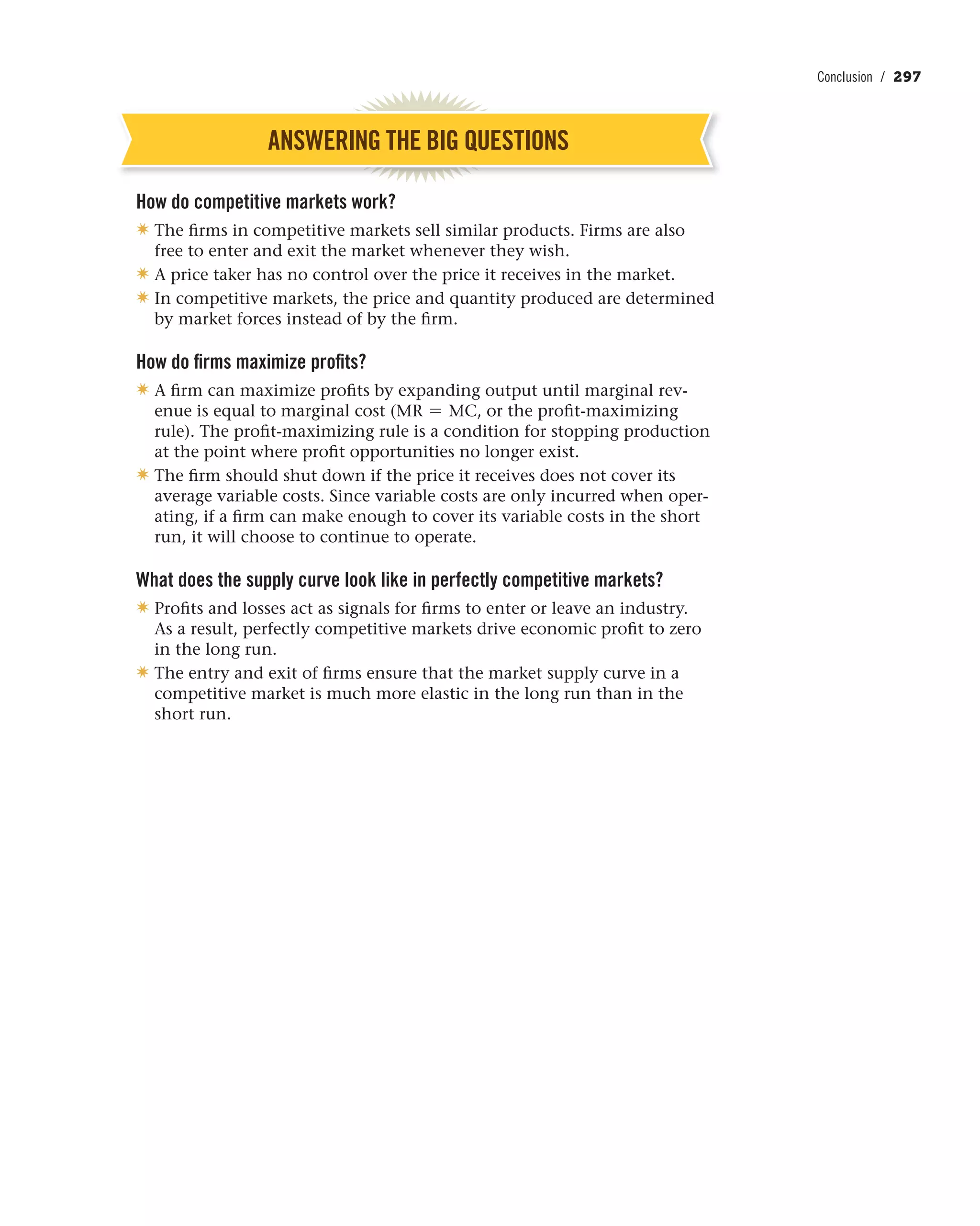 Conclusion / 297
ANSWERING THE BIG QUESTIONS
How do competitive markets work?
✷ The firms in competitive markets sell similar products. Firms are also
free to enter and exit the market whenever they wish.
✷ A price taker has no control over the price it receives in the market.
✷ In competitive markets, the price and quantity produced are determined
by market forces instead of by the firm.
How do firms maximize profits?
✷ A firm can maximize profits by expanding output until marginal rev-
enue is equal to marginal cost (MR = MC, or the profit-maximizing
rule). The profit-maximizing rule is a condition for stopping production
at the point where profit opportunities no longer exist.
✷ The firm should shut down if the price it receives does not cover its
average variable costs. Since variable costs are only incurred when oper-
ating, if a firm can make enough to cover its variable costs in the short
run, it will choose to continue to operate.
What does the supply curve look like in perfectly competitive markets?
✷ Profits and losses act as signals for firms to enter or leave an industry.
As a result, perfectly competitive markets drive economic profit to zero
in the long run.
✷ The entry and exit of firms ensure that the market supply curve in a
competitive market is much more elastic in the long run than in the
short run.
 