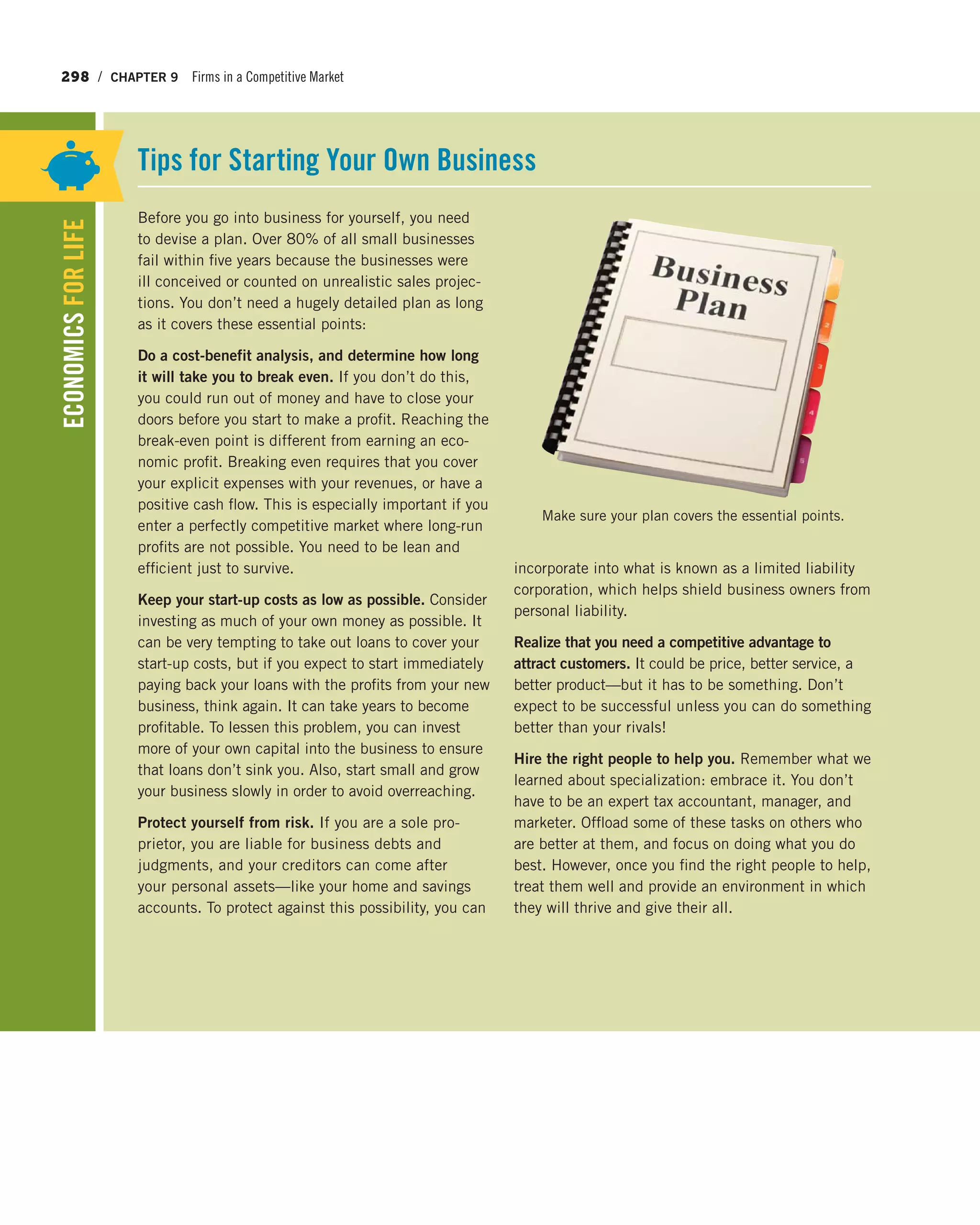 298 / CHAPTER 9 Firms in a Competitive Market
Before you go into business for yourself, you need
to devise a plan. Over 80% of all small businesses
fail within five years because the businesses were
ill conceived or counted on unrealistic sales projec-
tions. You don’t need a hugely detailed plan as long
as it covers these essential points:
Do a cost-benefit analysis, and determine how long
it will take you to break even. If you don’t do this,
you could run out of money and have to close your
doors before you start to make a profit. Reaching the
break-even point is different from earning an eco-
nomic profit. Breaking even requires that you cover
your explicit expenses with your revenues, or have a
positive cash flow. This is especially important if you
enter a perfectly competitive market where long-run
profits are not possible. You need to be lean and
efficient just to survive.
Keep your start-up costs as low as possible. Consider
investing as much of your own money as possible. It
can be very tempting to take out loans to cover your
start-up costs, but if you expect to start immediately
paying back your loans with the profits from your new
business, think again. It can take years to become
profitable. To lessen this problem, you can invest
more of your own capital into the business to ensure
that loans don’t sink you. Also, start small and grow
your business slowly in order to avoid overreaching.
Protect yourself from risk. If you are a sole pro-
prietor, you are liable for business debts and
judgments, and your creditors can come after
your personal assets—like your home and savings
accounts. To protect against this possibility, you can
incorporate into what is known as a limited liability
corporation, which helps shield business owners from
personal liability.
Realize that you need a competitive advantage to
attract customers. It could be price, better service, a
better product—but it has to be something. Don’t
expect to be successful unless you can do something
better than your rivals!
Hire the right people to help you. Remember what we
learned about specialization: embrace it. You don’t
have to be an expert tax accountant, manager, and
marketer. Offload some of these tasks on others who
are better at them, and focus on doing what you do
best. However, once you find the right people to help,
treat them well and provide an environment in which
they will thrive and give their all.
Tips for Starting Your Own Business
ECONOMICSFORLIFE
Make sure your plan covers the essential points.
 